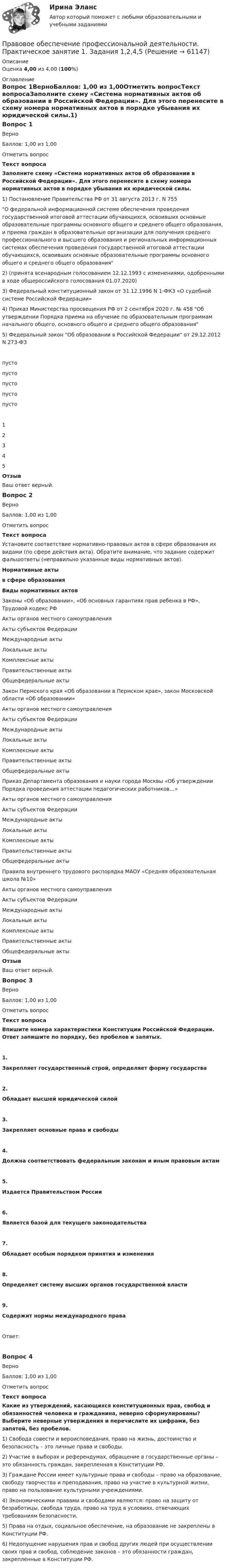      
            Описание
            Оценка 4,00 из 4,00 (100%) 
            Оглавление
            Вопрос 1ВерноБаллов: 1,00 из 1,00Отметить вопросТекст вопросаЗаполните схему «Система нормативных актов об образовании в Российской Федерации». Для этого перенесите в схему номера нормативных актов в порядке убывания их юридической силы.1)  Постановление Правительства РФ от 31 августа 2013 г. N 755О федеральной информационной системе обеспечения проведения государственной итоговой аттестации обучающихся, освоивших основные образовательные программы основного общего и среднего общего образования, и приема граждан в образовательные организации для получения среднего профессионального и высшего образования и региональных информационных системах обеспечения проведения государственной итоговой аттестации обучающихся, освоивших основные образовательные программы основного общего и среднего общего образования2)   (принята всенародным голосованием 12.12.1993 с изменениями, одобренными в ходе общероссийского голосования 01.07.2020)3) Федеральный конституционный закон от 31.12.1996 N 1-ФКЗ «О судебной системе Российской Федерации»4) Приказ Министерства просвещения РФ от 2 сентября 2020 г. № 458 Об утверждении Порядка приема на обучение по образовательным программам начального общего, основного общего и среднего общего образования5) Федеральный закон Об образовании в Российской Федерации от 29.12.2012 N 273-ФЗ  пусто пусто пусто пусто пусто 12345ОтзывВаш ответ верный.Вопрос 2ВерноБаллов: 1,00 из 1,00Отметить вопросТекст вопросаУстановите соответствие нормативно-правовых актов в сфере образования их видами (по сфере действия акта). Обратите внимание, что задание содержит фальшответы (неправильно указанные виды нормативных актов).Нормативные актыв сфере образованияВиды нормативных актовЗаконы «Об образовании», «Об основных гарантиях прав ребенка в РФ», Трудовой кодекс РФ   Акты органов местного самоуправленияАкты субъектов ФедерацииМеждународные актыЛокальные актыКомплексные актыПравительственные актыОбщефедеральные акты Закон Пермского края «Об образовании в Пермском крае», закон Московской области «Об образовании»  Акты органов местного самоуправленияАкты субъектов ФедерацииМеждународные актыЛокальные актыКомплексные актыПравительственные актыОбщефедеральные акты Приказ Департамента образования и науки города Москвы «Об утверждении Порядка проведения аттестации педагогических работников…»   Акты органов местного самоуправленияАкты субъектов ФедерацииМеждународные актыЛокальные актыКомплексные актыПравительственные актыОбщефедеральные акты Правила внутреннего трудового распорядка МАОУ «Средняя образовательная школа №10»  Акты органов местного самоуправленияАкты субъектов ФедерацииМеждународные актыЛокальные актыКомплексные актыПравительственные актыОбщефедеральные акты   ОтзывВаш ответ верный.Вопрос 3ВерноБаллов: 1,00 из 1,00Отметить вопросТекст вопросаВпишите номера характеристики Конституции Российской Федерации. Ответ запишите по порядку, без пробелов и запятых. 1.Закрепляет государственный строй, определяет форму государства2.Обладает высшей юридической силой3.Закрепляет основные права и свободы 4.Должна соответствовать федеральным законам и иным правовым актам5.Издается Правительством России6.Является базой для текущего законодательства 7.Обладает особым порядком принятия и изменения 8.Определяет систему высших органов государственной власти 9.Содержит нормы международного праваОтвет:Вопрос 4ВерноБаллов: 1,00 из 1,00Отметить вопросТекст вопросаКакие из утверждений, касающихся конституционных прав, свобод и обязанностей человека и гражданина, неверно сформулированы? Выберите неверные утверждения и перечислите их цифрами, без запятой, без пробелов. 1) Свобода совести и вероисповедания, право на жизнь, достоинство и безопасность – это личные права и свободы.2) Участие в выборах и референдумах, обращение в государственные органы – это обязанность граждан, закрепленная в Конституции РФ.3) Граждане России имеет культурные права и свободы – право на образование, свободу творчества и преподавания, право на участие в культурной жизни, право на пользование культурными учреждениями.4) Экономическими правами и свободами являются: право на защиту от безработицы, свобода труда, право на труд в условиях, отвечающих требованиям безопасности.5) Права на отдых, социальное обеспечение, на образование не закреплены в Конституции РФ.6) Недопущение нарушения прав и свобод других людей при осуществлении своих прав и свобод, соблюдение законов – это обязанности граждан, закрепленные в Конституции РФ.  
            
            
            Правовое обеспечение профессиональной деятельности  Практическое занятие 1. Задание 6  НСПКПравовое обеспечение профессиональной деятельности. Практическое занятие 1. Задания 1,2,4,5Правовое обеспечение профессиональной деятельности  Практическое занятие 1. Задания 1,2,4,5  НСПКПравовое обеспечение профессиональной деятельности Практическое занятие 1. Задания 1-2,7-8Правовое обеспечение профессиональной деятельности. Практическое занятие 1. Задания 1-2,7-8.Правовое обеспечение профессиональной деятельности Практическое занятие 1. Задания 1-3,5-6 НСПКПравовое обеспечение профессиональной деятельности  Практическое занятие 1. Задания 1-3,5-6  НСПКПравовое обеспечение профессиональной деятельности (ПНК, КП) Практическое занятие 5Правовое обеспечение профессиональной деятельности (ПНК, КП) Практическое занятие 5Правовое обеспечение профессиональной деятельности Практическое занятие 1. Задание 1,4-8. НСПКПравовое обеспечение профессиональной деятельности Практическое занятие 1. Задание 2 НСПКПравовое обеспечение профессиональной деятельности Практическое занятие 1. Задание 3Правовое обеспечение профессиональной деятельности Практическое занятие 1. Задание 3 НСПКПравовое обеспечение профессиональной деятельности Практическое занятие 1. Задание 6