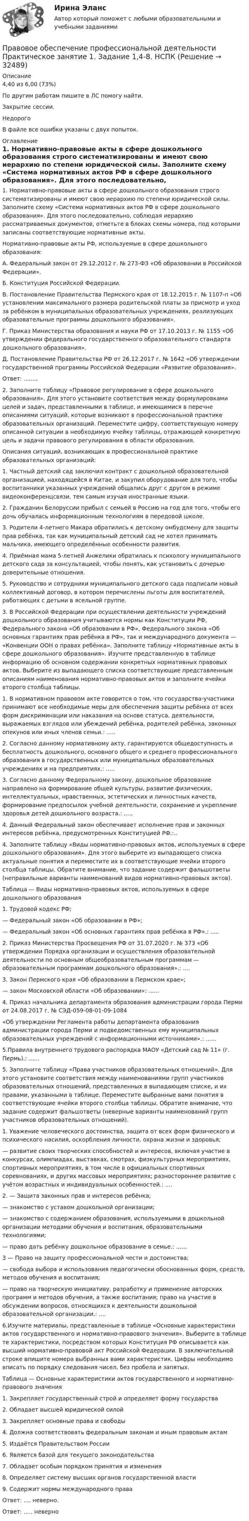     
          Описание
          4,40 из 6,00 (73%)По другим работам пишите в ЛС помогу найти.Закрытие сессии.НедорогоВ файле все ошибки указаны с двух попыток. 
          Оглавление
          1. Нормативно-правовые акты в сфере дошкольного образования строго систематизированы и имеют свою иерархию по степени юридической силы. Заполните схему «Система нормативных актов РФ в сфере дошкольного образования». Для этого последовательно, соблюдая иерархию рассматриваемых документов, отметьте в блоках схемы номера, под которыми записаны соответствующие нормативные акты.Нормативно-правовые акты РФ, используемые в сфере дошкольного образования:А. Федеральный закон от 29.12.2012 г. № 273-ФЗ «Об образовании в Российской Федерации».Б. Конституция Российской Федерации.В. Постановление Правительства Пермского края от 18.12.2015 г. № 1107-п «Об установлении максимального размера родительской платы за присмотр и уход за ребёнком в муниципальных образовательных учреждениях, реализующих образовательные программы дошкольного образования».Г. Приказ Министерства образования и науки РФ от 17.10.2013 г. № 1155 «Об утверждении федерального государственного образовательного стандарта дошкольного образования».Д. Постановление Правительства РФ от 26.12.2017 г. № 1642 «Об утверждении государственной программы Российской Федерации «Развитие образования».Ответ: ........2.	Заполните таблицу «Правовое регулирование в сфере дошкольного образования». Для этого установите соответствия между формулировками целей и задач, представленными в таблице, и имеющимися в перечне описаниями ситуаций, которые возникают в профессиональной практике образовательных организаций. Переместите цифру, соответствующую номеру описанной ситуации в необходимую ячейку таблицы, отражающей конкретную цель и задачи правового регулирования в области образования.Описания ситуаций, возникающих в профессиональной практике образовательных организаций:1. Частный детский сад заключил контракт с дошкольной образовательной организацией, находящейся в Китае, и закупил оборудование для того, чтобы воспитанники указанных учреждений общались друг с другом в режиме видеоконференцсвязи, тем самым изучая иностранные языки.2. Гражданин Белоруссии прибыл с семьей в Россию на год для того, чтобы его дочь обучалась информационным технологиям в передовой школе.3. Родители 4-летнего Макара обратились к детскому омбудсмену для защиты прав ребёнка, так как муниципальный детский сад не хотел принимать мальчика, имеющего определённые особенности развития.4. Приёмная мама 5-летней Анжелики обратилась к психологу муниципального детского сада за консультацией, чтобы понять, как установить с дочерью доверительные отношения.5. Руководство и сотрудники муниципального детского сада подписали новый коллективный договор, в котором перечислены льготы для воспитателей, работающих с детьми в ясельной группе.3.	В Российской Федерации при осуществлении деятельности учреждений дошкольного образования учитываются нормы как Конституции РФ, Федерального закона «Об образовании в РФ», Федерального закона «Об основных гарантиях прав ребёнка в РФ», так и международного документа — «Конвенции ООН о правах ребёнка». Заполните таблицу «Нормативные акты в сфере дошкольного образования». Изучите представленную в таблице информацию об основном содержании конкретных нормативных правовых актов. Выберите из выпадающего списка соответствующие представленным описаниям наименования нормативно-правовых актов и заполните ячейки второго столбца таблицы.1. В нормативном правовом акте говорится о том, что государства-участники принимают все необходимые меры для обеспечения защиты ребёнка от всех форм дискриминации или наказания на основе статуса, деятельности, выражаемых взглядов или убеждений ребёнка, родителей ребёнка, законных опекунов или иных членов семьи.: .....2.	Согласно данному нормативному акту, гарантируются общедоступность и бесплатность дошкольного, основного общего и среднего профессионального образования в государственных или муниципальных образовательных учреждениях и на предприятиях.: .....3.	Согласно данному Федеральному закону, дошкольное образование направлено на формирование общей культуры, развитие физических, интеллектуальных, нравственных, эстетических и личностных качеств, формирование предпосылок учебной деятельности, сохранение и укрепление здоровья детей дошкольного возраста.: .....4.	Данный Федеральный закон обеспечивает исполнение прав и законных интересов ребёнка, предусмотренных Конституцией РФ.:..4. Заполните таблицу «Виды нормативно-правовых актов, используемых в сфере дошкольного образования». Для этого выберите из выпадающего списка актуальные понятия и переместите их в соответствующие ячейки второго столбца таблицы. Обратите внимание, что задание содержит фальшответы (неправильные варианты наименований видов нормативно-правовых актов).Таблица — Виды нормативно-правовых актов, используемых в сфере дошкольного образования1.	Трудовой кодекс РФ;— Федеральный закон «Об образовании в РФ»;— Федеральный закон «Об основных гарантиях прав ребёнка в РФ».: .....2.	Приказ Министерства Просвещения РФ от 31.07.2020 г. № 373 «Об утверждении Порядка организации и осуществления образовательной деятельности по основным общеобразовательным программам — образовательным программам дошкольного образования».: ....3. Закон Пермского края «Об образовании в Пермском крае»;— закон Московской области «Об образовании»: ......4.	Приказ начальника департамента образования администрации города Перми от 24.08.2017 г. № СЭД-059-08-01-09-1084«Об утверждении Регламента работы департамента образования администрации города Перми и подведомственных ему муниципальных образовательных учреждений с информационными источниками».: ......5.Правила внутреннего трудового распорядка МАОУ «Детский сад № 11» (г. Пермь).: ......5. Заполните таблицу «Права участников образовательных отношений». Для этого установите соответствия между наименованиями групп участников образовательных отношений, представленных в выпадающем списке, и их правами, указанными в таблице. Переместите выбранные вами понятия в соответствующие ячейки второго столбца таблицы. Обратите внимание, что задание содержит фальшответы (неверные варианты наименований групп участников образовательных отношений).1. Уважение человеческого достоинства, защита от всех форм физического и психического насилия, оскорбления личности, охрана жизни и здоровья;— развитие своих творческих способностей и интересов, включая участие в конкурсах, олимпиадах, выставках, смотрах, физкультурных мероприятиях, спортивных мероприятиях, в том числе в официальных спортивных соревнованиях, и других массовых мероприятиях; разностороннее развитие с учётом возрастных и индивидуальных особенностей.: ....2. — Защита законных прав и интересов ребёнка;— знакомство с уставом дошкольной организации;— знакомство с содержанием образования, используемыми в дошкольной организации методами обучения и воспитания, образовательными технологиями;— право дать ребёнку дошкольное образование в семье.: ......3	— Право на защиту профессиональной чести и достоинства;— свобода выбора и использования педагогически обоснованных форм, средств, методов обучения и воспитания;— право на творческую инициативу, разработку и применение авторских программ и методов обучения, а также воспитания; право на участие в обсуждении вопросов, относящихся к деятельности дошкольной образовательной организации.: ....6.Изучите материалы, представленные в таблице «Основные характеристики актов государственного и нормативно-правового значения». Выберите в таблице те характеристики, посредством которых Конституция РФ описывается как высший нормативно-правовой акт Российской Федерации. В заключительной строке впишите номера выбранных вами характеристик. Цифры необходимо вписать по порядку следования чисел, без пробела и запятых.Таблица — Основные характеристики актов государственного и нормативно-правового значения1.	Закрепляет государственный строй и определяет форму государства2.	Обладает высшей юридической силой3.	Закрепляет основные права и свободы4.	Должна соответствовать федеральным законам и иным правовым актам5.	Издаётся Правительством России6.	Является базой для текущего законодательства7.	Обладает особым порядком принятия и изменения8.	Определяет систему высших органов государственной власти9.	Содержит нормы международного праваОтвет: .... неверно.Ответ: ..... неверно 
            
            
            Правовое обеспечение профессиональной деятельности (ПНК, КП) Практическое занятие 5Правовое обеспечение профессиональной деятельности Практическое занятие 1. Задание 1,4-8. НСПКПравовое обеспечение профессиональной деятельности Практическое занятие 1. Задание 2 НСПКПравовое обеспечение профессиональной деятельности Практическое занятие 1. Задание 3Правовое обеспечение профессиональной деятельности Практическое занятие 1. Задание 3 НСПКПравовое обеспечение профессиональной деятельности Практическое занятие 1. Задание 6Правовое обеспечение профессиональной деятельности Практическое занятие 1. Задание 6Правовое обеспечение профессиональной деятельности (ПНК, КП)Правовое обеспечение профессиональной деятельности (ПНК, КП)Правовое обеспечение профессиональной деятельности (ПНК, КП)Правовое обеспечение профессиональной деятельности (ПНК, КП) Комплексное заданиеПравовое обеспечение профессиональной деятельности (ПНК, КП) Практическое занятие 2. Задания 1-6Правовое обеспечение профессиональной деятельности (ПНК, КП) Практическое занятие 3. Задания 1-3,6Правовое обеспечение профессиональной деятельности (ПНК, КП) Практическое занятие 4. Задания 1,2,4,5