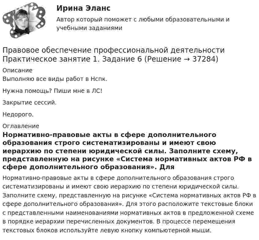    
          Описание
          Выполняю все виды работ в Нспк.Нужна помощь? Пиши мне в ЛС!Закрытие сессий.Недорого. 
          Оглавление
          Нормативно-правовые акты в сфере дополнительного образования строго систематизированы и имеют свою иерархию по степени юридической силы. Заполните схему, представленную на рисунке «Система нормативных актов РФ в сфере дополнительного образования». Для этого расположите текстовые блоки с представленными наименованиями нормативных актов в предложенной схеме в порядке иерархии перечисленных документов. В процессе перемещения текстовых блоков используйте левую кнопку компьютерной мыши. 
            
            
            Правовое обеспечение профессиональной деятельности Практическое занятие 1. Задание 3 НСПКПравовое обеспечение профессиональной деятельности Практическое занятие 1. Задание 6Правовое обеспечение профессиональной деятельности Практическое занятие 1. Задание 6Правовое обеспечение профессиональной деятельности  Практическое занятие 1. Задание 6  НСПКПравовое обеспечение профессиональной деятельности. Практическое занятие 1. Задания 1,2,4,5Правовое обеспечение профессиональной деятельности  Практическое занятие 1. Задания 1,2,4,5  НСПКПравовое обеспечение профессиональной деятельности Практическое занятие 1. Задания 1-2,7-8Правовое обеспечение профессиональной деятельности (ПНК, КП) Практическое занятие 2. Задания 1-6Правовое обеспечение профессиональной деятельности (ПНК, КП) Практическое занятие 3. Задания 1-3,6Правовое обеспечение профессиональной деятельности (ПНК, КП) Практическое занятие 4. Задания 1,2,4,5Правовое обеспечение профессиональной деятельности (ПНК, КП) Практическое занятие 5Правовое обеспечение профессиональной деятельности (ПНК, КП) Практическое занятие 5Правовое обеспечение профессиональной деятельности Практическое занятие 1. Задание 1,4-8. НСПКПравовое обеспечение профессиональной деятельности Практическое занятие 1. Задание 2 НСПК