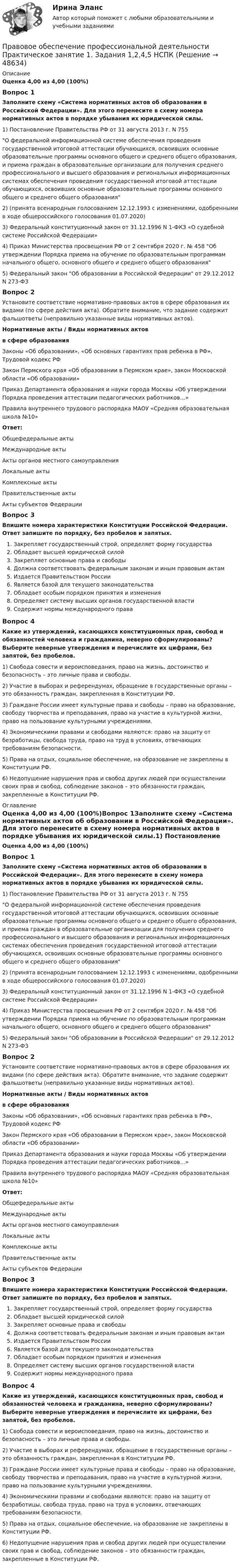      
            Описание
            Оценка 4,00 из 4,00 (100%)Вопрос 1Заполните схему «Система нормативных актов об образовании в Российской Федерации». Для этого перенесите в схему номера нормативных актов в порядке убывания их юридической силы.1)  Постановление Правительства РФ от 31 августа 2013 г. N 755О федеральной информационной системе обеспечения проведения государственной итоговой аттестации обучающихся, освоивших основные образовательные программы основного общего и среднего общего образования, и приема граждан в образовательные организации для получения среднего профессионального и высшего образования и региональных информационных системах обеспечения проведения государственной итоговой аттестации обучающихся, освоивших основные образовательные программы основного общего и среднего общего образования2)   (принята всенародным голосованием 12.12.1993 с изменениями, одобренными в ходе общероссийского голосования 01.07.2020)3) Федеральный конституционный закон от 31.12.1996 N 1-ФКЗ «О судебной системе Российской Федерации»4) Приказ Министерства просвещения РФ от 2 сентября 2020 г. № 458 Об утверждении Порядка приема на обучение по образовательным программам начального общего, основного общего и среднего общего образования5) Федеральный закон Об образовании в Российской Федерации от 29.12.2012 N 273-ФЗВопрос 2Установите соответствие нормативно-правовых актов в сфере образования их видами (по сфере действия акта). Обратите внимание, что задание содержит фальшответы (неправильно указанные виды нормативных актов).Нормативные акты                   /             Виды нормативных актовв сфере образованияЗаконы «Об образовании», «Об основных гарантиях прав ребенка в РФ», Трудовой кодекс РФ Закон Пермского края «Об образовании в Пермском крае», закон Московской области «Об образовании» Приказ Департамента образования и науки города Москвы «Об утверждении Порядка проведения аттестации педагогических работников…»  Правила внутреннего трудового распорядка МАОУ «Средняя образовательная школа №10» Ответ:Общефедеральные актыМеждународные актыАкты органов местного самоуправленияЛокальные актыКомплексные актыПравительственные актыАкты субъектов Федерации Вопрос 3Впишите номера характеристики Конституции Российской Федерации. Ответ запишите по порядку, без пробелов и запятых. Закрепляет государственный строй, определяет форму государства Обладает высшей юридической силой Закрепляет основные права и свободы Должна соответствовать федеральным законам и иным правовым актам Издается Правительством России Является базой для текущего законодательства Обладает особым порядком принятия и изменения Определяет систему высших органов государственной власти Содержит нормы международного праваВопрос 4Какие из утверждений, касающихся конституционных прав, свобод и обязанностей человека и гражданина, неверно сформулированы? Выберите неверные утверждения и перечислите их цифрами, без запятой, без пробелов. 1) Свобода совести и вероисповедания, право на жизнь, достоинство и безопасность – это личные права и свободы.2) Участие в выборах и референдумах, обращение в государственные органы – это обязанность граждан, закрепленная в Конституции РФ.3) Граждане России имеет культурные права и свободы – право на образование, свободу творчества и преподавания, право на участие в культурной жизни, право на пользование культурными учреждениями.4) Экономическими правами и свободами являются: право на защиту от безработицы, свобода труда, право на труд в условиях, отвечающих требованиям безопасности.5) Права на отдых, социальное обеспечение, на образование не закреплены в Конституции РФ.6) Недопущение нарушения прав и свобод других людей при осуществлении своих прав и свобод, соблюдение законов – это обязанности граждан, закрепленные в Конституции РФ. 
            Оглавление
            Оценка 4,00 из 4,00 (100%)Вопрос 1Заполните схему «Система нормативных актов об образовании в Российской Федерации». Для этого перенесите в схему номера нормативных актов в порядке убывания их юридической силы.1)  Постановление Правительства РФ от 31 августа 2013 г. N 755О федеральной информационной системе обеспечения проведения государственной итоговой аттестации обучающихся, освоивших основные образовательные программы основного общего и среднего общего образования, и приема граждан в образовательные организации для получения среднего профессионального и высшего образования и региональных информационных системах обеспечения проведения государственной итоговой аттестации обучающихся, освоивших основные образовательные программы основного общего и среднего общего образования2)   (принята всенародным голосованием 12.12.1993 с изменениями, одобренными в ходе общероссийского голосования 01.07.2020)3) Федеральный конституционный закон от 31.12.1996 N 1-ФКЗ «О судебной системе Российской Федерации»4) Приказ Министерства просвещения РФ от 2 сентября 2020 г. № 458 Об утверждении Порядка приема на обучение по образовательным программам начального общего, основного общего и среднего общего образования5) Федеральный закон Об образовании в Российской Федерации от 29.12.2012 N 273-ФЗВопрос 2Установите соответствие нормативно-правовых актов в сфере образования их видами (по сфере действия акта). Обратите внимание, что задание содержит фальшответы (неправильно указанные виды нормативных актов).Нормативные акты                   /             Виды нормативных актовв сфере образованияЗаконы «Об образовании», «Об основных гарантиях прав ребенка в РФ», Трудовой кодекс РФ Закон Пермского края «Об образовании в Пермском крае», закон Московской области «Об образовании» Приказ Департамента образования и науки города Москвы «Об утверждении Порядка проведения аттестации педагогических работников…»  Правила внутреннего трудового распорядка МАОУ «Средняя образовательная школа №10» Ответ:Общефедеральные актыМеждународные актыАкты органов местного самоуправленияЛокальные актыКомплексные актыПравительственные актыАкты субъектов Федерации Вопрос 3Впишите номера характеристики Конституции Российской Федерации. Ответ запишите по порядку, без пробелов и запятых. Закрепляет государственный строй, определяет форму государства Обладает высшей юридической силой Закрепляет основные права и свободы Должна соответствовать федеральным законам и иным правовым актам Издается Правительством России Является базой для текущего законодательства Обладает особым порядком принятия и изменения Определяет систему высших органов государственной власти Содержит нормы международного праваВопрос 4Какие из утверждений, касающихся конституционных прав, свобод и обязанностей человека и гражданина, неверно сформулированы? Выберите неверные утверждения и перечислите их цифрами, без запятой, без пробелов. 1) Свобода совести и вероисповедания, право на жизнь, достоинство и безопасность – это личные права и свободы.2) Участие в выборах и референдумах, обращение в государственные органы – это обязанность граждан, закрепленная в Конституции РФ.3) Граждане России имеет культурные права и свободы – право на образование, свободу творчества и преподавания, право на участие в культурной жизни, право на пользование культурными учреждениями.4) Экономическими правами и свободами являются: право на защиту от безработицы, свобода труда, право на труд в условиях, отвечающих требованиям безопасности.5) Права на отдых, социальное обеспечение, на образование не закреплены в Конституции РФ.6) Недопущение нарушения прав и свобод других людей при осуществлении своих прав и свобод, соблюдение законов – это обязанности граждан, закрепленные в Конституции РФ. 
            
            
            Правовое обеспечение профессиональной деятельности. Практическое занятие 1. Задания 1,2,4,5Правовое обеспечение профессиональной деятельности  Практическое занятие 1. Задания 1,2,4,5  НСПКПравовое обеспечение профессиональной деятельности Практическое занятие 1. Задания 1-2,7-8Правовое обеспечение профессиональной деятельности. Практическое занятие 1. Задания 1-2,7-8.Правовое обеспечение профессиональной деятельности Практическое занятие 1. Задания 1-3,5-6 НСПКПравовое обеспечение профессиональной деятельности  Практическое занятие 1. Задания 1-3,5-6  НСПКПравовое обеспечение профессиональной деятельности Практическое занятие 2. Задание 1 НСПКПравовое обеспечение профессиональной деятельности (ПНК, КП) Практическое занятие 5Правовое обеспечение профессиональной деятельности Практическое занятие 1. Задание 1,4-8. НСПКПравовое обеспечение профессиональной деятельности Практическое занятие 1. Задание 2 НСПКПравовое обеспечение профессиональной деятельности Практическое занятие 1. Задание 3Правовое обеспечение профессиональной деятельности Практическое занятие 1. Задание 3 НСПКПравовое обеспечение профессиональной деятельности Практическое занятие 1. Задание 6Правовое обеспечение профессиональной деятельности Практическое занятие 1. Задание 6