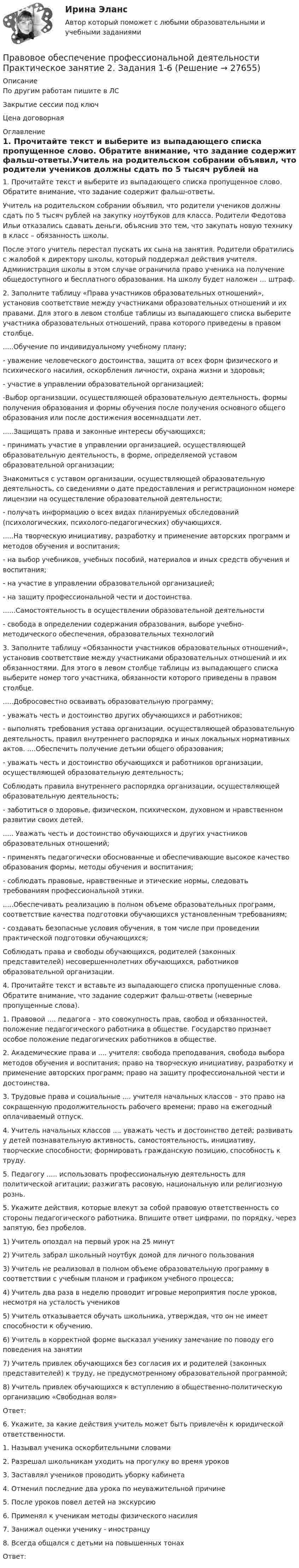     
          Описание
          По другим работам пишите в ЛСЗакрытие сессии под ключЦена договорная 
          Оглавление
          1. Прочитайте текст и выберите из выпадающего списка пропущенное слово. Обратите внимание, что задание содержит фальш-ответы.Учитель на родительском собрании объявил, что родители учеников должны сдать по 5 тысяч рублей на закупку ноутбуков для класса. Родители Федотова Ильи отказались сдавать деньги, объяснив это тем, что закупать новую технику в класс – обязанность школы.После этого учитель перестал пускать их сына на занятия. Родители обратились с жалобой к директору школы, который поддержал действия учителя. Администрация школы в этом случае ограничила право ученика на получение общедоступного и бесплатного образования. На школу будет наложен … штраф.2. Заполните таблицу «Права участников образовательных отношений», установив соответствие между участниками образовательных отношений и их правами. Для этого в левом столбце таблицы из выпадающего списка выберите участника образовательных отношений, права которого приведены в правом столбце......Обучение по индивидуальному учебному плану;- уважение человеческого достоинства, защита от всех форм физического и психического насилия, оскорбления личности, охрана жизни и здоровья;- участие в управлении образовательной организацией;-Выбор организации, осуществляющей образовательную деятельность, формы получения образования и формы обучения после получения основного общего образования или после достижения восемнадцати лет......Защищать права и законные интересы обучающихся;- принимать участие в управлении организацией, осуществляющей образовательную деятельность, в форме, определяемой уставом образовательной организации;Знакомиться с уставом организации, осуществляющей образовательную деятельность, со сведениями о дате предоставления и регистрационном номере лицензии на осуществление образовательной деятельности;- получать информацию о всех видах планируемых обследований (психологических, психолого-педагогических) обучающихся......На творческую инициативу, разработку и применение авторских программ и методов обучения и воспитания;- на выбор учебников, учебных пособий, материалов и иных средств обучения и воспитания;- на участие в управлении образовательной организацией;- на защиту профессиональной чести и достоинства.......Самостоятельность в осуществлении образовательной деятельности- свобода в определении содержания образования, выборе учебно-методического обеспечения, образовательных технологий3. Заполните таблицу «Обязанности участников образовательных отношений», установив соответствие между участниками образовательных отношений и их обязанностями. Для этого в левом столбце таблицы из выпадающего списка выберите номер того участника, обязанности которого приведены в правом столбце......Добросовестно осваивать образовательную программу;- уважать честь и достоинство других обучающихся и работников;- выполнять требования устава организации, осуществляющей образовательную деятельность, правил внутреннего распорядка и иных локальных нормативных актов.  ....Обеспечить получение детьми общего образования;- уважать честь и достоинство обучающихся и работников организации, осуществляющей образовательную деятельность;Соблюдать правила внутреннего распорядка организации, осуществляющей образовательную деятельность;- заботиться о здоровье, физическом, психическом, духовном и нравственном развитии своих детей...... Уважать честь и достоинство обучающихся и других участников образовательных отношений;- применять педагогически обоснованные и обеспечивающие высокое качество образования формы, методы обучения и воспитания;- соблюдать правовые, нравственные и этические нормы, следовать требованиям профессиональной этики.  .....Обеспечивать реализацию в полном объеме образовательных программ, соответствие качества подготовки обучающихся установленным требованиям;- создавать безопасные условия обучения, в том числе при проведении практической подготовки обучающихся;Соблюдать права и свободы обучающихся, родителей (законных представителей) несовершеннолетних обучающихся, работников образовательной организации.4. Прочитайте текст и вставьте из выпадающего списка пропущенные слова. Обратите внимание, что задание содержит фальш-ответы (неверные пропущенные слова).1.	Правовой .... педагога – это совокупность прав, свобод и обязанностей, положение педагогического работника в обществе. Государство признает особое положение педагогических работников в обществе.2. Академические права и .... учителя: свобода преподавания, свобода выбора методов обучения и воспитания; право на творческую инициативу, разработку и применение авторских программ; право на защиту профессиональной чести и достоинства.3. Трудовые права и социальные .... учителя начальных классов – это право на сокращенную продолжительность рабочего времени; право на ежегодный оплачиваемый отпуск.4.	Учитель начальных классов .... уважать честь и достоинство детей; развивать у детей познавательную активность, самостоятельность, инициативу, творческие способности; формировать гражданскую позицию, способность к труду.5.	Педагогу ..... использовать профессиональную деятельность для политической агитации; разжигать расовую, национальную или религиозную рознь.5. Укажите действия, которые влекут за собой правовую ответственность со стороны педагогического работника. Впишите ответ цифрами, по порядку, через запятую, без пробелов.1) Учитель опоздал на первый урок на 25 минут2) Учитель забрал школьный ноутбук домой для личного пользования3) Учитель не реализовал в полном объеме образовательную программу в соответствии с учебным планом и графиком учебного процесса;4) Учитель два раза в неделю проводит игровые мероприятия после уроков, несмотря на усталость учеников5) Учитель отказывается обучать школьника, утверждая, что он не имеет способности к обучению.6) Учитель в корректной форме высказал ученику замечание по поводу его поведения на занятии7) Учитель привлек обучающихся без согласия их и родителей (законных представителей) к труду, не предусмотренному образовательной программой;8) Учитель привлек обучающихся к вступлению в общественно-политическую организацию «Свободная воля»Ответ:6.	Укажите, за какие действия учитель может быть привлечён к юридической ответственности.1. Называл ученика оскорбительными словами2. Разрешал школьникам уходить на прогулку во время уроков3. Заставлял учеников проводить уборку кабинета4. Отменил последние два урока по неуважительной причине5. После уроков повел детей на экскурсию6. Применял к ученикам методы физического насилия7. Занижал оценки ученику - иностранцу8. Всегда общался с детьми на повышенных тонахОтвет: 
            
            
            Правовое обеспечение профессиональной деятельности Практическое занятие 2. Задания 1-4, 7-8  НСПКПравовое обеспечение профессиональной деятельности Практическое занятие 2. Задания 1-6Правовое обеспечение профессиональной деятельности  Практическое занятие 2. Задания 1-6  НСПКПравовое обеспечение профессиональной деятельности Практическое занятие 3. Задание 4Правовое обеспечение профессиональной деятельности Практическое занятие 3. Задание 5Правовое обеспечение профессиональной деятельности Практическое занятие 3. Задание 7 НСПКПравовое обеспечение профессиональной деятельности Практическое занятие 3. Задание 8Правовое обеспечение профессиональной деятельности Практическое занятие 1. Задания 1-2,7-8Правовое обеспечение профессиональной деятельности. Практическое занятие 1. Задания 1-2,7-8.Правовое обеспечение профессиональной деятельности Практическое занятие 1. Задания 1-3,5-6 НСПКПравовое обеспечение профессиональной деятельности  Практическое занятие 1. Задания 1-3,5-6  НСПКПравовое обеспечение профессиональной деятельности Практическое занятие 2. Задание 1 НСПКПравовое обеспечение профессиональной деятельности Практическое занятие 2. Задание 5Правовое обеспечение профессиональной деятельности Практическое занятие 2. Задание 7 Нспк