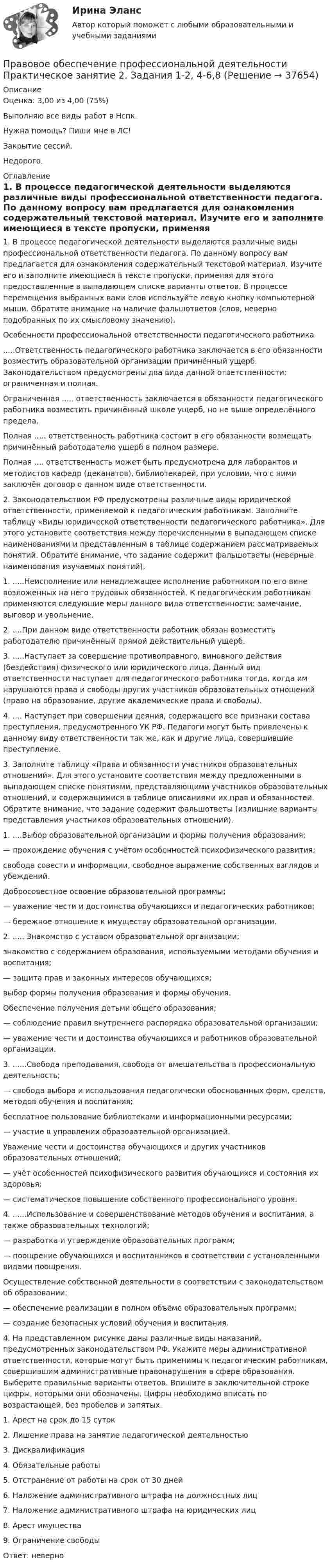     
          Описание
          Оценка: 3,00 из 4,00 (75%)Выполняю все виды работ в Нспк.Нужна помощь? Пиши мне в ЛС!Закрытие сессий.Недорого. 
          Оглавление
          1.	В процессе педагогической деятельности выделяются различные виды профессиональной ответственности педагога. По данному вопросу вам предлагается для ознакомления содержательный текстовой материал. Изучите его и заполните имеющиеся в тексте пропуски, применяя для этого предоставленные в выпадающем списке варианты ответов. В процессе перемещения выбранных вами слов используйте левую кнопку компьютерной мыши. Обратите внимание на наличие фальшответов (слов, неверно подобранных по их смысловому значению).Особенности профессиональной ответственности педагогического работника.....Ответственность педагогического работника заключается в его обязанности возместить образовательной организации причинённый ущерб. Законодательством предусмотрены два вида данной ответственности: ограниченная и полная.Ограниченная ..... ответственность заключается в обязанности педагогического работника возместить причинённый школе ущерб, но не выше определённого предела.Полная ..... ответственность работника состоит в его обязанности возмещать причинённый работодателю ущерб в полном размере.Полная .... ответственность может быть предусмотрена для лаборантов и методистов кафедр (деканатов), библиотекарей, при условии, что с ними заключён договор о данном виде ответственности.2. Законодательством РФ предусмотрены различные виды юридической ответственности, применяемой к педагогическим работникам. Заполните таблицу «Виды юридической ответственности педагогического работника». Для этого установите соответствия между перечисленными в выпадающем списке наименованиями и представленным в таблице содержанием рассматриваемых понятий. Обратите внимание, что задание содержит фальшответы (неверные наименования изучаемых понятий).1. .....Неисполнение или ненадлежащее исполнение работником по его вине возложенных на него трудовых обязанностей. К педагогическим работникам применяются следующие меры данного вида ответственности: замечание, выговор и увольнение.2. ....При данном виде ответственности работник обязан возместить работодателю причинённый прямой действительный ущерб.3. .....Наступает за совершение противоправного, виновного действия (бездействия) физического или юридического лица. Данный вид ответственности наступает для педагогического работника тогда, когда им нарушаются права и свободы других участников образовательных отношений (право на образование, другие академические права и свободы).4.	.... Наступает при совершении деяния, содержащего все признаки состава преступления, предусмотренного УК РФ. Педагоги могут быть привлечены к данному виду ответственности так же, как и другие лица, совершившие преступление.3. Заполните таблицу «Права и обязанности участников образовательных отношений». Для этого установите соответствия между предложенными в выпадающем списке понятиями, представляющими участников образовательных отношений, и содержащимися в таблице описаниями их прав и обязанностей. Обратите внимание, что задание содержит фальшответы (излишние варианты представления участников образовательных отношений).1. ....Выбор образовательной организации и формы получения образования;— прохождение обучения с учётом особенностей психофизического развития;свобода совести и информации, свободное выражение собственных взглядов и убеждений.Добросовестное освоение образовательной программы;— уважение чести и достоинства обучающихся и педагогических работников;— бережное отношение к имуществу образовательной организации.2. ..... Знакомство с уставом образовательной организации;знакомство с содержанием образования, используемыми методами обучения и воспитания;— защита прав и законных интересов обучающихся;выбор формы получения образования и формы обучения.Обеспечение получения детьми общего образования;— соблюдение правил внутреннего распорядка образовательной организации;— уважение чести и достоинства обучающихся и работников образовательной организации.3. ......Свобода преподавания, свобода от вмешательства в профессиональную деятельность;— свобода выбора и использования педагогически обоснованных форм, средств, методов обучения и воспитания;бесплатное пользование библиотеками и информационными ресурсами;— участие в управлении образовательной организацией.Уважение чести и достоинства обучающихся и других участников образовательных отношений;— учёт особенностей психофизического развития обучающихся и состояния их здоровья;— систематическое повышение собственного профессионального уровня.4.	......Использование и совершенствование методов обучения и воспитания, а также образовательных технологий;— разработка и утверждение образовательных программ;— поощрение обучающихся и воспитанников в соответствии с установленными видами поощрения.Осуществление собственной деятельности в соответствии с законодательством об образовании;— обеспечение реализации в полном объёме образовательных программ;— создание безопасных условий обучения и воспитания.4. На представленном рисунке даны различные виды наказаний, предусмотренных законодательством РФ. Укажите меры административной ответственности, которые могут быть применимы к педагогическим работникам, совершившим административные правонарушения в сфере образования. Выберите правильные варианты ответов. Впишите в заключительной строке цифры, которыми они обозначены. Цифры необходимо вписать по возрастающей, без пробелов и запятых.1. Арест на срок до 15 суток2. Лишение права на занятие педагогической деятельностью3. Дисквалификация4. Обязательные работы5. Отстранение от работы на срок от 30 дней6. Наложение административного штрафа на должностных лиц7. Наложение административного штрафа на юридических лиц8. Арест имущества9. Ограничение свободыОтвет: неверно 
            
            
            Правовое обеспечение профессиональной деятельности Практическое занятие 2. Задание 7 НспкПравовое обеспечение профессиональной деятельности Практическое занятие 2. Задания 1-2, 4-6,8 Правовое обеспечение профессиональной деятельности Практическое занятие 2. Задания 1-4, 7-8  НСПКПравовое обеспечение профессиональной деятельности Практическое занятие 2. Задания 1-6Правовое обеспечение профессиональной деятельности  Практическое занятие 2. Задания 1-6  НСПКПравовое обеспечение профессиональной деятельности Практическое занятие 3. Задание 4Правовое обеспечение профессиональной деятельности Практическое занятие 3. Задание 5Правовое обеспечение профессиональной деятельности. Практическое занятие 1. Задания 1,2,4,5Правовое обеспечение профессиональной деятельности  Практическое занятие 1. Задания 1,2,4,5  НСПКПравовое обеспечение профессиональной деятельности Практическое занятие 1. Задания 1-2,7-8Правовое обеспечение профессиональной деятельности. Практическое занятие 1. Задания 1-2,7-8.Правовое обеспечение профессиональной деятельности Практическое занятие 1. Задания 1-3,5-6 НСПКПравовое обеспечение профессиональной деятельности  Практическое занятие 1. Задания 1-3,5-6  НСПКПравовое обеспечение профессиональной деятельности Практическое занятие 2. Задание 1 НСПК