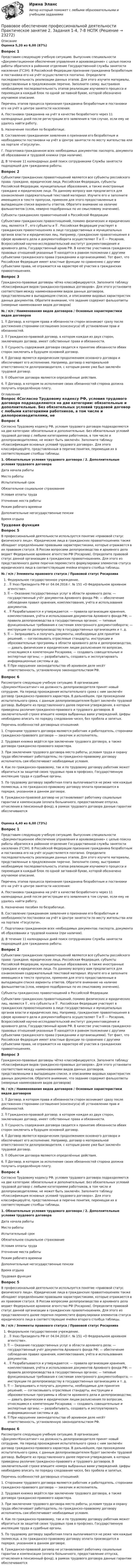      
          Описание
          Оценка 5,20 из 6,00 (87%)Вопрос 1Представим следующую учебную ситуацию. Выпускник специальности «Документационное обеспечение управления и архивоведение» с целью поиска работы обратился в районное отделение Государственной службы занятости населения (ГСЗН). В Российской Федерации признание гражданина безработным и постановка его на учёт осуществляется поэтапно. Определите последовательность реализации данных этапов. Для этого изучите материалы, представленные в предложенном перечне. Заполните схему, выстраивая необходимую последовательность этапов реализации изучаемого процесса и перемещая в каждый блок по одной заглавной букве, которой обозначено изучаемое описание.Перечень этапов процесса признания гражданина безработным и постановки его на учёт в центре занятости населения:А. Постановка гражданина на учёт в качестве безработного через 11 календарных дней после регистрации его заявления в том случае, если ему не удалось найти работу.Б. Назначение пособия по безработице.В. Составление гражданином заявления о признании его безработным и необходимости постановки на учёт в Центре занятости по месту жительства или на портале «Госуслуги».Г. Подготовка гражданином всех необходимых документов: паспорта, документа об образовании и трудовой книжки (при наличии).Д. В течение 11 календарных дней поиск сотрудниками Службы занятости подходящей для гражданина работы.Вопрос 2Субъектами гражданских правоотношений являются все субъекты российского права: граждане, юридические лица, Российская Федерация, субъекты Российской Федерации, муниципальные образования, а также иностранные граждане и юридические лица. По данному вопросу вам предлагается для ознакомления содержательный текстовой материал. Изучите его и заполните имеющиеся в тексте пропуски, применяя для этого предоставленные в выпадающем списке варианты ответов. Обратите внимание на наличие фальшответов (слов, неверно подобранных по их смысловому значению).Субъекты гражданских правоотношений в Российской ФедерацииСубъектами гражданских правоотношений, помимо физических и юридических лиц, являются  , его субъекты и  . Российская Федерация участвует в гражданских правоотношениях в лице государственных и муниципальных органов власти и юридических лиц. Например, гражданские правоотношения в сфере архивного дела и документооборота осуществляют  и  — Росархив, Всероссийский научно-исследовательский институт документоведения и архивного дела, Государственный архив РФ. В качестве участников гражданско-правовых отношений указанные  находятся в равном положении с другими субъектами гражданского права (гражданами и организациями). Тот факт, что Российская Федерация имеет властные функции по сравнению с другими субъектами права, не отражается на характере её участия в гражданских правоотношениях.Вопрос 3Гражданско-правовые договоры чётко классифицируются. Заполните таблицу «Классификация видов гражданско-правовых договоров». Для этого установите соответствия между наименованиями видов данных договоров, представленными в выпадающем списке, и описаниями видовых характеристик данных документов. Обратите внимание, что задание содержит фальшответы (неверные наименования видов договоров)№ / п/п / Наименования видов договоров / Основные характеристики видов договоров1.  Договор, в котором права и обязанности сторон возникают сразу после достижения сторонами соглашения (консенсуса) об установлении прав и обязанностей.2.  Гражданско-правовой договор, в котором каждая из двух сторон, заключивших договор, имеет собственные права и обязанности.3.  Сущность содержания договора сводится к принятию обязанности обеих сторон заключить в будущем основной договор.4.  Договор является юридическим продолжением основного договора и обеспечивает его исполнение. Например, договор о материальной ответственности делопроизводителя, с которым ранее уже был заключён трудовой договор.5.  Объектом договора являются определённые действия.6.  Договор, в котором за исполнение своих обязанностей сторона должна получить определённую плату. 
          Оглавление
          Вопрос 4Согласно Трудовому кодексу РФ, условия трудового договора подразделяются на две категории: обязательные и дополнительные. Без обязательных условий трудовой договор с любыми категориями работников, в том числе и делопроизводителями, не может быть заключён. Заполните таблицу «Классификация основных условий трудового договора». Для этого классифицируйте, представленные в перечне понятия, перемещая их в соответствующие столбцы таблицы.1. Обязательные условия трудового договора / 2. Дополнительные условия трудового договораДата начала работыМесто работыИспытательный срокОбязательное социальное страхованиеУсловия оплаты трудаУточнение места работыРежим рабочего времениДополнительные негосударственные пенсииВремя отдыхаТрудовая функцияВопрос 5В профессиональной деятельности используется понятие «правовой статус физического лица». Юридические лица в гражданских правоотношениях также обладают определёнными правовыми характеристиками, которые отражаются в их правовом статусе. В России вопросами делопроизводства и архивного дела ведает Федеральное архивное агентство РФ (Росархив). Определите правовой статус данной организации в гражданских правоотношениях. Для этого из представленного далее перечня переместите формулировки элементов статуса юридического лица в соответствующие ячейки второго столбца таблицы.№ / п/п / Элементы правового статуса / Правовой статус РосархиваФедеральное государственное учреждение..  Указ Президента РФ от 04.04.2016 г. № 151 «О Федеральном архивном агентстве». — Оказание государственных услуг в области архивного дела; — государственный учёт документов Архивного фонда РФ; — обеспечение соблюдения правил хранения, комплектования, учёта и использования документов..  Разрабатываются и утверждаются: — правила организации хранения, комплектования, учёта и использования документов Архивного фонда РФ; — правила делопроизводства в государственных органах; — типовые функциональные требования к системам электронного документооборота; — инструкции по делопроизводству в государственных организациях и т. д. — Запрашивать и получать документы, необходимые для принятия решений; — согласовывать отраслевые стандарты, инструкции и образовательные программы в области архивного дела и делопроизводства; — давать физическим и юридическим лицам разъяснения по вопросам, относящимся к компетенции Росархива; — создавать совещательные и экспертные органы; — разрабатывать, создавать и эксплуатировать информационные системы и др. При нарушении законодательства об архивном деле несёт ответственность, установленную законодательством РФ.Вопрос 6Рассмотрите следующую учебную ситуацию. В организацию «ДокументКонсалтинг» на должность делопроизводителя принят новый сотрудник. На период прохождения испытательного срока с ним заключён договор гражданско-правового характера. В дальнейшем, при прохождении испытательного срока, с данным делопроизводителем будет заключён трудовой договор. Выберите из представленного далее перечня утверждения, в которых приведены различия гражданско-правового и трудового договоров. В заключительной строке впишите номера выбранных вами утверждений. Цифры необходимо вписать по порядку следования чисел, без пробела и запятых.Перечень особенностей договорных отношений:1. Сторонами трудового договора являются работник и работодатель, сторонами гражданско-правового договора — заказчик и исполнитель.2. Трудовая книжка ведётся при заключении трудового договора, а также договора гражданско-правового характера.3. При заключении трудового договора место работы, условия труда и охрану труда обеспечивает работодатель; по гражданско-правовому договору исполнитель сам обеспечивает необходимые условия.4. Как по гражданско-правовому, так и по трудовому договору работник может обратиться за защитой своих трудовых прав в профсоюз, Государственную инспекцию труда и судебные органы.5. По трудовому договору заработная плата выплачивается не реже чем каждые полмесяца, а по гражданско-правовому договору оплата производится в порядке, указанном в данном договоре.6. Гражданско-правовой договор не устанавливает работнику социальные гарантии и компенсации (оплата больничного, предоставление отпуска, отчисления в пенсионный фонд), в рамках трудового договора данные гарантии обеспечиваютсяОценка 4,40 из 6,00 (73%)Вопрос 1Представим следующую учебную ситуацию. Выпускник специальности «Документационное обеспечение управления и архивоведение» с целью поиска работы обратился в районное отделение Государственной службы занятости населения (ГСЗН). В Российской Федерации признание гражданина безработным и постановка его на учёт осуществляется поэтапно. Определите последовательность реализации данных этапов. Для этого изучите материалы, представленные в предложенном перечне. Заполните схему, выстраивая необходимую последовательность этапов реализации изучаемого процесса и перемещая в каждый блок по одной заглавной букве, которой обозначено изучаемое описание.Перечень этапов процесса признания гражданина безработным и постановки его на учёт в центре занятости населения:А. Постановка гражданина на учёт в качестве безработного через 11 календарных дней после регистрации его заявления в том случае, если ему не удалось найти работу.Б. Назначение пособия по безработице.В. Составление гражданином заявления о признании его безработным и необходимости постановки на учёт в Центре занятости по месту жительства или на портале «Госуслуги».Г. Подготовка гражданином всех необходимых документов: паспорта, документа об образовании и трудовой книжки (при наличии).Д. В течение 11 календарных дней поиск сотрудниками Службы занятости подходящей для гражданина работы.Вопрос 2Субъектами гражданских правоотношений являются все субъекты российского права: граждане, юридические лица, Российская Федерация, субъекты Российской Федерации, муниципальные образования, а также иностранные граждане и юридические лица. По данному вопросу вам предлагается для ознакомления содержательный текстовой материал. Изучите его и заполните имеющиеся в тексте пропуски, применяя для этого предоставленные в выпадающем списке варианты ответов. Обратите внимание на наличие фальшответов (слов, неверно подобранных по их смысловому значению).Субъекты гражданских правоотношений в Российской ФедерацииСубъектами гражданских правоотношений, помимо физических и юридических лиц, являются  , его субъекты и  . Российская Федерация участвует в гражданских правоотношениях в лице государственных и муниципальных органов власти и юридических лиц. Например, гражданские правоотношения в сфере архивного дела и документооборота осуществляют  и  — Росархив, Всероссийский научно-исследовательский институт документоведения и архивного дела, Государственный архив РФ. В качестве участников гражданско-правовых отношений указанные  находятся в равном положении с другими субъектами гражданского права (гражданами и организациями). Тот факт, что Российская Федерация имеет властные функции по сравнению с другими субъектами права, не отражается на характере её участия в гражданских правоотношениях.Вопрос 3Гражданско-правовые договоры чётко классифицируются. Заполните таблицу «Классификация видов гражданско-правовых договоров». Для этого установите соответствия между наименованиями видов данных договоров, представленными в выпадающем списке, и описаниями видовых характеристик данных документов. Обратите внимание, что задание содержит фальшответы (неверные наименования видов договоров)№ / п/п / Наименования видов договоров / Основные характеристики видов договоров1.  Договор, в котором права и обязанности сторон возникают сразу после достижения сторонами соглашения (консенсуса) об установлении прав и обязанностей.2.  Гражданско-правовой договор, в котором каждая из двух сторон, заключивших договор, имеет собственные права и обязанности.3.  Сущность содержания договора сводится к принятию обязанности обеих сторон заключить в будущем основной договор.4.  Договор является юридическим продолжением основного договора и обеспечивает его исполнение. Например, договор о материальной ответственности делопроизводителя, с которым ранее уже был заключён трудовой договор.5.  Объектом договора являются определённые действия.6.  Договор, в котором за исполнение своих обязанностей сторона должна получить определённую плату.Вопрос 4Согласно Трудовому кодексу РФ, условия трудового договора подразделяются на две категории: обязательные и дополнительные. Без обязательных условий трудовой договор с любыми категориями работников, в том числе и делопроизводителями, не может быть заключён. Заполните таблицу «Классификация основных условий трудового договора». Для этого классифицируйте, представленные в перечне понятия, перемещая их в соответствующие столбцы таблицы.1. Обязательные условия трудового договора / 2. Дополнительные условия трудового договораДата начала работыМесто работыИспытательный срокОбязательное социальное страхованиеУсловия оплаты трудаУточнение места работыРежим рабочего времениДополнительные негосударственные пенсииВремя отдыхаТрудовая функцияВопрос 5В профессиональной деятельности используется понятие «правовой статус физического лица». Юридические лица в гражданских правоотношениях также обладают определёнными правовыми характеристиками, которые отражаются в их правовом статусе. В России вопросами делопроизводства и архивного дела ведает Федеральное архивное агентство РФ (Росархив). Определите правовой статус данной организации в гражданских правоотношениях. Для этого из представленного далее перечня переместите формулировки элементов статуса юридического лица в соответствующие ячейки второго столбца таблицы.№ / п/п / Элементы правового статуса / Правовой статус РосархиваФедеральное государственное учреждение..  Указ Президента РФ от 04.04.2016 г. № 151 «О Федеральном архивном агентстве». — Оказание государственных услуг в области архивного дела; — государственный учёт документов Архивного фонда РФ; — обеспечение соблюдения правил хранения, комплектования, учёта и использования документов..  Разрабатываются и утверждаются: — правила организации хранения, комплектования, учёта и использования документов Архивного фонда РФ; — правила делопроизводства в государственных органах; — типовые функциональные требования к системам электронного документооборота; — инструкции по делопроизводству в государственных организациях и т. д. — Запрашивать и получать документы, необходимые для принятия решений; — согласовывать отраслевые стандарты, инструкции и образовательные программы в области архивного дела и делопроизводства; — давать физическим и юридическим лицам разъяснения по вопросам, относящимся к компетенции Росархива; — создавать совещательные и экспертные органы; — разрабатывать, создавать и эксплуатировать информационные системы и др. При нарушении законодательства об архивном деле несёт ответственность, установленную законодательством РФ.Вопрос 6Рассмотрите следующую учебную ситуацию. В организацию «ДокументКонсалтинг» на должность делопроизводителя принят новый сотрудник. На период прохождения испытательного срока с ним заключён договор гражданско-правового характера. В дальнейшем, при прохождении испытательного срока, с данным делопроизводителем будет заключён трудовой договор. Выберите из представленного далее перечня утверждения, в которых приведены различия гражданско-правового и трудового договоров. В заключительной строке впишите номера выбранных вами утверждений. Цифры необходимо вписать по порядку следования чисел, без пробела и запятых.Перечень особенностей договорных отношений:1. Сторонами трудового договора являются работник и работодатель, сторонами гражданско-правового договора — заказчик и исполнитель.2. Трудовая книжка ведётся при заключении трудового договора, а также договора гражданско-правового характера.3. При заключении трудового договора место работы, условия труда и охрану труда обеспечивает работодатель; по гражданско-правовому договору исполнитель сам обеспечивает необходимые условия.4. Как по гражданско-правовому, так и по трудовому договору работник может обратиться за защитой своих трудовых прав в профсоюз, Государственную инспекцию труда и судебные органы.5. По трудовому договору заработная плата выплачивается не реже чем каждые полмесяца, а по гражданско-правовому договору оплата производится в порядке, указанном в данном договоре.6. Гражданско-правовой договор не устанавливает работнику социальные гарантии и компенсации (оплата больничного, предоставление отпуска, отчисления в пенсионный фонд), в рамках трудового договора данные гарантии обеспечиваются 
            
            
            Правовое обеспечение профессиональной деятельности Практическое занятие 2. Задания 1-2, 4-6,8 Правовое обеспечение профессиональной деятельности Практическое занятие 2. Задания 1-4, 7-8  НСПКПравовое обеспечение профессиональной деятельности Практическое занятие 2. Задания 1-6Правовое обеспечение профессиональной деятельности  Практическое занятие 2. Задания 1-6  НСПКПравовое обеспечение профессиональной деятельности Практическое занятие 3. Задание 4Правовое обеспечение профессиональной деятельности Практическое занятие 3. Задание 5Правовое обеспечение профессиональной деятельности Практическое занятие 3. Задание 7 НСПКПравовое обеспечение профессиональной деятельности  Практическое занятие 1. Задания 1,2,4,5  НСПКПравовое обеспечение профессиональной деятельности Практическое занятие 1. Задания 1-2,7-8Правовое обеспечение профессиональной деятельности. Практическое занятие 1. Задания 1-2,7-8.Правовое обеспечение профессиональной деятельности Практическое занятие 1. Задания 1-3,5-6 НСПКПравовое обеспечение профессиональной деятельности  Практическое занятие 1. Задания 1-3,5-6  НСПКПравовое обеспечение профессиональной деятельности Практическое занятие 2. Задание 1 НСПКПравовое обеспечение профессиональной деятельности Практическое занятие 2. Задание 5