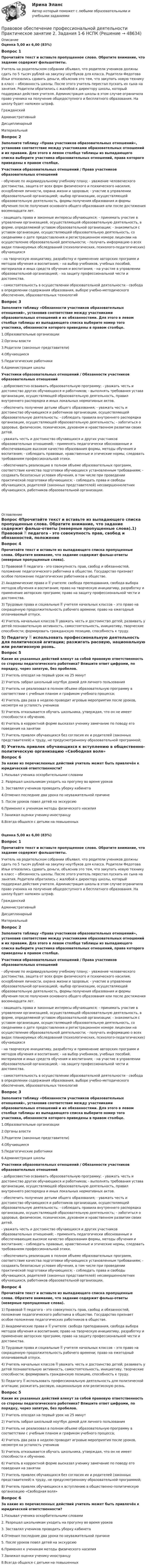      
            Описание
            Оценка 5,00 из 6,00 (83%)Вопрос 1Прочитайте текст и вставьте пропущенное слово. Обратите внимание, что задание содержит фальшответы.Учитель на родительском собрании объявил, что родители учеников должны сдать по 5 тысяч рублей на закупку ноутбуков для класса. Родители Федотова Ильи отказались сдавать деньги, объяснив это тем, что закупать новую технику в класс – обязанность школы. После этого учитель перестал пускать их сына на занятия. Родители обратились с жалобой к директору школы, который поддержал действия учителя. Администрация школы в этом случае ограничила право ученика на получение общедоступного и бесплатного образования. На школу будет наложен  штраф.ГражданскийАдминистративныйДисциплинарныйМатериальный Вопрос 2Заполните таблицу «Права участников образовательных отношений», установив соответствие между участниками образовательных отношений и их правами. Для этого в левом столбце таблицы из выпадающего списка выберите участника образовательных отношений, права которого приведены в правом столбце.Участники образовательных отношений  /  Права участников образовательных отношений  - обучение по индивидуальному учебному плану; - уважение человеческого достоинства, защита от всех форм физического и психического насилия, оскорбления личности, охрана жизни и здоровья; - участие в управлении образовательной организацией; -выбор организации, осуществляющей образовательную деятельность, формы получения образования и формы обучения после получения основного общего образования или после достижения восемнадцати лет.  - защищать права и законные интересы обучающихся; - принимать участие в управлении организацией, осуществляющей образовательную деятельность, в форме, определяемой уставом образовательной организации; - знакомиться с уставом организации, осуществляющей образовательную деятельность, со сведениями о дате предоставления и регистрационном номере лицензии на осуществление образовательной деятельности; - получать информацию о всех видах планируемых обследований (психологических, психолого-педагогических) обучающихся - на творческую инициативу, разработку и применение авторских программ и методов обучения и воспитания; - на выбор учебников, учебных пособий, материалов и иных средств обучения и воспитания; - на участие в управлении образовательной организацией; - на защиту профессиональной чести и достоинства.  - самостоятельность в осуществлении образовательной деятельности - свобода в определении содержания образования, выборе учебно-методического обеспечения, образовательных технологийВопрос 3Заполните таблицу «Обязанности участников образовательных отношений», установив соответствие между участниками образовательных отношений и их обязанностями. Для этого в левом столбце таблицы из выпадающего списка выберите номер того участника, обязанности которого приведены в правом столбце.1.Образовательные организации2.Органы власти3.Родители (законные представители)4.Обучающиеся5.Педагогические работники6.Администрация школыУчастники образовательных отношений  /  Обязанности участников образовательных отношений - добросовестно осваивать образовательную программу; - уважать честь и достоинство других обучающихся и работников; - выполнять требования устава организации, осуществляющей образовательную деятельность, правил внутреннего распорядка и иных локальных нормативных актов. - обеспечить получение детьми общего образования; - уважать честь и достоинство обучающихся и работников организации, осуществляющей образовательную деятельность; - соблюдать правила внутреннего распорядка организации, осуществляющей образовательную деятельность; - заботиться о здоровье, физическом, психическом, духовном и нравственном развитии своих детей. - уважать честь и достоинство обучающихся и других участников образовательных отношений; - применять педагогически обоснованные и обеспечивающие высокое качество образования формы, методы обучения и воспитания; - соблюдать правовые, нравственные и этические нормы, следовать требованиям профессиональной этики.  - обеспечивать реализацию в полном объеме образовательных программ, соответствие качества подготовки обучающихся установленным требованиям; - создавать безопасные условия обучения, в том числе при проведении практической подготовки обучающихся; - соблюдать права и свободы обучающихся, родителей (законных представителей) несовершеннолетних обучающихся, работников образовательной организации.  
            Оглавление
            Вопрос 4Прочитайте текст и вставьте из выпадающего списка пропущенные слова. Обратите внимание, что задание содержит фальш-ответы (неверные пропущенные слова).1) Правовой  педагога - это совокупность прав, свобод и обязанностей, положение педагогического работника в обществе. Государство признает особое положение педагогических работников в обществе. 2)  Академические права и  учителя: свобода преподавания, свобода выбора методов обучения и воспитания; право на творческую инициативу, разработку и применение авторских программ; право на защиту профессиональной чести и достоинства. 3) Трудовые права и социальные  учителя начальных классов – это право на сокращенную продолжительность рабочего времени; право на ежегодный оплачиваемый отпуск. 4)  Учитель начальных классов  уважать честь и достоинство детей; развивать у детей познавательную активность, самостоятельность, инициативу, творческие способности; формировать гражданскую позицию, способность к труду. 5)  Педагогу  использовать профессиональную деятельность для политической агитации; разжигать расовую, национальную или религиозную рознь. Вопрос 5Какие их указанных действий влекут за собой правовую ответственность со стороны педагогического работника? Впишите ответ цифрами, по порядку, через запятую, без пробелов.1)      Учитель опоздал на первый урок на 25 минут2)      Учитель забрал школьный ноутбук домой для личного пользования3)    Учитель не реализовал в полном объеме образовательную программу в соответствии с учебным планом и графиком учебного процесса;4)     Учитель два раза в неделю проводит игровые мероприятия после уроков, несмотря на усталость учеников5)      Учитель отказывается обучать школьника, утверждая, что он не имеет способности к обучению.6)      Учитель в корректной форме высказал ученику замечание по поводу его поведения на занятии7)      Учитель привлек обучающихся без согласия их и родителей (законных представителей) к труду, не предусмотренному образовательной программой;8)      Учитель привлек обучающихся к вступлению в общественно-политическую организацию «Свободная воля»Вопрос 6За какие из перечисленных действий учитель может быть привлечён к юридической ответственности?1.Называл ученика оскорбительными словами2. Разрешал школьникам уходить на прогулку во время уроков3. Заставлял учеников проводить уборку кабинета 4.Отменил последние два урока по неуважительной причине5. После уроков повел детей на экскурсию6.Применял к ученикам методы физического насилия7.Занижал оценки ученику-иностранцу8.Всегда общался с детьми на повышенныхОценка 5,00 из 6,00 (83%)Вопрос 1Прочитайте текст и вставьте пропущенное слово. Обратите внимание, что задание содержит фальшответы.Учитель на родительском собрании объявил, что родители учеников должны сдать по 5 тысяч рублей на закупку ноутбуков для класса. Родители Федотова Ильи отказались сдавать деньги, объяснив это тем, что закупать новую технику в класс – обязанность школы. После этого учитель перестал пускать их сына на занятия. Родители обратились с жалобой к директору школы, который поддержал действия учителя. Администрация школы в этом случае ограничила право ученика на получение общедоступного и бесплатного образования. На школу будет наложен  штраф.ГражданскийАдминистративныйДисциплинарныйМатериальный Вопрос 2Заполните таблицу «Права участников образовательных отношений», установив соответствие между участниками образовательных отношений и их правами. Для этого в левом столбце таблицы из выпадающего списка выберите участника образовательных отношений, права которого приведены в правом столбце.Участники образовательных отношений / Права участников образовательных отношений - обучение по индивидуальному учебному плану; - уважение человеческого достоинства, защита от всех форм физического и психического насилия, оскорбления личности, охрана жизни и здоровья; - участие в управлении образовательной организацией; -выбор организации, осуществляющей образовательную деятельность, формы получения образования и формы обучения после получения основного общего образования или после достижения восемнадцати лет.- защищать права и законные интересы обучающихся; - принимать участие в управлении организацией, осуществляющей образовательную деятельность, в форме, определяемой уставом образовательной организации; - знакомиться с уставом организации, осуществляющей образовательную деятельность, со сведениями о дате предоставления и регистрационном номере лицензии на осуществление образовательной деятельности; - получать информацию о всех видах планируемых обследований (психологических, психолого-педагогических) обучающихся- на творческую инициативу, разработку и применение авторских программ и методов обучения и воспитания; - на выбор учебников, учебных пособий, материалов и иных средств обучения и воспитания; - на участие в управлении образовательной организацией; - на защиту профессиональной чести и достоинства.- самостоятельность в осуществлении образовательной деятельности - свобода в определении содержания образования, выборе учебно-методического обеспечения, образовательных технологийВопрос 3Заполните таблицу «Обязанности участников образовательных отношений», установив соответствие между участниками образовательных отношений и их обязанностями. Для этого в левом столбце таблицы из выпадающего списка выберите номер того участника, обязанности которого приведены в правом столбце.1.Образовательные организации2.Органы власти3.Родители (законные представители)4.Обучающиеся5.Педагогические работники6.Администрация школыУчастники образовательных отношений / Обязанности участников образовательных отношений- добросовестно осваивать образовательную программу; - уважать честь и достоинство других обучающихся и работников; - выполнять требования устава организации, осуществляющей образовательную деятельность, правил внутреннего распорядка и иных локальных нормативных актов.- обеспечить получение детьми общего образования; - уважать честь и достоинство обучающихся и работников организации, осуществляющей образовательную деятельность; - соблюдать правила внутреннего распорядка организации, осуществляющей образовательную деятельность; - заботиться о здоровье, физическом, психическом, духовном и нравственном развитии своих детей.- уважать честь и достоинство обучающихся и других участников образовательных отношений; - применять педагогически обоснованные и обеспечивающие высокое качество образования формы, методы обучения и воспитания; - соблюдать правовые, нравственные и этические нормы, следовать требованиям профессиональной этики.- обеспечивать реализацию в полном объеме образовательных программ, соответствие качества подготовки обучающихся установленным требованиям; - создавать безопасные условия обучения, в том числе при проведении практической подготовки обучающихся; - соблюдать права и свободы обучающихся, родителей (законных представителей) несовершеннолетних обучающихся, работников образовательной организации. Вопрос 4Прочитайте текст и вставьте из выпадающего списка пропущенные слова. Обратите внимание, что задание содержит фальш-ответы (неверные пропущенные слова).1) Правовой  педагога - это совокупность прав, свобод и обязанностей, положение педагогического работника в обществе. Государство признает особое положение педагогических работников в обществе.2)  Академические права и  учителя: свобода преподавания, свобода выбора методов обучения и воспитания; право на творческую инициативу, разработку и применение авторских программ; право на защиту профессиональной чести и достоинства.3) Трудовые права и социальные  учителя начальных классов – это право на сокращенную продолжительность рабочего времени; право на ежегодный оплачиваемый отпуск.4)  Учитель начальных классов  уважать честь и достоинство детей; развивать у детей познавательную активность, самостоятельность, инициативу, творческие способности; формировать гражданскую позицию, способность к труду.5)  Педагогу  использовать профессиональную деятельность для политической агитации; разжигать расовую, национальную или религиозную рознь. Вопрос 5Какие их указанных действий влекут за собой правовую ответственность со стороны педагогического работника? Впишите ответ цифрами, по порядку, через запятую, без пробелов.1)      Учитель опоздал на первый урок на 25 минут2)      Учитель забрал школьный ноутбук домой для личного пользования3)    Учитель не реализовал в полном объеме образовательную программу в соответствии с учебным планом и графиком учебного процесса;4)     Учитель два раза в неделю проводит игровые мероприятия после уроков, несмотря на усталость учеников5)      Учитель отказывается обучать школьника, утверждая, что он не имеет способности к обучению.6)      Учитель в корректной форме высказал ученику замечание по поводу его поведения на занятии7)      Учитель привлек обучающихся без согласия их и родителей (законных представителей) к труду, не предусмотренному образовательной программой;8)      Учитель привлек обучающихся к вступлению в общественно-политическую организацию «Свободная воля»Вопрос 6За какие из перечисленных действий учитель может быть привлечён к юридической ответственности?1.Называл ученика оскорбительными словами2. Разрешал школьникам уходить на прогулку во время уроков3. Заставлял учеников проводить уборку кабинета 4.Отменил последние два урока по неуважительной причине5. После уроков повел детей на экскурсию6.Применял к ученикам методы физического насилия7.Занижал оценки ученику-иностранцу8.Всегда общался с детьми на повышенных 
            
            
            Правовое обеспечение профессиональной деятельности Практическое занятие 2. Задания 1-6Правовое обеспечение профессиональной деятельности  Практическое занятие 2. Задания 1-6  НСПКПравовое обеспечение профессиональной деятельности Практическое занятие 3. Задание 4Правовое обеспечение профессиональной деятельности Практическое занятие 3. Задание 5Правовое обеспечение профессиональной деятельности Практическое занятие 3. Задание 7 НСПКПравовое обеспечение профессиональной деятельности Практическое занятие 3. Задание 8Правовое обеспечение профессиональной деятельности Практическое занятие 3. Задания 1-2,4,6-7Правовое обеспечение профессиональной деятельности. Практическое занятие 1. Задания 1-2,7-8.Правовое обеспечение профессиональной деятельности Практическое занятие 1. Задания 1-3,5-6 НСПКПравовое обеспечение профессиональной деятельности  Практическое занятие 1. Задания 1-3,5-6  НСПКПравовое обеспечение профессиональной деятельности Практическое занятие 2. Задание 1 НСПКПравовое обеспечение профессиональной деятельности Практическое занятие 2. Задание 5Правовое обеспечение профессиональной деятельности Практическое занятие 2. Задание 7 НспкПравовое обеспечение профессиональной деятельности Практическое занятие 2. Задания 1-2, 4-6,8 