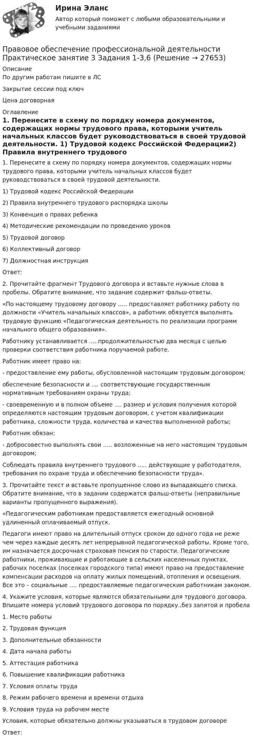     
          Описание
          По другим работам пишите в ЛСЗакрытие сессии под ключЦена договорная 
          Оглавление
          1. Перенесите в схему по порядку номера документов, содержащих нормы трудового права, которыми учитель начальных классов будет руководствоваться в своей трудовой деятельности.
1)   Трудовой кодекс Российской Федерации2)   Правила внутреннего трудового распорядка школы3)  Конвенция о правах ребенка
4)   Методические рекомендации по проведению уроков
5)  Трудовой договор
6)   Коллективный договор
7)   Должностная инструкция
Ответ: 
2.	 Прочитайте фрагмент Трудового договора и вставьте нужные слова в пробелы. Обратите внимание, что задание содержит фальш-ответы.
«По настоящему трудовому договору ..... предоставляет работнику работу по должности «Учитель начальных классов», а работник обязуется выполнять трудовую функцию «Педагогическая деятельность по реализации программ начального общего образования».
Работнику устанавливается .....продолжительностью два месяца с целью проверки соответствия работника поручаемой работе.
Работник имеет право на:
-  предоставление ему работы, обусловленной настоящим трудовым договором;
обеспечение безопасности и  .... соответствующие государственным нормативным требованиям охраны труда;
- своевременную и в полном объеме .... размер и условия получения которой определяются настоящим трудовым договором, с учетом квалификации работника, сложности труда, количества и качества выполненной работы;
Работник обязан:
- добросовестно выполнять свои ..... возложенные на него настоящим трудовым договором;
Соблюдать правила внутреннего трудового ..... действующие у работодателя, требования по охране труда и обеспечению безопасности труда».
3.	 Прочитайте текст и вставьте пропущенное слово из  выпадающего списка. Обратите внимание, что в задании содержатся фальш-ответы (неправильные варианты пропущенного выражения).
«Педагогическим работникам предоставляется ежегодный основной удлиненный оплачиваемый отпуск.
Педагоги имеют право на длительный отпуск сроком до одного года не реже чем через каждые десять лет непрерывной педагогической работы. Кроме того, им назначается досрочная страховая пенсия по старости. Педагогические работники, проживающие и работающие в сельских населенных пунктах, рабочих поселках (поселках городского типа) имеют право на предоставление компенсации расходов на оплату жилых помещений, отопления и освещения. Все это – социальные …. предоставляемые педагогическим работникам законом.
4.	Укажите условия, которые являются обязательными для трудового договора. Впишите номера условий трудового договора  по порядку.,без запятой и пробела
1.     Место работы
2.     Трудовая функция
3.     Дополнительные обязанности
4.     Дата начала работы
5.     Аттестация работника
6.     Повышение квалификации работника
7.     Условия оплаты труда
8.     Режим рабочего времени и времени отдыха
9.     Условия труда на рабочем месте
 Условия, которые обязательно должны указываться в трудовом договоре
Ответ: 

 
            
            
            Правовое обеспечение профессиональной деятельности. Практическое занятие 3. Задания 1-2,4,6-7.Правовое обеспечение профессиональной деятельности Практическое занятие 3 Задания 1-3,6Правовое обеспечение профессиональной деятельности. Практическое занятие 3. Задания 1-3,6Правовое обеспечение профессиональной деятельности Практическое занятие 3. Задания 1-8  НСПКПравовое обеспечение профессиональной деятельности Практическое занятие 4Правовое обеспечение профессиональной деятельности Практическое занятие 4. Задание 3Правовое обеспечение профессиональной деятельности Практическое занятие 4 Задание 6Правовое обеспечение профессиональной деятельности Практическое занятие 2. Задания 1-4, 7-8  НСПКПравовое обеспечение профессиональной деятельности Практическое занятие 2. Задания 1-6Правовое обеспечение профессиональной деятельности  Практическое занятие 2. Задания 1-6  НСПКПравовое обеспечение профессиональной деятельности Практическое занятие 3. Задание 4Правовое обеспечение профессиональной деятельности Практическое занятие 3. Задание 5Правовое обеспечение профессиональной деятельности Практическое занятие 3. Задание 7 НСПКПравовое обеспечение профессиональной деятельности Практическое занятие 3. Задание 8