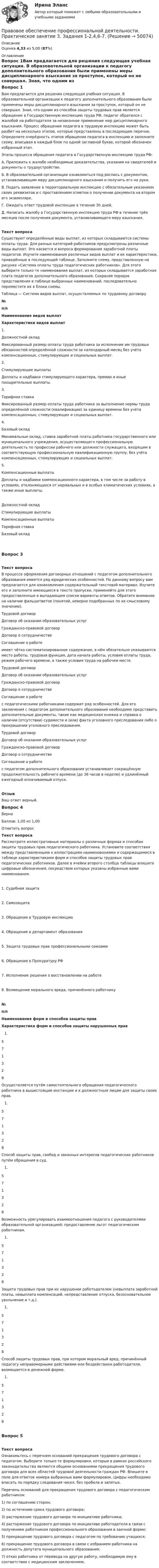      
            Описание
            Оценка 4,33 из 5,00 (87%) 
            Оглавление
            Вопрос 1Вам предлагается для решения следующая учебная ситуация. В образовательной организации к педагогу дополнительного образования были применены меры дисциплинарного взыскания за проступок, который он не совершал. Зная, что одним из способов защиты трудовых прав является обращение в Государственную инспекцию труда РФ, педагог обратился с жалобой на работодателя за незаконное применение мер дисциплинарного взыскания. Процесс обращения педагога в трудовую инспекцию может быть разбит на несколько этапов, которые представлены в последующем перечне. Определите очерёдность этапов обращения педагога в инспекцию и заполните схему, вписывая в каждый блок по одной заглавной букве, которой обозначен избранный этап. Этапы процесса обращения педагога в Государственную инспекцию труда РФ:А.  Приложить к жалобе необходимые доказательства, указания на свидетелей и документы о трудоустройстве.Б.  В образовательной организации ознакомиться под роспись с документом, устанавливающим меру дисциплинарного взыскания и получить его на руки.В. Подать заявление в территориальную инспекцию с обязательным указанием своих реквизитов и с проставлением отметки о получении документа на втором его экземпляре.Г.  Ожидать ответ трудовой инспекции в течение 30 дней.Д.  Написать жалобу в Государственную инспекцию труда РФ в течение трёх месяцев после получения документа, устанавливающего меру взыскания.Текст вопросаСуществуют определённые виды выплат, из которых складываются системы оплаты труда. Для разных категорий работников предусмотрены различные виды выплат. Это касается и вопроса формирования заработной платы педагогов. Изучите наименования различных видов выплат и их характеристики, приведённые в последующей таблице. Заполните схему, представленную на рисунке «Система оплаты труда педагогических работников». Для этого выберите только те наименования выплат, из которых складывается заработная плата педагогов дополнительного образования. Сохраняя порядок представления в таблице выбранных наименований, последовательно переместите их в блоки схемы.  Таблица — Система видов выплат, осуществляемых по трудовому договору№п/пНаименования видов выплатХарактеристики видов выплат1.Должностной окладФиксированный размер оплаты труда работника за исполнение им трудовых обязанностей определённой сложности за календарный месяц без учёта компенсационных, стимулирующих и социальных выплат.2.Стимулирующие выплатыДоплаты и надбавки стимулирующего характера, премии и иные поощрительные выплаты.3.Тарифная ставкаФиксированный размер оплаты труда работника за выполнение нормы труда определённой сложности (квалификации) за единицу времени без учёта компенсационных, стимулирующих и социальных выплат.  4.Базовый окладМинимальные оклад, ставка заработной платы работника государственного или муниципального учреждения, осуществляющего профессиональную деятельность по профессии рабочего или должности служащего, входящим в соответствующую профессиональную квалификационную группу, без учёта компенсационных, стимулирующих и социальных выплат.5.Компенсационные выплатыДоплаты и надбавки компенсационного характера, в том числе за работу в условиях, отклоняющихся от нормальных и в особых климатических условиях, а также иные выплаты.Должностной окладСтимулирующие выплатыКомпенсационные выплатыТарифная ставкаБазовый окладВопрос 3Текст вопросаВ процессе оформления договорных отношений с педагогом дополнительного образования имеется ряд юридических особенностей. По данному вопросу вам предлагается для ознакомления содержательный текстовой материал. Изучите его и заполните имеющиеся в тексте пропуски, применяйте для этого предоставленные в выпадающем списке варианты ответов. Обратите внимание на наличие фальшответов (понятий, неверно подобранных по их смысловому значению). Трудовой договор Договор об оказании образовательных услугГражданско-правовой договорДоговор о сотрудничествеСоглашение о работе  имеет чётко систематизированное содержание, в нём обязательно указываются место работы, трудовая функция, дата начала работы, условия оплаты труда, режим рабочего времени, а также условия труда на рабочем месте.  Трудовой договор Договор об оказании образовательных услугГражданско-правовой договорДоговор о сотрудничествеСоглашение о работе  с педагогическими работниками содержит ряд особенностей. Для его заключения с педагогом дополнительного образования необходимо представить дополнительные документы, такие как медицинская книжка и справка о наличии (отсутствии) судимости и (или) факта уголовного преследования либо о прекращении уголовного преследования. Трудовой договор Договор об оказании образовательных услугГражданско-правовой договорДоговор о сотрудничествеСоглашение о работе  с педагогом дополнительного образования устанавливает сокращённую продолжительность рабочего времени (до 36 часов в неделю) и удлинённый ежегодный оплачиваемый отпуск.ОтзывВаш ответ верный.Вопрос 4ВерноБаллов: 1,00 из 1,00Отметить вопросТекст вопросаРассмотрите иллюстративные материалы о различных формах и способах защиты трудовых прав педагогического работника. Установите соответствия между представленными к иллюстрациям наименованиями и содержащимися в таблице характеристиками форм и способов защиты трудовых прав педагогических работников. Далее в ячейки второго столбца таблицы впишите цифровые обозначения, посредством которых указаны избранные вами наименования. 1. Судебная защита 2. Самозащита 3. Обращение в Трудовую инспекцию 4. Обращение в департамент образования 5. Защита трудовых прав профессиональными союзами 6. Обращение в Прокуратуру РФ 7. Исполнение решения о восстановлении на работе 8. Возмещение морального вреда, причинённого работнику№п/пНаименования форм и способов защиты правХарактеристика форм и способов защиты нарушенных прав  571328 Осуществляется путём самостоятельного обращения педагогического работника в вышестоящие инстанции и к должностным лицам для защиты своих прав.  571328 Способ защиты прав, свобод и законных интересов педагогических работников путём обращения в суд.  571328 Возможность урегулировать взаимоотношения педагога с руководителями образовательной организацией; предоставление льгот педагогическим работникам.  571328 Защита трудовых прав при их нарушении работодателем (невыплата заработной платы, невыплата компенсаций, непредставление отпуска, безосновательное увольнение и т.д.).  571328 Способ защиты трудовых прав, при котором моральный вред, причинённый педагогу неправомерными действиями или бездействием работодателя, возмещается в денежной форме.  571328 Вопрос 5Текст вопросаОзнакомьтесь с перечнем оснований прекращения трудового договора с педагогом. Выберите только те формулировки, которые в рамках российского законодательства являются общими основаниями прекращения трудового договора для всех областей трудовой деятельности граждан РФ. Впишите в поле для ответов номера выбранных вами формулировок. Цифры необходимо вписать по порядку следования чисел, без пробела и запятых.Перечень оснований для прекращения трудового договора с педагогическим работником:1)      по соглашению сторон;2)      по истечению срока трудового договора; 3)      расторжение трудового договора по инициативе работника;4)      расторжение трудового договора по инициативе работодателя в связи с получением работником профессионального образования в заочной форме;5)      прекращение трудового договора с педагогом по требованию учащихся;6)      прекращение трудового договора в связи с избранием работника на должность депутата муниципального образования;7)      отказ работника от перевода на другую работу, необходимую ему в соответствии с медицинским заключением. 
            
            
            Правовое обеспечение профессиональной деятельности Практическое занятие 3. Задания 1-2,4,6-7Правовое обеспечение профессиональной деятельности. Практическое занятие 3. Задания 1-2,4,6-7.Правовое обеспечение профессиональной деятельности Практическое занятие 3 Задания 1-3,6Правовое обеспечение профессиональной деятельности. Практическое занятие 3. Задания 1-3,6Правовое обеспечение профессиональной деятельности Практическое занятие 3. Задания 1-8  НСПКПравовое обеспечение профессиональной деятельности Практическое занятие 4Правовое обеспечение профессиональной деятельности Практическое занятие 4. Задание 3Правовое обеспечение профессиональной деятельности Практическое занятие 2. Задания 1-2, 4-6,8 Правовое обеспечение профессиональной деятельности Практическое занятие 2. Задания 1-4, 7-8  НСПКПравовое обеспечение профессиональной деятельности Практическое занятие 2. Задания 1-6Правовое обеспечение профессиональной деятельности  Практическое занятие 2. Задания 1-6  НСПКПравовое обеспечение профессиональной деятельности Практическое занятие 3. Задание 4Правовое обеспечение профессиональной деятельности Практическое занятие 3. Задание 5Правовое обеспечение профессиональной деятельности Практическое занятие 3. Задание 7 НСПК