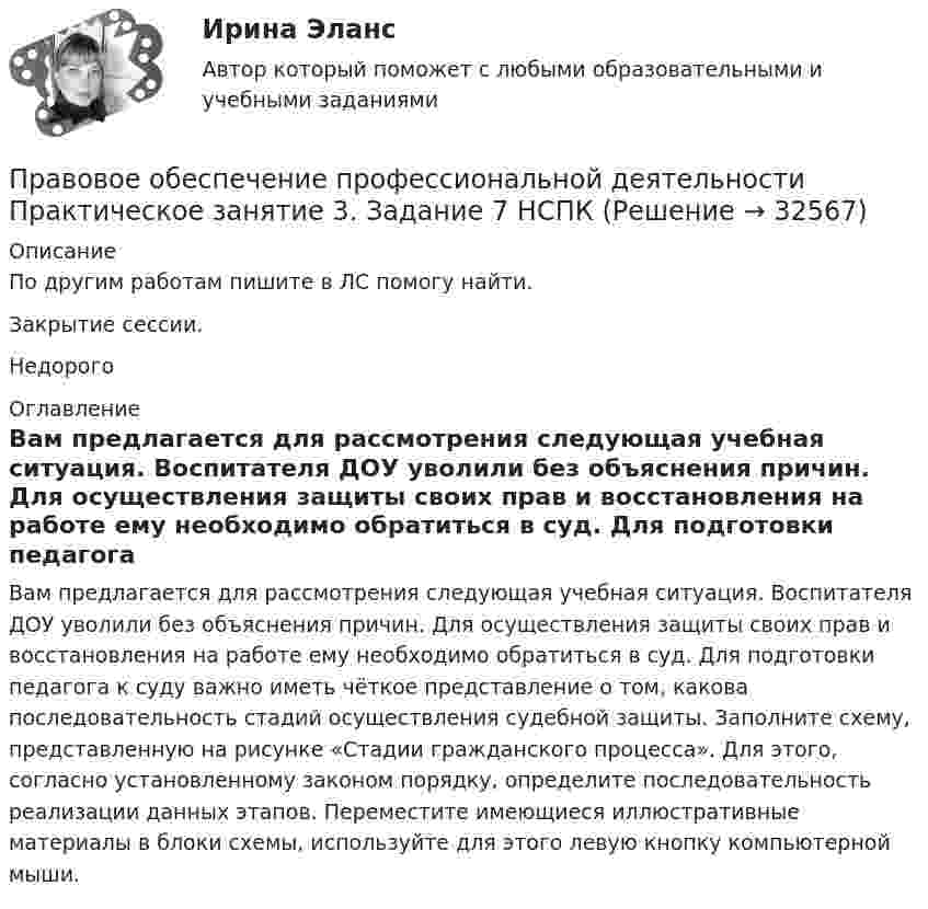     
          Описание
          По другим работам пишите в ЛС помогу найти.Закрытие сессии.Недорого 
          Оглавление
          Вам предлагается для рассмотрения следующая учебная ситуация. Воспитателя ДОУ уволили без объяснения причин. Для осуществления защиты своих прав и восстановления на работе ему необходимо обратиться в суд. Для подготовки педагога к суду важно иметь чёткое представление о том, какова последовательность стадий осуществления судебной защиты. Заполните схему, представленную на рисунке «Стадии гражданского процесса». Для этого, согласно установленному законом порядку, определите последовательность реализации данных этапов. Переместите имеющиеся иллюстративные материалы в блоки схемы, используйте для этого левую кнопку компьютерной мыши. 
            
            
            Правовое обеспечение профессиональной деятельности Практическое занятие 3. Задание 5Правовое обеспечение профессиональной деятельности Практическое занятие 3. Задание 7 НСПКПравовое обеспечение профессиональной деятельности Практическое занятие 3. Задание 8Правовое обеспечение профессиональной деятельности Практическое занятие 3. Задания 1-2,4,6-7Правовое обеспечение профессиональной деятельности. Практическое занятие 3. Задания 1-2,4,6-7.Правовое обеспечение профессиональной деятельности Практическое занятие 3 Задания 1-3,6Правовое обеспечение профессиональной деятельности. Практическое занятие 3. Задания 1-3,6Правовое обеспечение профессиональной деятельности Практическое занятие 2. Задание 1 НСПКПравовое обеспечение профессиональной деятельности Практическое занятие 2. Задание 5Правовое обеспечение профессиональной деятельности Практическое занятие 2. Задание 7 НспкПравовое обеспечение профессиональной деятельности Практическое занятие 2. Задания 1-2, 4-6,8 Правовое обеспечение профессиональной деятельности Практическое занятие 2. Задания 1-4, 7-8  НСПКПравовое обеспечение профессиональной деятельности Практическое занятие 2. Задания 1-6Правовое обеспечение профессиональной деятельности  Практическое занятие 2. Задания 1-6  НСПК