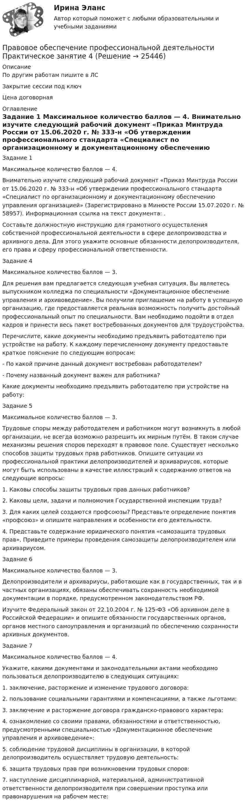      
          Описание
          По другим работам пишите в ЛСЗакрытие сессии под ключЦена договорная 
          Оглавление
          Задание 1
Максимальное количество баллов — 4.
Внимательно изучите следующий рабочий документ «Приказ Минтруда России от 15.06.2020 г. № 333-н «Об утверждении профессионального стандарта «Специалист по организационному и документационному обеспечению управления организацией» (Зарегистрировано в Минюсте России 15.07.2020 г. № 58957). Информационная ссылка на текст документа: .
Составьте должностную инструкцию для грамотного осуществления собственной профессиональной деятельности в сфере делопроизводства и архивного дела. Для этого укажите основные обязанности делопроизводителя, его права и сферу профессиональной ответственности.
Задание 4
Максимальное количество баллов — 3.
Для решения вам предлагается следующая учебная ситуация. Вы являетесь выпускником колледжа по специальности «Документационное обеспечение управления и архивоведение». Вы получили приглашение на работу в успешную организацию, где предоставляется реальная возможность получить достойный профессиональный опыт по специальности. Вам необходимо подойти в отдел кадров и принести весь пакет востребованных документов для трудоустройства. 
Перечислите, какие документы необходимо предъявить работодателю при устройстве на работу. К каждому перечисленному документу предоставьте краткое пояснение по следующим вопросам:
- По какой причине данный документ востребован работодателем?
- Почему названный документ важен для работника?
Какие документы необходимо предъявить работодателю при устройстве на работу:
Задание 5
Максимальное количество баллов — 3.
Трудовые споры между работодателем и работником могут возникнуть в любой организации, не всегда возможно разрешить их мирным путём. В таком случае механизмы решения споров переходят в правовое поле. Существует несколько способов защиты трудовых прав работников. Опишите ситуации из профессиональной практики делопроизводителей и архивариусов, которые могут быть использованы в качестве иллюстраций к содержанию ответов на следующие вопросы:
1.	Каковы способы защиты трудовых прав данных работников?
2.	Каковы цели, задачи и полномочия Государственной инспекции труда?3.	Для каких целей создаются профсоюзы? Представьте определение понятия «профсоюз» и опишите направления и особенности его деятельности.
4.	Представьте содержание юридического понятия «самозащита трудовых прав». Приведите примеры проведения самозащиты делопроизводителем или архивариусом.
Задание 6
Максимальное количество баллов — 3.
Делопроизводители и архивариусы, работающие как в государственных, так и в частных организациях, обязаны обеспечивать сохранность необходимой документации в порядке, предусмотренном законодательством РФ.
Изучите Федеральный закон от 22.10.2004 г. № 125-ФЗ «Об архивном деле в Российской Федерации» и опишите обязанности государственных органов, органов местного самоуправления и организаций по обеспечению сохранности архивных документов.

Задание 7
Максимальное количество баллов — 4.
Укажите, какими документами и законодательными актами необходимо пользоваться делопроизводителю в следующих ситуациях:
1.      заключение, расторжение и изменение трудового договора: 
2.      пользование социальными гарантиями и компенсациями, а также льготами: 
3.      заключение и расторжение договора гражданско-правового характера: 
4.      ознакомление со своими правами, обязанностями и ответственностью, предусмотренными специальностью «Документационное обеспечение управления и архивоведение»: 
5.      соблюдение трудовой дисциплины в организации, в которой делопроизводитель осуществляет трудовую деятельность: 
6.      защита трудовых прав при возникновении трудовых споров: 
7.      наступление дисциплинарной, материальной, административной ответственности делопроизводителя при совершении проступка или правонарушения на рабочем месте: 


 
            
            
            Правовое обеспечение профессиональной деятельности Практическое занятие 3. Задания 1-8  НСПКПравовое обеспечение профессиональной деятельности Практическое занятие 4Правовое обеспечение профессиональной деятельности Практическое занятие 4. Задание 3Правовое обеспечение профессиональной деятельности Практическое занятие 4 Задание 6Правовое обеспечение профессиональной деятельности Практическое занятие 4 Задания 1,2,4,5Правовое обеспечение профессиональной деятельности. Практическое занятие 4. Задания 1,2,4,5Правовое обеспечение профессиональной деятельности  Практическое занятие 4. Задания 1,2,4,5  НСПКПравовое обеспечение профессиональной деятельности Практическое занятие 3. Задание 4Правовое обеспечение профессиональной деятельности Практическое занятие 3. Задание 5Правовое обеспечение профессиональной деятельности Практическое занятие 3. Задание 7 НСПКПравовое обеспечение профессиональной деятельности Практическое занятие 3. Задание 8Правовое обеспечение профессиональной деятельности Практическое занятие 3. Задания 1-2,4,6-7Правовое обеспечение профессиональной деятельности. Практическое занятие 3. Задания 1-2,4,6-7.Правовое обеспечение профессиональной деятельности Практическое занятие 3 Задания 1-3,6