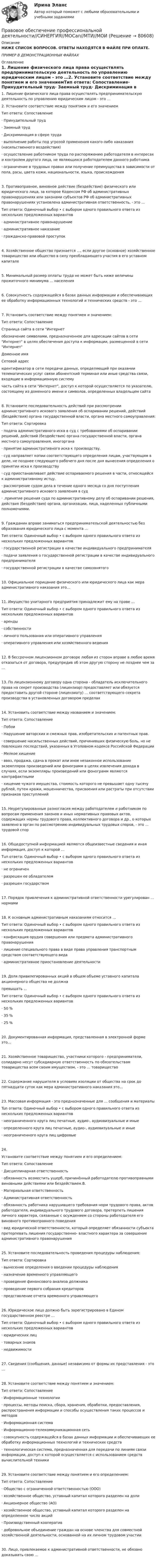     
            Описание
            НИЖЕ СПИСОК ВОПРОСОВ. ОТВЕТЫ НАХОДЯТСЯ В ФАЙЛЕ ПРИ ОПЛАТЕ.ПРИМЕР В ДЕМОНСТРАЦИОННЫХ ФАЙЛАХ 
            Оглавление
            1. Лишение физического лица права осуществлять предпринимательскую деятельность по управлению юридическим лицом - это …2. Установите соответствие между понятием и его значениемТип ответа: Сопоставление·      Принудительный труд·      Заемный труд·      Дискриминация в сфере труда·      выполнение работы под угрозой применения какого-либо наказания (насильственного воздействия)·      осуществление работником труда по распоряжению работодателя в интересах и контролем другого лица, не являющихся работодателем данного работника·      ограничение в трудовых правах или получение преимущества в зависимости от пола, расы, цвета кожи, национальности, языка, происхождения3. Противоправное, виновное действие (бездействие) физического или юридического лица, за которое Кодексом РФ об административных правонарушениях или законами субъектов РФ об административных правонарушениях установлена административная ответственность, - это …Тип ответа: Одиночный выбор • с выбором одного правильного ответа из нескольких предложенных вариантов·      административное правонарушение·      административное наказание·      гражданско-правовой проступок4. Хозяйственное общество признается …, если другое (основное) хозяйственное товарищество или общество в силу преобладающего участия в его уставном капитале5. Минимальный размер оплаты труда не может быть ниже величины прожиточного минимума … населения6. Совокупность содержащейся в базах данных информации и обеспечивающих ее обработку информационных технологий и технических средств - это …7. Установить соответствие между понятием и значением:Тип ответа: СопоставлениеСтраница сайта в сети Интернетобозначение символами, предназначенное для адресации сайтов в сети Интернет в целях обеспечения доступа к информации, размещенной в сети ИнтернетДоменное имяСетевой адресидентификатор в сети передачи данных, определяющий при оказании телематических услуг связи абонентский терминал или иные средства связи, входящие в информационную системучасть сайта в сети Интернет, доступ к которой осуществляется по указателю, состоящему из доменного имени и символов, определенных владельцем сайта8. Установите последовательность действий при рассмотрении административного искового заявления об оспаривании решений, действий (бездействия) органа государственной власти, органа местного самоуправления:Тип ответа: Сортировка·      подача административного иска в суд с требованиями об оспаривании решений, действий (бездействия) органа государственной власти, органа местного самоуправления, иногоргана·      принятие административного иска к производству.·      суд направляет копии соответствующего определения лицам, участвующим в деле, не позднее следующего рабочего дня после дня вынесения определения о принятии иска к производству·      суд приостанавливает действие оспариваемого решения в части, относящейся к административному истцу.·      рассмотрение судом дела в течение одного месяца со дня поступления административного искового заявления в суд·      .принятие решения суда по административному делу об оспаривании решения, действия (бездействия) органа, организации, лица, наделенных публичными полномочиями.9. Гражданин вправе заниматься предпринимательской деятельностью без образования юридического лица с момента …Тип ответа: Одиночный выбор • с выбором одного правильного ответа из нескольких предложенных вариантов·      государственной регистрации в качестве индивидуального предпринимателя·      подачи заявления о государственной регистрации в качестве индивидуального предпринимателя·      государственной регистрации в качестве самозанятого10. Официальное порицание физического или юридического лица как мера административного наказания это…11. Имущество унитарного предприятия принадлежит ему на праве …Тип ответа: Одиночный выбор • с выбором одного правильного ответа из нескольких предложенных вариантов·      аренды·      собственности·      личного пользования или оперативного управления·      оперативного управления или хозяйственного ведения12. В бессрочном лицензионном договоре любая из сторон вправе в любое время отказаться от договора, предупредив об этом другую сторону не позднее чем за …13. По лицензионному договору одна сторона - обладатель исключительного права на секрет производства (лицензиар) предоставляет или обязуется предоставить другой стороне (лицензиату) … соответствующего секрета производства в установленных договором пределах14. Установить соответствие между названием и значением:Тип ответа: Сопоставление·      Побои·      Нарушение авторских и смежных прав, изобретательских и патентных прав.·      совершение насильственных действий, причинивших физическую боль, но не повлекших последствий, указанных в Уголовном кодексе Российской Федерации·      Мелкое хищение·      ввоз, продажа, сдача в прокат или иное незаконное использование экземпляров произведений или фонограмм в целях извлечения дохода в случаях, если экземпляры произведений или фонограмм являются контрафактными·      хищение чужого имущества, стоимость которого не превышает одну тысячу рублей, путем кражи, мошенничества, присвоения или растраты при отсутствии признаков преступлений15. Неурегулированные разногласия между работодателем и работником по вопросам применения законов и иных нормативных правовых актов, содержащих нормы трудового права, коллективного договора и др., о которых заявлено в орган по рассмотрению индивидуальных трудовых споров, - это … трудовой спор16. Общедоступной информацией являются общеизвестные сведения и иная информация, доступ к которой …Тuп ответа: Одиночный выбор • с выбором одного правильного ответа из нескольких предложенных вариантов·      не ограничен·      разрешен ее обладателем·      разрешен государством17. Порядок привлечения к административной ответственности урегулирован … нормами18. К основным административным наказаниям относится …Тип ответа: Одиночный выбор • с выбором одного правильного ответа из нескольких предложенных вариантов·      конфискация орудия совершения или предмета административного правонарушения·      лишение специального права в виде права управления транспортным средством соответствующего вида·      административное приостановление деятельности 19. Доля привилегированных акций в общем объеме уставного капитала акционерного общества не должнапревышать …Тип ответа: Одиночный выбор • с выбором одного правильного ответа из нескольких предложенных вариантов·      50 %·      35 %·      25 %20. Документированная информация, представленная в электронной форме это…21. Хозяйственное товарищество, участники которого - предприниматели, солидарно несут субсидиарную ответственность по обязательствам товарищества всем своим имуществом, - это … товарищество22. Содержание нарушителя в условиях изоляции от общества на срок до пятнадцати суток как мера административного наказания это…23. Массовая информация - это предназначенные для … сообщения и материалыTun ответа: Одиночный выбор • с выбором одного правильного ответа из нескольких предложенных вариантов·      неограниченного круга лиц печатные, аудио-, аудиовизуальные и иные·      определенного круга лиц печатные, аудио-, аудиовизуальные и иные·      неограниченного круга лиц цифровые 24.Установите соответствие между понятием и его определением:Тип ответа: Сопоставление·      Дисциплинарная ответственность·      обязанность возместить ущерб, причинённый работодателю противоправными виновными действиями или бездействием.B.·      Материальная ответственность·      Административная ответственность·      обязанность работника нарушившего требования норм трудового права, актов работодателя, индивидуального трудового договора, претерпеть лишения личного характера, связанные с осуждением со стороны работодателя его виновного противоправного поведения·      вид юридической ответственности, который определяет обязанности субъекта претерпевать лишения государственно- властного характера за совершение административного правонарушения25. Установите последовательность проведения процедуры наблюдения:Тип ответа: Сортировка·      вынесение определения о введении процедуры наблюдения·      назначение временного управляющего·      проведение финансового анализа должника·      проведение первого собрания кредиторов·      представление отчета временного управляющего 26. Юридическое лицо должно быть зарегистрировано в Едином государственном реестре …Тип ответа: Одиночный выбор • с выбором одного правильного ответа из нескольких предложенных вариантов·      юридических лиц·      товарных знаков·      недвижимости27. Сведения (сообщения, данные) независимо от формы их представления - это …28. Установите соответствие между понятием и значением:Тип ответа: Сопоставление·      Информационные технологии·      процессы, методы поиска, сбора, хранения, обработки, предоставления, распространения информации и способы осуществления таких процессов и методов·      Информационная система·      Информационно-телекоммуникационная сеть·      совокупность содержащейся в базах данных информации и обеспечивающих ее обработку информационных технологий и технических средств·      технологическая система, предназначенная для передачи по линиям связи информации, доступ к которой осуществляется с использованием средств вычислительной техники29. Установите соответствие между понятием и его определением:Тип ответа: Сопоставление·      Общество с ограниченной ответственностью (ООО)·      хозяйственное общество, уставный капитал которого разделен на доли·      Акционерное общество (АО)·      хозяйственное общество, уставный капитал которого разделен на определенное число акций·      Производственный кооператив·      добровольное объединение граждан на основе членства для совместной хозяйственной деятельности, основанной на их личном трудовом участии  30. Лицо, привлекаемое к административной ответственности, не обязано доказывать свою …       
            
            
            Правовое обеспечение профессиональной деятельности рактическое занятие 2. Задания 1-4, 7-8  НСПКПравовое обеспечение профессиональной деятельности//СИНЕРГИЯ//МОСап//МТИ//МОИ Правовое обеспечение профессиональной деятельности Синергия ответы 2023Правовое обеспечение профессиональной деятельности (Темы 1-6) тест с ответами Синергия/МОИ/ МТИ /МОСАППравовое обеспечение профессиональной деятельности   ТЕСТ-1   НСПКПравовое обеспечение профессиональной деятельности  ТЕСТ-2  НСПКПравовое обеспечение профессиональной деятельности ТЕСТ-2   НСПКПравовое обеспечение профессиональной деятельности  Практическое занятие 4. Задания 1,2,4,5  НСПКПравовое обеспечение профессиональной деятельности  Практическое занятие 4 НСПКПравовое обеспечение профессиональной деятельности  Практическое занятие 4  НСПК Правовое обеспечение профессиональной деятельности Практическое занятие 5Правовое обеспечение профессиональной деятельности  Практическое занятие 5  НСПКПравовое обеспечение профессиональной деятельности  Практическое занятие № 2. Задание 2-6,8 НСПКПравовое обеспечение профессиональной деятельности Практическое занятие № 3. Задание 1-3,5-6