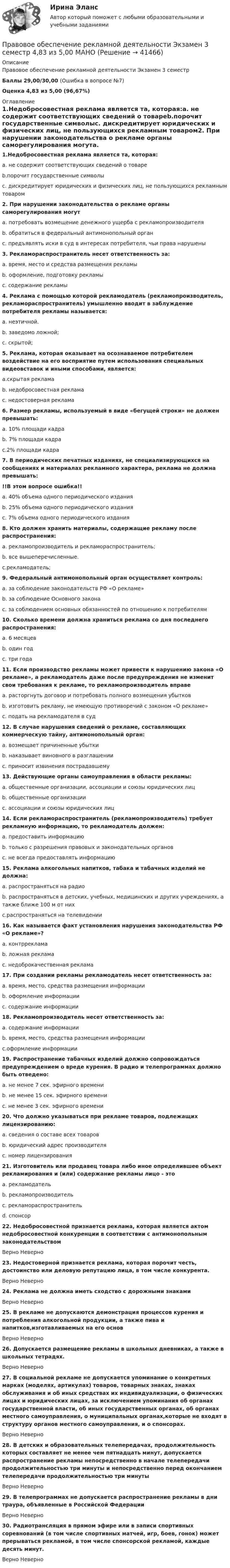     
          Описание
          Правовое обеспечение рекламной деятельности Экзамен 3 семестрБаллы 29,00/30,00 (Ошибка в вопросе №7)Оценка 4,83 из 5,00 (96,67%) 
          Оглавление
          1.Недобросовестная реклама является та, которая:a. не содержит соответствующих сведений о товареb.порочит государственные символыc. дискредитирует юридических и физических лиц, не пользующихся рекламным товаром2. При нарушении законодательства о рекламе органы саморегулирования могутa. потребовать возмещение денежного ущерба с рекламопроизводителяb. обратиться в федеральный антимонопольный органc. предъявлять иски в суд в интересах потребителя, чьи права нарушены3. Рекламораспространитель несет ответственность за:a. время, место и средства размещения рекламыb. оформление, подготовку рекламыc. содержание рекламы4. Реклама с помощью которой рекламодатель (рекламопроизводитель, рекламораспространитель) умышленно вводит в заблуждение потребителя рекламы называется:a. неэтичной.b. заведомо ложной;c. скрытой;5. Реклама, которая оказывает на осознаваемое потребителем воздействие на его восприятие путем использования специальных видеовставок и иными способами, является:a.скрытая рекламаb. недобросовестная рекламаc. недостоверная реклама6. Размер рекламы, используемый в виде «бегущей строки» не должен превышать:a. 10% площади кадраb. 7% площади кадраc.2% площади кадра7. В периодических печатных изданиях, не специализирующихся на сообщениях и материалах рекламного характера, реклама не должна превышать: !!В этом вопросе ошибка!!a. 40% объема одного периодического изданияb. 25% объема одного периодического изданияc. 7% объема одного периодического издания8. Кто должен хранить материалы, содержащие рекламу после распространения:a. рекламопроизводитель и рекламораспространитель;b. все вышеперечисленные.c.рекламодатель;9. Федеральный антимонопольный орган осуществляет контроль:a. за соблюдение законодательств РФ «О рекламе»b. за соблюдение Основного законаc. за соблюдением основных обязанностей по отношению к потребителям10. Сколько времени должна храниться реклама со дня последнего распространения:a. 6 месяцевb. один годc. три года11. Если производство рекламы может привести к нарушению закона «О рекламе», а рекламодатель даже после предупреждения не изменит свои требования к рекламе, то рекламопроизводитель вправеa. расторгнуть договор и потребовать полного возмещения убытковb. изготовить рекламу, не имеющую противоречий с законом «О рекламе»c. подать на рекламодателя в суд12. В случае нарушения сведений о рекламе, составляющих коммерческую тайну, антимонопольный орган:a. возмещает причиненные убыткиb. наказывает виновного в разглашенииc. приносит извинения пострадавшему13. Действующие органы самоуправления в области рекламы:a. общественные организации, ассоциации и союзы юридических лицb. общественные организацииc. ассоциации и союзы юридических лиц14. Если рекламораспространитель (рекламопроизводитель) требует рекламную информацию, то рекламодатель должен:a. предоставить информациюb. только с разрешения правовых и законодательных органовc. не всегда предоставлять информацию15. Реклама алкогольных напитков, табака и табачных изделий не должна:a. распространяться на радиоb. распространяться в детских, учебных, медицинских и других учреждениях, а также ближе 100 м от нихc.распространяться на телевидении16. Как называется факт установления нарушения законодательства РФ «О рекламе»?a. контррекламаb. ложная рекламаc. недоброкачественная реклама17. При создании рекламы рекламодатель несет ответственность за:a. время, место, средства размещения информацииb. оформление информацииc. содержание информации18. Рекламопроизводитель несет ответственность за:a. содержание информацииb. время, место, средства размещения информацииc.оформление информации19. Распространение табачных изделий должно сопровождаться предупреждением о вреде курения. В радио и телепрограммах должно быть отведено:a. не менее 7 сек. эфирного времениb. не менее 15 сек. эфирного времениc. не менее 3 сек. эфирного времени20. Что должно указываться при рекламе товаров, подлежащих лицензированию:a. сведения о составе всех товаровb. юридический адрес производителяc. номер лицензирования21. Изготовитель или продавец товара либо иное определившее объект рекламирования и (или) содержание рекламы лицо - этоa. рекламодательb. рекламопроизводительc. рекламораспространительd. спонсор22. Недобросовестной признается реклама, которая является актом недобросовестной конкуренции в соответствии с антимонопольным законодательствомВерно Неверно23. Недостоверной признается реклама, которая порочит честь, достоинство или деловую репутацию лица, в том числе конкурента.Верно Неверно24. Реклама не должна иметь сходство с дорожными знаками Верно Неверно25. В рекламе не допускаются демонстрация процессов курения и потребления алкогольной продукции, а также пива и напитков,изготавливаемых на его основВерно Неверно26. Допускается размещение рекламы в школьных дневниках, а также в школьных тетрадях.Верно Неверно27. В социальной рекламе не допускается упоминание о конкретных марках (моделях, артикулах) товаров, товарных знаках, знаках обслуживания и об иных средствах их индивидуализации, о физических лицах и юридических лицах, за исключением упоминания об органах государственной власти, об иных государственных органах, об органах местного самоуправления, о муниципальных органах,которые не входят в структуру органов местного самоуправления, и о спонсорах.Верно Неверно28. В детских и образовательных телепередачах, продолжительность которых составляет не менее чем пятнадцать минут, допускается распространение рекламы непосредственно в начале телепередачи продолжительностью три минуты и непосредственно перед окончанием телепередачи продолжительностью три минутыВерно Неверно29. В телепрограммах не допускается распространение рекламы в дни траура, объявленные в Российской ФедерацииВерно Неверно30. Радиотрансляция в прямом эфире или в записи спортивных соревнований (в том числе спортивных матчей, игр, боев, гонок) может прерываться рекламой, в том числе спонсорской рекламой, каждые десять минут.Верно Неверно  
            
            
            Правовое обеспечение профессиональной деятельности (тест с ответами Синергия/МОИ/ МТИ /МОСАП)Правовое обеспечение рекламной деятельности Экзамен 3 семестр 4,83 из 5,00 МАНОПравовое обеспечение – это совокупность правовых норм (3 варианта) определяющих создание, юридический статус и функционирование информационной системы (ИС) Правовое регулирование антикоррупционной деятельностиПравовое регулирование антикоррупционной деятельностиПравовое регулирование антикоррупционной деятельностиПравовое регулирование антикоррупционной деятельностиПравовое обеспечение профессиональной деятельности ТЕСТ-2   НСПКПравовое обеспечение профессиональной деятельности  ТЕСТ-3    НСПКПравовое обеспечение профессиональной деятельности  ТЕСТ-3  НСПКПравовое обеспечение профессиональной деятельности   ТЕСТ-4    НСПКПравовое обеспечение профессиональной деятельности ТЕСТ №1Правовое обеспечение профессиональной деятельности ТЕСТ №2Правовое обеспечение профессиональной деятельности ТЕСТ №3