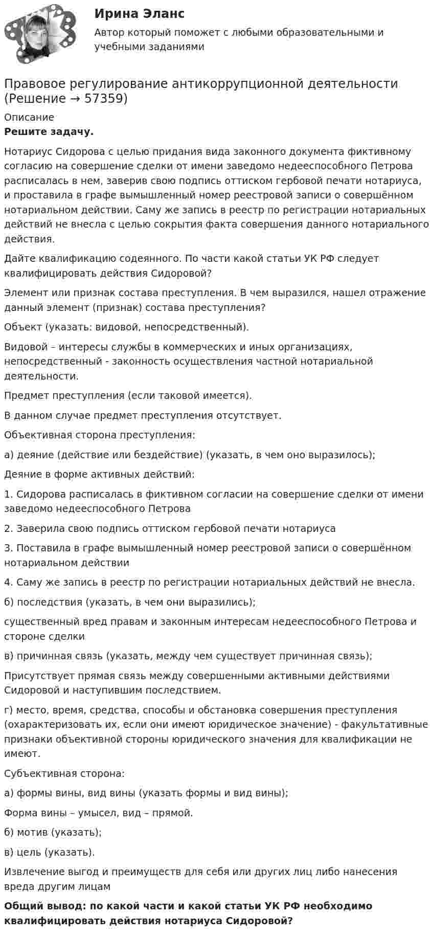      
            Описание
             Решите задачу.	Нотариус Сидорова с целью придания вида законного документа фиктивному согласию на совершение сделки от имени заведомо недееспособного Петрова расписалась в нем, заверив свою подпись оттиском гербовой печати нотариуса, и проставила в графе вымышленный номер реестровой записи о совершённом нотариальном действии. Саму же запись в реестр по регистрации нотариальных действий не внесла с целью сокрытия факта совершения данного нотариального действия. 	Дайте квалификацию содеянного. По части какой статьи УК РФ следует квалифицировать действия Сидоровой?	Элемент или признак состава преступления. В чем выразился, нашел отражение данный элемент (признак) состава преступления?	Объект (указать: видовой, непосредственный).	Видовой – интересы службы в коммерческих и иных организациях, непосредственный - законность осуществления частной нотариальной деятельности.	Предмет преступления (если таковой имеется).	В данном случае предмет преступления отсутствует. 	Объективная сторона преступления:	а) деяние (действие или бездействие) (указать, в чем оно выразилось);	Деяние в форме активных действий: 1.    Сидорова расписалась в фиктивном согласии на совершение сделки от имени заведомо недееспособного Петрова2.    Заверила свою подпись оттиском гербовой печати нотариуса3.    Поставила в графе вымышленный номер реестровой записи о совершённом нотариальном действии 4.    Саму же запись в реестр по регистрации нотариальных действий не внесла.	б) последствия (указать, в чем они выразились);	существенный вред правам и законным интересам недееспособного Петрова и стороне сделки	в) причинная связь (указать, между чем существует причинная связь);	Присутствует прямая связь между совершенными активными действиями Сидоровой и наступившим последствием.	г) место, время, средства, способы и обстановка совершения преступления (охарактеризовать их, если они имеют юридическое значение) - факультативные признаки объективной стороны юридического значения для квалификации не имеют.	Субъективная сторона: 	а) формы вины, вид вины (указать формы и вид вины);	Форма вины – умысел, вид – прямой.	б) мотив (указать);	в) цель (указать).	Извлечение выгод и преимуществ для себя или других лиц либо нанесения вреда другим лицам  Общий вывод: по какой части и какой статьи УК РФ необходимо квалифицировать действия нотариуса Сидоровой?   
            
            
            Правовое регулирование антикоррупционной деятельностиПравовое регулирование антикоррупционной деятельности Правовое регулирование антикоррупционной деятельности  ВКСПравовое регулирование антикоррупционной деятельности (итоговый тест с ответами) 40 вопросов 72%Правовое регулирование антикоррупционной деятельности (итоговый тест с ответами) 40 вопросов 80%Правовое регулирование антикоррупционной деятельности ККР РосдистантПравовое регулирование антикоррупционной деятельности (РОСДИСТАНТ, практические задания 1-6)Правовое обеспечение профессиональной деятельности ТЕСТ №3Правовое обеспечение профессиональной деятельности ТЕСТ №4Правовое обеспечение профессиональной деятельности (тест с ответами Синергия/МОИ/ МТИ /МОСАП)Правовое обеспечение рекламной деятельности Экзамен 3 семестр 4,83 из 5,00 МАНОПравовое обеспечение – это совокупность правовых норм (3 варианта) определяющих создание, юридический статус и функционирование информационной системы (ИС) Правовое регулирование антикоррупционной деятельностиПравовое регулирование антикоррупционной деятельности