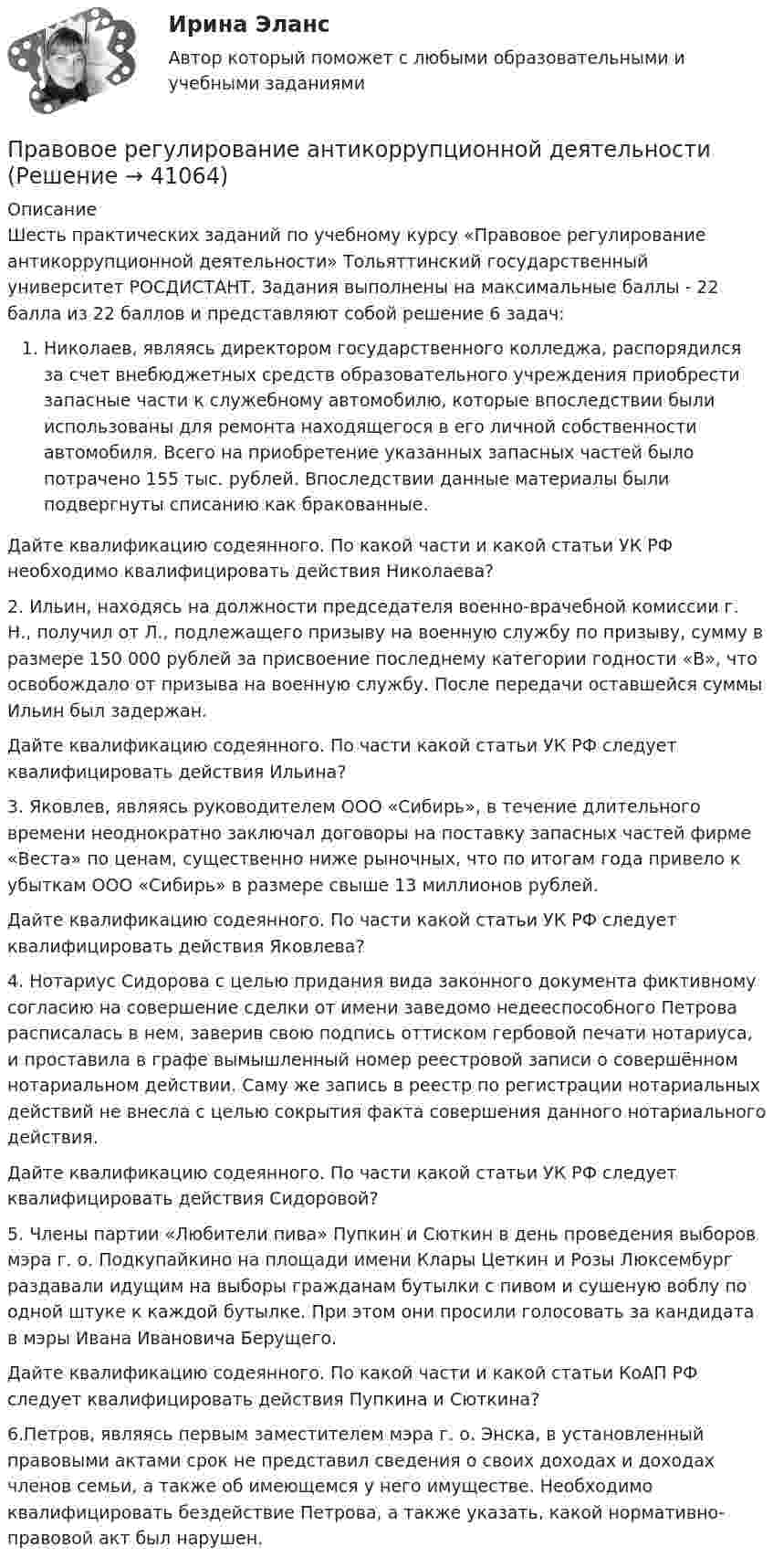     
          Описание
          Шесть практических заданий по учебному курсу «Правовое регулирование антикоррупционной деятельности» Тольяттинский государственный университет РОСДИСТАНТ. Задания выполнены на максимальные баллы - 22 балла из 22 баллов и представляют собой решение 6 задач: Николаев, являясь директором государственного колледжа, распорядился за счет внебюджетных средств образовательного учреждения приобрести запасные части к служебному автомобилю, которые впоследствии были использованы для ремонта находящегося в его личной собственности автомобиля. Всего на приобретение указанных запасных частей было потрачено 155 тыс. рублей. Впоследствии данные материалы были подвергнуты списанию как бракованные.	 Дайте квалификацию содеянного. По какой части и какой статьи УК РФ необходимо квалифицировать действия Николаева?2.	Ильин, находясь на должности председателя военно-врачебной комиссии г. Н., получил от Л., подлежащего призыву на военную службу по призыву, сумму в размере 150 000 рублей за присвоение последнему категории годности «В», что освобождало от призыва на военную службу. После передачи оставшейся суммы Ильин был задержан. 	 Дайте квалификацию содеянного. По части какой статьи УК РФ следует квалифицировать действия Ильина?3. Яковлев, являясь руководителем ООО «Сибирь», в течение длительного времени неоднократно заключал договоры на поставку запасных частей фирме «Веста» по ценам, существенно ниже рыночных, что по итогам года привело к убыткам ООО «Сибирь» в размере свыше 13 миллионов рублей. 	 Дайте квалификацию содеянного. По части какой статьи УК РФ следует квалифицировать действия Яковлева?4. Нотариус Сидорова с целью придания вида законного документа фиктивному согласию на совершение сделки от имени заведомо недееспособного Петрова расписалась в нем, заверив свою подпись оттиском гербовой печати нотариуса, и проставила в графе вымышленный номер реестровой записи о совершённом нотариальном действии. Саму же запись в реестр по регистрации нотариальных действий не внесла с целью сокрытия факта совершения данного нотариального действия. 	 Дайте квалификацию содеянного. По части какой статьи УК РФ следует квалифицировать действия Сидоровой?5.	Члены партии «Любители пива» Пупкин и Сюткин в день проведения выборов мэра г. о. Подкупайкино на площади имени Клары Цеткин и Розы Люксембург раздавали идущим на выборы гражданам бутылки с пивом и сушеную воблу по одной штуке к каждой бутылке. При этом они просили голосовать за кандидата в мэры Ивана Ивановича Берущего.	 Дайте квалификацию содеянного. По какой части и какой статьи КоАП РФ следует квалифицировать действия Пупкина и Сюткина?6.Петров, являясь первым заместителем мэра г. о. Энска, в установленный правовыми актами срок не представил сведения о своих доходах и доходах членов семьи, а также об имеющемся у него имуществе. Необходимо квалифицировать бездействие Петрова, а также указать, какой нормативно-правовой акт был нарушен.  
            
            
            Правовое регулирование антикоррупционной деятельностиПравовое регулирование антикоррупционной деятельностиПравовое регулирование антикоррупционной деятельностиПравовое регулирование антикоррупционной деятельности Правовое регулирование антикоррупционной деятельности  ВКСПравовое регулирование антикоррупционной деятельности (итоговый тест с ответами) 40 вопросов 72%Правовое регулирование антикоррупционной деятельности (итоговый тест с ответами) 40 вопросов 80%Правовое обеспечение профессиональной деятельности ТЕСТ №1Правовое обеспечение профессиональной деятельности ТЕСТ №2Правовое обеспечение профессиональной деятельности ТЕСТ №3Правовое обеспечение профессиональной деятельности ТЕСТ №4Правовое обеспечение профессиональной деятельности (тест с ответами Синергия/МОИ/ МТИ /МОСАП)Правовое обеспечение рекламной деятельности Экзамен 3 семестр 4,83 из 5,00 МАНОПравовое обеспечение – это совокупность правовых норм (3 варианта) определяющих создание, юридический статус и функционирование информационной системы (ИС) 