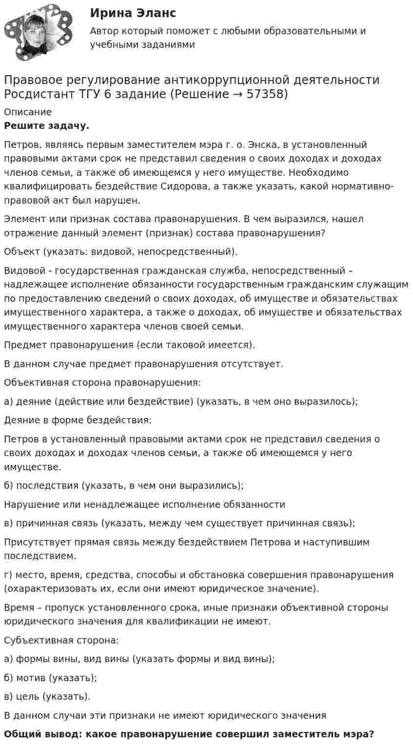      
            Описание
             Решите задачу.	Петров, являясь первым заместителем мэра г. о. Энска, в установленный правовыми актами срок не представил сведения о своих доходах и доходах членов семьи, а также об имеющемся у него имуществе. Необходимо квалифицировать бездействие Сидорова, а также указать, какой нормативно-правовой акт был нарушен.	Элемент или признак состава правонарушения. В чем выразился, нашел отражение данный элемент (признак) состава правонарушения?	Объект (указать: видовой, непосредственный).	Видовой - государственная гражданская служба, непосредственный – надлежащее исполнение обязанности государственным гражданским служащим по предоставлению сведений о своих доходах, об имуществе и обязательствах имущественного характера, а также о доходах, об имуществе и обязательствах имущественного характера членов своей семьи.	Предмет правонарушения (если таковой имеется).	В данном случае предмет правонарушения отсутствует. 	Объективная сторона правонарушения:	а) деяние (действие или бездействие) (указать, в чем оно выразилось);	Деяние в форме бездействия:	Петров в установленный правовыми актами срок не представил сведения о своих доходах и доходах членов семьи, а также об имеющемся у него имуществе.	б) последствия (указать, в чем они выразились);	Нарушение или ненадлежащее исполнение обязанности	в) причинная связь (указать, между чем существует причинная связь);	Присутствует прямая связь между бездействием Петрова и наступившим последствием.	г) место, время, средства, способы и обстановка совершения правонарушения (охарактеризовать их, если они имеют юридическое значение). 	Время – пропуск установленного срока, иные признаки объективной стороны юридического значения для квалификации не имеют.	Субъективная сторона: 	а) формы вины, вид вины (указать формы и вид вины);	б) мотив (указать);	в) цель (указать).	В данном случаи эти признаки не имеют юридического значения Общий вывод: какое правонарушение совершил заместитель мэра?    
            
            
            Правовое регулирование антикоррупционной деятельности  росдистант тгу Правовое регулирование антикоррупционной деятельности Росдистант ТГУ 6 задание Правовое регулирование антикоррупционной деятельности росдистант ТГУ задание 2 Правовое регулирование антикоррупционной деятельности ТГУ росдистант 5 задание Правовое регулирование антитеррористической безопасности. Практическое задание № 1, 2, 3, 4, 5, 6. Курс с ВКС. Росдистант ТГУ 2023-2024 г.Правовое регулирование банковской деятельности (тест с ответами Синергия/МОИ/ МТИ /МОСАП)Правовое регулирование в туристской деятельности Ответы на тесты 1-4 и итоговое тестирование Витте МУИВПравовое регулирование антикоррупционной деятельностиПравовое регулирование антикоррупционной деятельностиПравовое регулирование антикоррупционной деятельности Правовое регулирование антикоррупционной деятельности  ВКСПравовое регулирование антикоррупционной деятельности (итоговый тест с ответами) 40 вопросов 72%Правовое регулирование антикоррупционной деятельности (итоговый тест с ответами) 40 вопросов 80%Правовое регулирование антикоррупционной деятельности ККР Росдистант