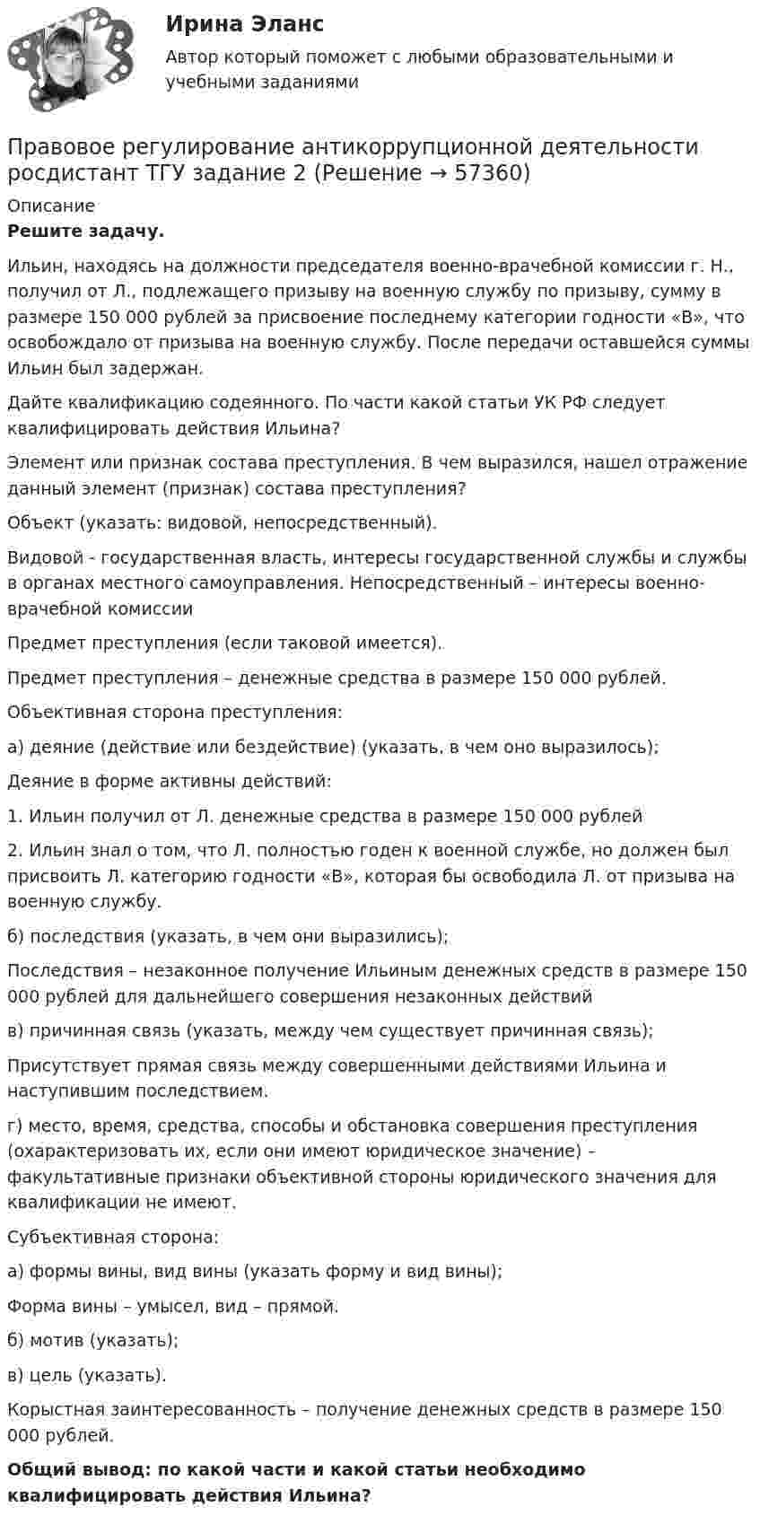      
            Описание
             Решите задачу.	Ильин, находясь на должности председателя военно-врачебной комиссии г. Н., получил от Л., подлежащего призыву на военную службу по призыву, сумму в размере 150 000 рублей за присвоение последнему категории годности «В», что освобождало от призыва на военную службу. После передачи оставшейся суммы Ильин был задержан. 	Дайте квалификацию содеянного. По части какой статьи УК РФ следует квалифицировать действия Ильина?	Элемент или признак состава преступления. В чем выразился, нашел отражение данный элемент (признак) состава преступления?	Объект (указать: видовой, непосредственный).	Видовой - государственная власть, интересы государственной службы и службы в органах местного самоуправления. Непосредственный – интересы военно-врачебной комиссии	Предмет преступления (если таковой имеется).	Предмет преступления – денежные средства в размере 150 000 рублей.	Объективная сторона преступления:	а) деяние (действие или бездействие) (указать, в чем оно выразилось);	Деяние в форме активны действий:1.    Ильин получил от Л. денежные средства в размере 150 000 рублей 2.    Ильин знал о том, что Л. полностью годен к военной службе, но должен был присвоить Л. категорию годности «В», которая бы освободила Л. от призыва на военную службу.	б) последствия (указать, в чем они выразились);	Последствия – незаконное получение Ильиным денежных средств в размере 150 000 рублей для дальнейшего совершения незаконных действий	в) причинная связь (указать, между чем существует причинная связь);	Присутствует прямая связь между совершенными действиями Ильина и наступившим последствием.	г) место, время, средства, способы и обстановка совершения преступления (охарактеризовать их, если они имеют юридическое значение) – факультативные признаки объективной стороны юридического значения для квалификации не имеют.	Субъективная сторона: 	а) формы вины, вид вины (указать форму и вид вины);	Форма вины – умысел, вид – прямой. 	б) мотив (указать);	в) цель (указать).	Корыстная заинтересованность – получение денежных средств в размере 150 000 рублей. Общий вывод: по какой части и какой статьи необходимо квалифицировать действия Ильина?   
            
            
            Правовое регулирование антикоррупционной деятельности Росдистант ТГУ 6 задание Правовое регулирование антикоррупционной деятельности росдистант ТГУ задание 2 Правовое регулирование антикоррупционной деятельности ТГУ росдистант 5 задание Правовое регулирование антитеррористической безопасности. Практическое задание № 1, 2, 3, 4, 5, 6. Курс с ВКС. Росдистант ТГУ 2023-2024 г.Правовое регулирование банковской деятельности (тест с ответами Синергия/МОИ/ МТИ /МОСАП)Правовое регулирование в туристской деятельности Ответы на тесты 1-4 и итоговое тестирование Витте МУИВПравовое регулирование государственной и муниципальной службыПравовое регулирование антикоррупционной деятельностиПравовое регулирование антикоррупционной деятельности Правовое регулирование антикоррупционной деятельности  ВКСПравовое регулирование антикоррупционной деятельности (итоговый тест с ответами) 40 вопросов 72%Правовое регулирование антикоррупционной деятельности (итоговый тест с ответами) 40 вопросов 80%Правовое регулирование антикоррупционной деятельности ККР РосдистантПравовое регулирование антикоррупционной деятельности (РОСДИСТАНТ, практические задания 1-6)