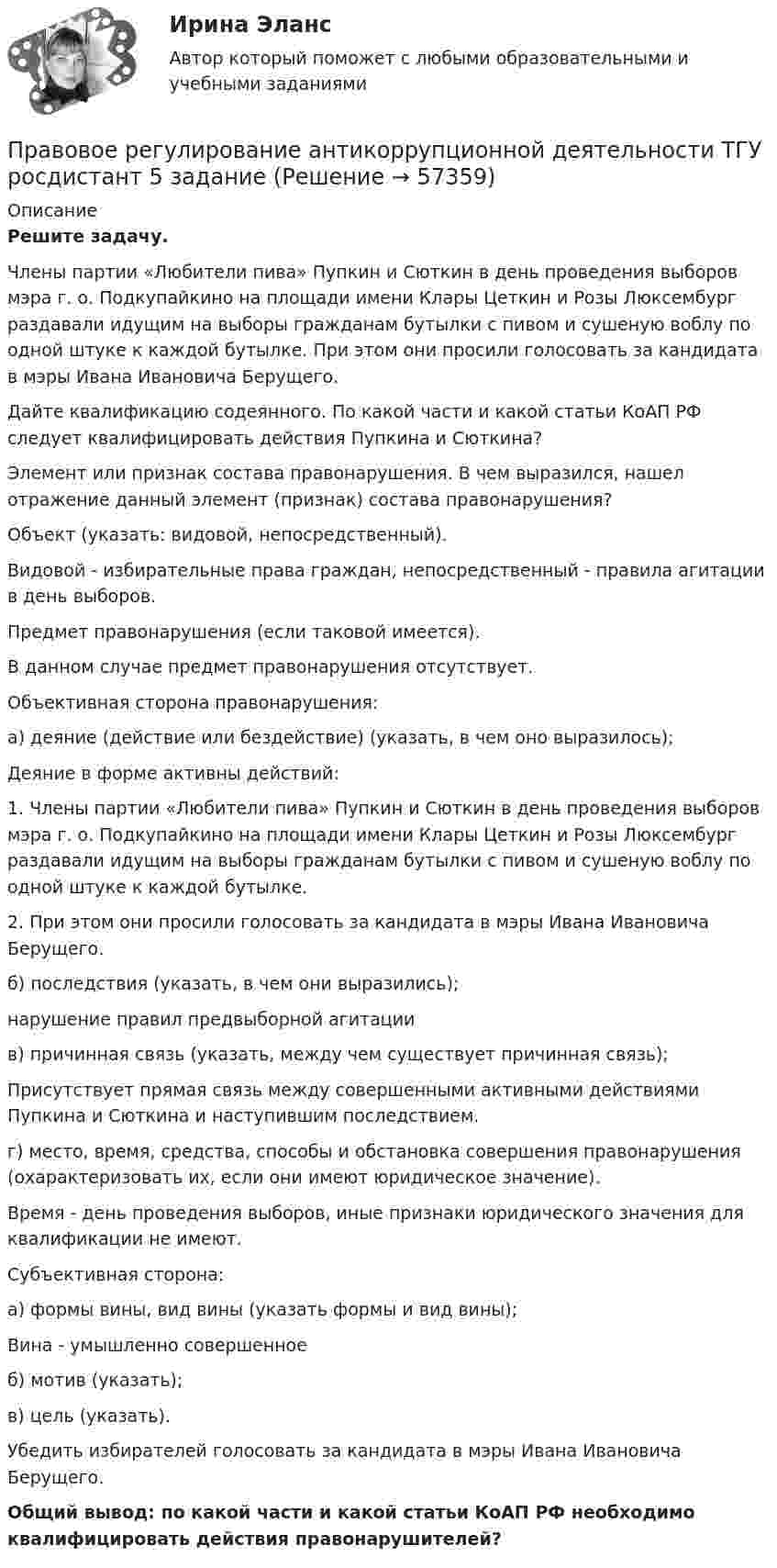      
            Описание
             Решите задачу.	Члены партии «Любители пива» Пупкин и Сюткин в день проведения выборов мэра г. о. Подкупайкино на площади имени Клары Цеткин и Розы Люксембург раздавали идущим на выборы гражданам бутылки с пивом и сушеную воблу по одной штуке к каждой бутылке. При этом они просили голосовать за кандидата в мэры Ивана Ивановича Берущего.	Дайте квалификацию содеянного. По какой части и какой статьи КоАП РФ следует квалифицировать действия Пупкина и Сюткина?	Элемент или признак состава правонарушения. В чем выразился, нашел отражение данный элемент (признак) состава правонарушения?	Объект (указать: видовой, непосредственный).	Видовой - избирательные права граждан, непосредственный - правила агитации в день выборов.	Предмет правонарушения (если таковой имеется).	В данном случае предмет правонарушения отсутствует.	Объективная сторона правонарушения:	а) деяние (действие или бездействие) (указать, в чем оно выразилось);	Деяние в форме активны действий: 1.    Члены партии «Любители пива» Пупкин и Сюткин в день проведения выборов мэра г. о. Подкупайкино на площади имени Клары Цеткин и Розы Люксембург раздавали идущим на выборы гражданам бутылки с пивом и сушеную воблу по одной штуке к каждой бутылке. 2.    При этом они просили голосовать за кандидата в мэры Ивана Ивановича Берущего.	б) последствия (указать, в чем они выразились);	нарушение правил предвыборной агитации	в) причинная связь (указать, между чем существует причинная связь);	Присутствует прямая связь между совершенными активными действиями Пупкина и Сюткина и наступившим последствием.	г) место, время, средства, способы и обстановка совершения правонарушения (охарактеризовать их, если они имеют юридическое значение).	Время - день проведения выборов, иные признаки юридического значения для квалификации не имеют.	Субъективная сторона: 	а) формы вины, вид вины (указать формы и вид вины);	Вина - умышленно совершенное	б) мотив (указать);	в) цель (указать).	Убедить избирателей голосовать за кандидата в мэры Ивана Ивановича Берущего.  Общий вывод: по какой части и какой статьи КоАП РФ необходимо квалифицировать действия правонарушителей?   
            
            
            Правовое регулирование антикоррупционной деятельности росдистант ТГУ задание 2 Правовое регулирование антикоррупционной деятельности ТГУ росдистант 5 задание Правовое регулирование антитеррористической безопасности. Практическое задание № 1, 2, 3, 4, 5, 6. Курс с ВКС. Росдистант ТГУ 2023-2024 г.Правовое регулирование банковской деятельности (тест с ответами Синергия/МОИ/ МТИ /МОСАП)Правовое регулирование в туристской деятельности Ответы на тесты 1-4 и итоговое тестирование Витте МУИВПравовое регулирование государственной и муниципальной службыПравовое регулирование государственной и муниципальной службыПравовое регулирование антикоррупционной деятельности Правовое регулирование антикоррупционной деятельности  ВКСПравовое регулирование антикоррупционной деятельности (итоговый тест с ответами) 40 вопросов 72%Правовое регулирование антикоррупционной деятельности (итоговый тест с ответами) 40 вопросов 80%Правовое регулирование антикоррупционной деятельности ККР РосдистантПравовое регулирование антикоррупционной деятельности (РОСДИСТАНТ, практические задания 1-6)Правовое регулирование антикоррупционной деятельности  росдистант тгу 