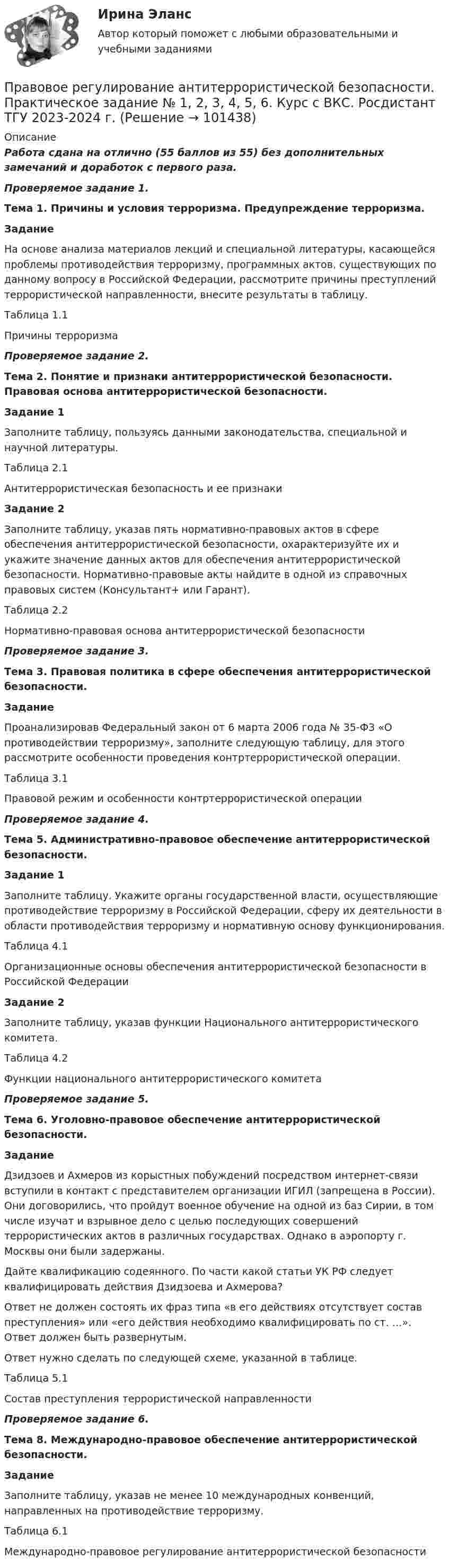     
            Описание
            Работа сдана на отлично (55 баллов из 55) без дополнительных замечаний и доработок с первого раза.Проверяемое задание 1.Тема 1. Причины и условия терроризма. Предупреждение терроризма.Задание На основе анализа материалов лекций и специальной литературы, касающейся проблемы противодействия терроризму, программных актов, существующих по данному вопросу в Российской Федерации, рассмотрите причины преступлений террористической направленности, внесите результаты в таблицу.Таблица 1.1Причины терроризмаПроверяемое задание 2.Тема 2. Понятие и признаки антитеррористической безопасности. Правовая основа антитеррористической безопасности.Задание 1Заполните таблицу, пользуясь данными законодательства, специальной и научной литературы.Таблица 2.1Антитеррористическая безопасность и ее признакиЗадание 2Заполните таблицу, указав пять нормативно-правовых актов в сфере обеспечения антитеррористической безопасности, охарактеризуйте их и укажите значение данных актов для обеспечения антитеррористической безопасности. Нормативно-правовые акты найдите в одной из справочных правовых систем (Консультант+ или Гарант).Таблица 2.2Нормативно-правовая основа антитеррористической безопасностиПроверяемое задание 3.Тема 3. Правовая политика в сфере обеспечения антитеррористической безопасности.ЗаданиеПроанализировав Федеральный закон от 6 марта 2006 года № 35-ФЗ «О противодействии терроризму», заполните следующую таблицу, для этого рассмотрите особенности проведения контртеррористической операции.Таблица 3.1Правовой режим и особенности контртеррористической операцииПроверяемое задание 4.Тема 5. Административно-правовое обеспечение антитеррористической безопасности.Задание 1 Заполните таблицу. Укажите органы государственной власти, осуществляющие противодействие терроризму в Российской Федерации, сферу их деятельности в области противодействия терроризму и нормативную основу функционирования.Таблица 4.1Организационные основы обеспечения антитеррористической безопасности в Российской ФедерацииЗадание 2Заполните таблицу, указав функции Национального антитеррористического комитета.Таблица 4.2Функции национального антитеррористического комитетаПроверяемое задание 5.Тема 6. Уголовно-правовое обеспечение антитеррористической безопасности.ЗаданиеДзидзоев и Ахмеров из корыстных побуждений посредством интернет-связи вступили в контакт с представителем организации ИГИЛ (запрещена в России). Они договорились, что пройдут военное обучение на одной из баз Сирии, в том числе изучат и взрывное дело с целью последующих совершений террористических актов в различных государствах. Однако в аэропорту г. Москвы они были задержаны.Дайте квалификацию содеянного. По части какой статьи УК РФ следует квалифицировать действия Дзидзоева и Ахмерова?Ответ не должен состоять их фраз типа «в его действиях отсутствует состав преступления» или «его действия необходимо квалифицировать по ст. …». Ответ должен быть развернутым.Ответ нужно сделать по следующей схеме, указанной в таблице.Таблица 5.1Состав преступления террористической направленностиПроверяемое задание 6.Тема 8. Международно-правовое обеспечение антитеррористической безопасности.ЗаданиеЗаполните таблицу, указав не менее 10 международных конвенций, направленных на противодействие терроризму.Таблица 6.1Международно-правовое регулирование антитеррористической безопасности   
            
            
            Правовое регулирование антикоррупционной деятельности ТГУ росдистант 5 задание Правовое регулирование антитеррористической безопасности. Практическое задание № 1, 2, 3, 4, 5, 6. Курс с ВКС. Росдистант ТГУ 2023-2024 г.Правовое регулирование банковской деятельности (тест с ответами Синергия/МОИ/ МТИ /МОСАП)Правовое регулирование в туристской деятельности Ответы на тесты 1-4 и итоговое тестирование Витте МУИВПравовое регулирование государственной и муниципальной службыПравовое регулирование государственной и муниципальной службыПравовое регулирование государственной и муниципальной службыПравовое регулирование антикоррупционной деятельности  ВКСПравовое регулирование антикоррупционной деятельности (итоговый тест с ответами) 40 вопросов 72%Правовое регулирование антикоррупционной деятельности (итоговый тест с ответами) 40 вопросов 80%Правовое регулирование антикоррупционной деятельности ККР РосдистантПравовое регулирование антикоррупционной деятельности (РОСДИСТАНТ, практические задания 1-6)Правовое регулирование антикоррупционной деятельности  росдистант тгу Правовое регулирование антикоррупционной деятельности Росдистант ТГУ 6 задание 