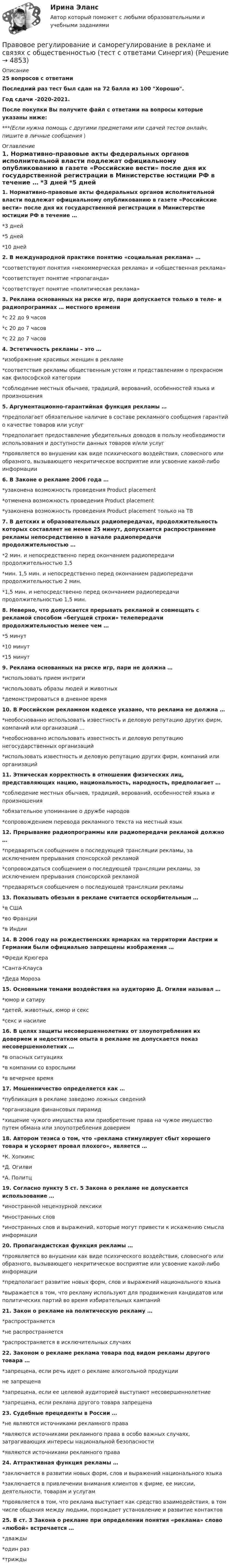     
          Описание
          25 вопросов с ответамиПоследний раз тест был сдан на 72 балла из 100 Хорошо.Год сдачи -2020-2021.После покупки Вы получите файл с ответами на вопросы которые указаны ниже:***(Если нужна помощь с другими предметами или сдачей тестов онлайн, пишите в личные сообщения  ) 
          Оглавление
          1. Нормативно-правовые акты федеральных органов исполнительной власти подлежат официальному опубликованию в газете «Российские вести» после дня их государственной регистрации в Министерстве юстиции РФ в течение … *3 дней *5 дней *10 дней2. В международной практике понятию «социальная реклама» … *соответствуют понятия «некоммерческая реклама» и «общественная реклама» *соответствует понятие «пропаганда» *соответствует понятие «политическая реклама»3. Реклама основанных на риске игр, пари допускается только в теле- и радиопрограммах … местного времени *с 22 до 9 часов *с 20 до 7 часов *с 22 до 7 часов4. Эстетичность рекламы – это … *изображение красивых женщин в рекламе *соответствия рекламы общественным устоям и представлениям о прекрасном как философской категории *соблюдение местных обычаев, традиций, верований, особенностей языка и произношения5. Аргументационно-гарантийная функция рекламы … *предполагает обязательное наличие в составе рекламного сообщения гарантий о качестве товаров или услуг *предполагает предоставление убедительных доводов в пользу необходимости использования и доступности данных товаров и/или услуг *проявляется во внушении как виде психического воздействия, словесного или образного, вызывающего некритическое восприятие или усвоение какой-либо информации6. В Законе о рекламе 2006 года … *узаконена возможность проведения Product placement *отменена возможность проведения Product placement *узаконена возможность проведения Product placement только на ТВ7. В детских и образовательных радиопередачах, продолжительность которых составляет не менее 25 минут, допускается распространение рекламы непосредственно в начале радиопередачи продолжительностью … *2 мин. и непосредственно перед окончанием радиопередачи продолжительностью 1,5 *мин. 1,5 мин. и непосредственно перед окончанием радиопередачи продолжительностью 2 мин. *1,5 мин. и непосредственно перед окончанием радиопередачи продолжительностью 1,5 мин.8. Неверно, что допускается прерывать рекламой и совмещать с рекламой способом «бегущей строки» телепередачи продолжительностью менее чем … *5 минут *10 минут *15 минут9. Реклама основанных на риске игр, пари не должна … *использовать прием интриги *использовать образы людей и животных *демонстрироваться в дневное время10. В Российском рекламном кодексе указано, что реклама не должна … *необоснованно использовать известность и деловую репутацию других фирм, компаний или организаций … *необоснованно использовать известность и деловую репутацию негосударственных организаций *использовать известность и деловую репутацию других фирм, компаний или организаций11. Этническая корректность в отношении физических лиц, представляющих нацию, национальность, народность, предполагает … *соблюдение местных обычаев, традиций, верований, особенностей языка и произношения *обязательное упоминание о дружбе народов *сопровождением перевода рекламного текста на местный язык12. Прерывание радиопрограммы или радиопередачи рекламой должно … *предваряться сообщением о последующей трансляции рекламы, за исключением прерывания спонсорской рекламой *сопровождаться сообщением о последующей трансляции рекламы, за исключением прерывания спонсорской рекламой *предваряться сообщением о последующей трансляции рекламы13. Показывать обезьян в рекламе считается оскорбительным … *в США *во Франции *в Индии14. В 2006 году на рождественских ярмарках на территории Австрии и Германии были официально запрещены изображения … *Фреди Крюгера *Санта-Клауса *Деда Мороза15. Основными темами воздействия на аудиторию Д. Огилви называл … *юмор и сатиру *детей, животных, юмор и секс *секс и насилие16. В целях защиты несовершеннолетних от злоупотребления их доверием и недостатком опыта в рекламе не допускается показ несовершеннолетних … *в опасных ситуациях *в компании со взрослыми *в вечернее время17. Мошенничество определяется как … *публикация в рекламе заведомо ложных сведений *организация финансовых пирамид *хищение чужого имущества или приобретение права на чужое имущество путем обмана или злоупотребления доверием18. Автором тезиса о том, что «реклама стимулирует сбыт хорошего товара и ускоряет провал плохого», является … *К. Хопкинс *Д. Огилви *А. Политц19. Согласно пункту 5 ст. 5 Закона о рекламе не допускается использование … *иностранной нецензурной лексики *иностранных слов *иностранных слов и выражений, которые могут привести к искажению смысла информации20. Пропагандистская функция рекламы … *проявляется во внушении как виде психического воздействия, словесного или образного, вызывающего некритическое восприятие или усвоение какой-либо информации *предполагает развитие новых форм, слов и выражений национального языка *выражается в том, что рекламу используют для продвижения кандидатов или политических партий во время избирательных кампаний21. Закон о рекламе на политическую рекламу … *распространяется *не распространяется *распространяется в исключительных случаях22. Законом о рекламе реклама товара под видом рекламы другого товара … *запрещена, если речь идет о рекламе алкогольной продукции не запрещена *запрещена, если ее целевой аудиторией выступают несовершеннолетние *запрещена, если реклама другого товара запрещена23. Судебные прецеденты в России … *не являются источниками рекламного права *являются источниками рекламного права в особо важных случаях, затрагивающих интересы национальной безопасности *являются источниками рекламного права24. Аттрактивная функция рекламы … *заключается в развитии новых форм, слов и выражений национального языка *заключается в привлечении внимания клиентов к фирме, ее миссии, деятельности, товарам и услугам *проявляется в том, что реклама выступает как средство взаимодействия, в том числе общения между людьми, порождает установление и развитие контактов25. В ст. 3 Закона о рекламе при определении понятия «реклама» слово «любой» встречается … *дважды *один раз *трижды 
            
            
            Правовое регулирование инновационной деятельностью Контрольная работа (Вариант -3)Правовое регулирование и саморегулирование в рекламе и связях с общественностью (тест с ответами Синергия)Правовое регулирование лицензионной деятельности росдистант ТГУ 💯 Правовое регулирование маркетинговой деятельности (ответы на тест Синергия / МТИ / МосАП, январь 2023)Правовое регулирование маркетинговой деятельности//СИНЕРГИЯ//МОСАП//МОИ//МТИПравовое регулирование маркетинговой деятельности — СИНЕРГИЯ | МТИПравовое регулирование международного бизнесаПравовое регулирование государственных и муниципальных закупокПравовое регулирование государственных и муниципальных закупок Задание 1Правовое регулирование государственных и муниципальных закупок Задание 2Правовое регулирование государственных и муниципальных закупок Росдистант ТГУПравовое регулирование деятельности СМИ.. 4 1. Правовое регулирование деятельности СМИ на современном этапе. 4 2. Особенности правового регулирования деятельности Интернет-СМИ.. 12Правовое регулирование деятельности СМИ.. 4 1. Правовое регулирование деятельности СМИ на современном этапе. 4 2. Особенности правового регулирования деятельности Интернет-СМИ.. 12. 2Правовое регулирование земельных отношений. ПКЗ. СИУ РАНХИГС