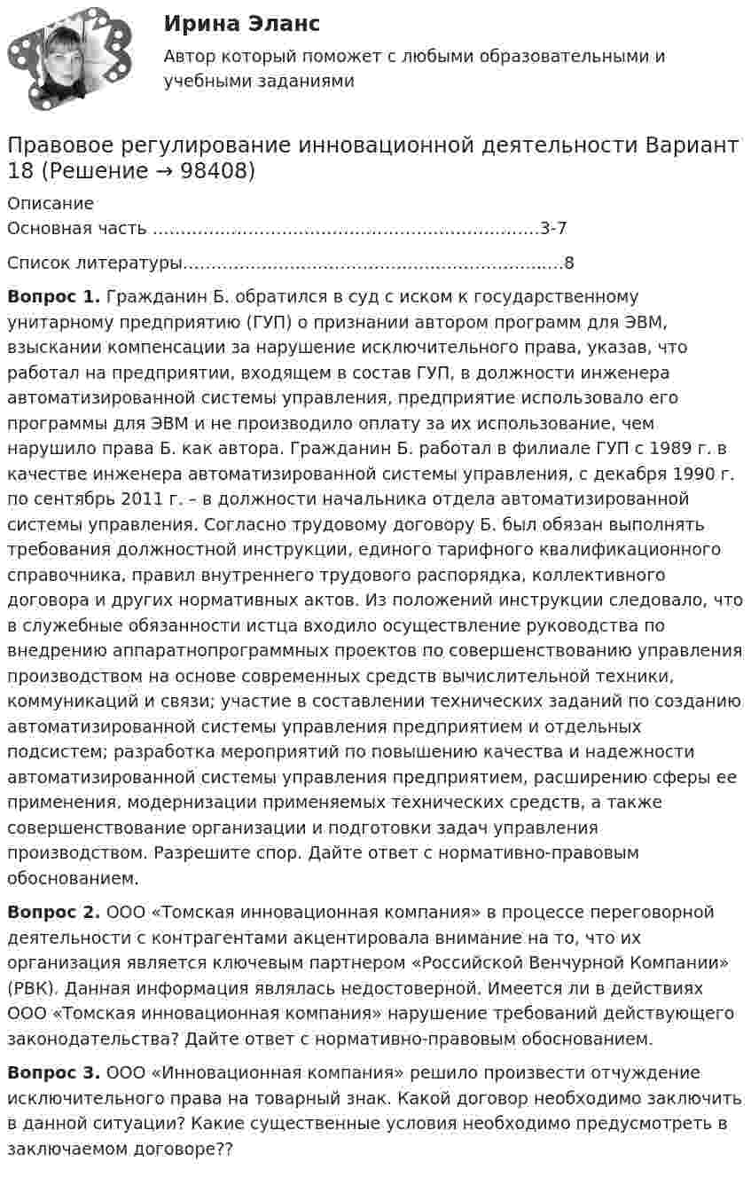      
            Описание
            Основная часть ……………………………………………………………3-7Список литературы………………………………………………………..…8    Вопрос 1. Гражданин Б. обратился в суд с иском к государственному унитарному предприятию (ГУП) о признании автором программ для ЭВМ, взыскании компенсации за нарушение исключительного права, указав, что работал на предприятии, входящем в состав ГУП, в должности инженера автоматизированной системы управления, предприятие использовало его программы для ЭВМ и не производило оплату за их использование, чем нарушило права Б. как автора. Гражданин Б. работал в филиале ГУП с 1989 г. в качестве инженера автоматизированной системы управления, с декабря 1990 г. по сентябрь 2011 г. – в должности начальника отдела автоматизированной системы управления. Согласно трудовому договору Б. был обязан выполнять требования должностной инструкции, единого тарифного квалификационного справочника, правил внутреннего трудового распорядка, коллективного договора и других нормативных актов. Из положений инструкции следовало, что в служебные обязанности истца входило осуществление руководства по внедрению аппаратнопрограммных проектов по совершенствованию управления производством на основе современных средств вычислительной техники, коммуникаций и связи; участие в составлении технических заданий по созданию автоматизированной системы управления предприятием и отдельных подсистем; разработка мероприятий по повышению качества и надежности автоматизированной системы управления предприятием, расширению сферы ее применения, модернизации применяемых технических средств, а также совершенствование организации и подготовки задач управления производством. Разрешите спор. Дайте ответ с нормативно-правовым обоснованием.  Вопрос 2. ООО «Томская инновационная компания» в процессе переговорной деятельности с контрагентами акцентировала внимание на то, что их организация является ключевым партнером «Российской Венчурной Компании» (РВК). Данная информация являлась недостоверной. Имеется ли в действиях ООО «Томская инновационная компания» нарушение требований действующего законодательства? Дайте ответ с нормативно-правовым обоснованием.  Вопрос 3. ООО «Инновационная компания» решило произвести отчуждение исключительного права на товарный знак. Какой договор необходимо заключить в данной ситуации? Какие существенные условия необходимо предусмотреть в заключаемом договоре??   
            
            
            Правовое регулирование земельных отношений. ПКЗ. СИУ РАНХИГСПравовое регулирование инновационной деятельности Вариант 18Правовое регулирование инновационной деятельностью Контрольная работа (Вариант -3)Правовое регулирование и саморегулирование в рекламе и связях с общественностью (тест с ответами Синергия)Правовое регулирование лицензионной деятельности росдистант ТГУ 💯 Правовое регулирование маркетинговой деятельности (ответы на тест Синергия / МТИ / МосАП, январь 2023)Правовое регулирование маркетинговой деятельности//СИНЕРГИЯ//МОСАП//МОИ//МТИПравовое регулирование государственной и муниципальной службы (практические задания)Правовое регулирование государственных и муниципальных закупокПравовое регулирование государственных и муниципальных закупокПравовое регулирование государственных и муниципальных закупок Задание 1Правовое регулирование государственных и муниципальных закупок Задание 2Правовое регулирование государственных и муниципальных закупок Росдистант ТГУПравовое регулирование деятельности СМИ.. 4 1. Правовое регулирование деятельности СМИ на современном этапе. 4 2. Особенности правового регулирования деятельности Интернет-СМИ.. 12