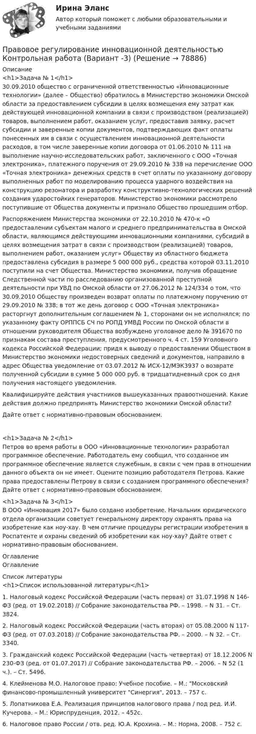      
            Описание
            <h1>Задача № 1</h1>30.09.2010 общество с ограниченной ответственностью «Инновационные технологии» (далее – Общество) обратилось в Министерство экономики Омской области за предоставлением субсидии в целях возмещения ему затрат как действующей инновационной компании в связи с производством (реализацией) товаров, выполнением работ, оказанием услуг, предоставив заявку, расчет субсидии и заверенные копии документов, подтверждающих факт оплаты понесенных им в связи с осуществлением инновационной деятельности расходов, в том числе заверенные копии договора от 01.06.2010 № 111 на выполнение научно-исследовательских работ, заключенного с ООО «Точная электроника», платежного поручения от 29.09.2010 № 338 на перечисление ООО «Точная электроника» денежных средств в счет оплаты по указанному договору выполненных работ по моделированию процесса ударного воздействия на конструкцию резонатора и разработку конструктивно-технологических решений создания ударостойких генераторов. Министерство экономики рассмотрело поступившие от Общества документы и признало Общество прошедшим отбор. Распоряжением Министерства экономики от 22.10.2010 № 470-к «О предоставлении субъектам малого и среднего предпринимательства в Омской области, являющимся действующими инновационными компаниями, субсидий в целях возмещения затрат в связи с производством (реализацией) товаров, выполнением работ, оказанием услуг» Обществу из областного бюджета предоставлена субсидия в размере 5 000 000 руб., средства которой 03.11.2010 поступили на счет Общества. Министерство экономики, получив обращение Следственной части по расследованию организованной преступной деятельности при УВД по Омской области от 27.06.2012 № 124/334 о том, что 30.09.2010 Обществу произведен возврат оплаты по платежному поручению от 29.09.2010 № 338; в тот же день договор с ООО «Точная электроника» расторгнут дополнительным соглашением № 1, сторонами он не исполнялся; по указанному факту ОРППСБ СЧ по РОПД УМВД России по Омской области в отношении руководителя Общества возбуждено уголовное дело № 391670 по признакам состава преступления, предусмотренного ч. 4 ст. 159 Уголовного кодекса Российской Федерации; придя к выводу о предоставлении Обществом в Министерство экономики недостоверных сведений и документов, направило в адрес Общества уведомление от 03.07.2012 № ИСХ-12/МЭК3937 о возврате полученной субсидии в сумме 5 000 000 руб. в тридцатидневный срок со дня получения настоящего уведомления. Квалифицируйте действия участников вышеуказанных правоотношений. Какие действия должно предпринять Министерство экономики Омской области? Дайте ответ с нормативно-правовым обоснованием. <h1>Задача № 2</h1>Петров во время работы в ООО «Инновационные технологии» разработал программное обеспечение. Работодатель ему сообщил, что созданное им программное обеспечение является служебным, в связи с чем прав в отношении данного объекта он не имеет. Оцените позицию работодателя Петрова. Какие права предоставлены Петрову в связи с созданием программного обеспечения? Дайте ответ с нормативно-правовым обоснованием. <h1>Задача № 3</h1>В ООО «Инновация 2017» было создано изобретение. Начальник юридического отдела организации советует генеральному директору охранять права на изобретение как ноу-хау. В чем отличие процедуры регистрации изобретения в Роспатенте и охраны сведений об изобретении как ноу-хау? Дайте ответ с нормативно-правовым обоснованием. 
            Оглавление
            Оглавление 
            Список литературы
            <h1>Список использованной литературы</h1> 1.                  Налоговый кодекс Российской Федерации (часть первая) от 31.07.1998 N 146-ФЗ (ред. от 19.02.2018) // Собрание законодательства РФ. – 1998. – N 31. – Ст. 3824.2.                 Налоговый кодекс Российской Федерации (часть вторая) от 05.08.2000 N 117-ФЗ (ред. от 07.03.2018) // Собрание законодательства РФ. – 2000. – N 32. – Ст. 3340.3.                 Гражданский кодекс Российской Федерации (часть четвертая) от 18.12.2006 N 230-ФЗ (ред. от 01.07.2017) // Собрание законодательства РФ. – 2006. – N 52 (1 ч.). – Ст. 5496.4.                 Клейменова М.О. Налоговое право: Учебное пособие. – М.: Московский финансово-промышленный университет Синергия, 2013. – 757 с.5.                Лопатникова Е.А. Реализация принципов налогового права / под ред. И.И. Кучерова. – М.: Юриспруденция, 2012. – 452с.6.                Налоговое право России / отв. ред. Ю.А. Крохина. – М.: Норма, 2008. – 752 с.   
            
            
            Правовое регулирование инновационной деятельности Вариант 18Правовое регулирование инновационной деятельностью Контрольная работа (Вариант -3)Правовое регулирование и саморегулирование в рекламе и связях с общественностью (тест с ответами Синергия)Правовое регулирование лицензионной деятельности росдистант ТГУ 💯 Правовое регулирование маркетинговой деятельности (ответы на тест Синергия / МТИ / МосАП, январь 2023)Правовое регулирование маркетинговой деятельности//СИНЕРГИЯ//МОСАП//МОИ//МТИПравовое регулирование маркетинговой деятельности — СИНЕРГИЯ | МТИПравовое регулирование государственных и муниципальных закупокПравовое регулирование государственных и муниципальных закупокПравовое регулирование государственных и муниципальных закупок Задание 1Правовое регулирование государственных и муниципальных закупок Задание 2Правовое регулирование государственных и муниципальных закупок Росдистант ТГУПравовое регулирование деятельности СМИ.. 4 1. Правовое регулирование деятельности СМИ на современном этапе. 4 2. Особенности правового регулирования деятельности Интернет-СМИ.. 12Правовое регулирование деятельности СМИ.. 4 1. Правовое регулирование деятельности СМИ на современном этапе. 4 2. Особенности правового регулирования деятельности Интернет-СМИ.. 12. 2