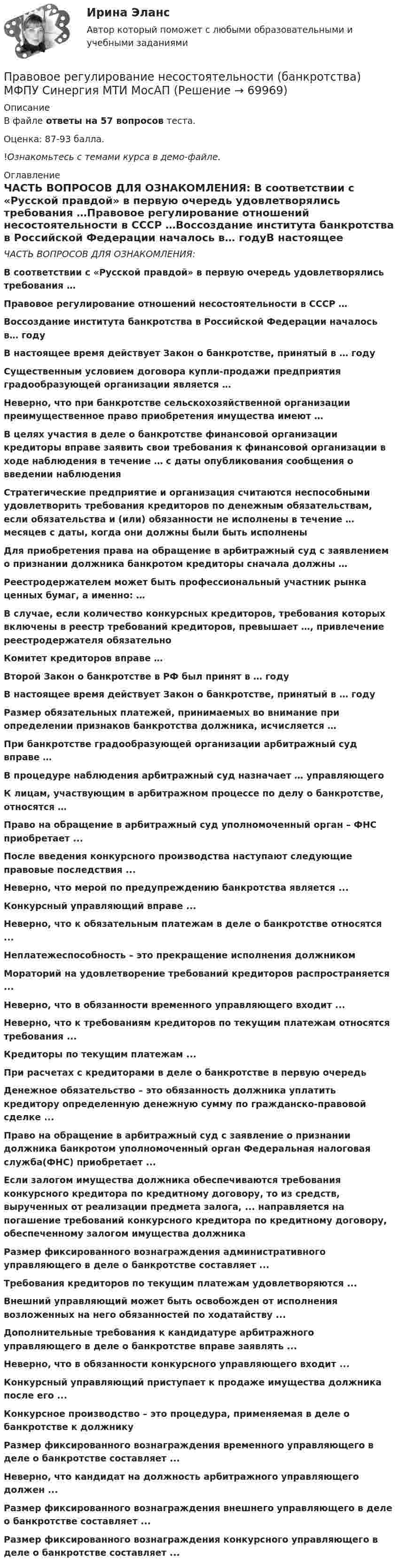    
            Описание
            В файле ответы на 57 вопросов теста.Оценка: 87-93 балла.!Ознакомьтесь с темами курса в демо-файле. 
            Оглавление
            ЧАСТЬ ВОПРОСОВ ДЛЯ ОЗНАКОМЛЕНИЯ:  В соответствии с «Русской правдой» в первую очередь удовлетворялись требования …Правовое регулирование отношений несостоятельности в СССР …Воссоздание института банкротства в Российской Федерации началось в… годуВ настоящее время действует Закон о банкротстве, принятый в … годуСущественным условием договора купли-продажи предприятия градообразующей организации является …Неверно, что при банкротстве сельскохозяйственной организации преимущественное право приобретения имущества имеют …В целях участия в деле о банкротстве финансовой организации кредиторы вправе заявить свои требования к финансовой организации в ходе наблюдения в течение … с даты опубликования сообщения о введении наблюденияСтратегические предприятие и организация считаются неспособными удовлетворить требования кредиторов по денежным обязательствам, если обязательства и (или) обязанности не исполнены в течение … месяцев с даты, когда они должны были быть исполненыДля приобретения права на обращение в арбитражный суд с заявлением о признании должника банкротом кредиторы сначала должны … Реестродержателем может быть профессиональный участник рынка ценных бумаг, а именно: …В случае, если количество конкурсных кредиторов, требования которых включены в реестр требований кредиторов, превышает …, привлечение реестродержателя обязательноКомитет кредиторов вправе …Второй Закон о банкротстве в РФ был принят в … годуВ настоящее время действует Закон о банкротстве, принятый в … годуРазмер обязательных платежей, принимаемых во внимание при определении признаков банкротства должника, исчисляется …При банкротстве градообразующей организации арбитражный суд вправе …В процедуре наблюдения арбитражный суд назначает … управляющегоК лицам, участвующим в арбитражном процессе по делу о банкротстве, относятся …Право на обращение в арбитражный суд уполномоченный орган – ФНС приобретает ...После введения конкурсного производства наступают следующие правовые последствия ...Неверно, что мерой по предупреждению банкротства является ...Конкурсный управляющий вправе ...Неверно, что к обязательным платежам в деле о банкротстве относятся ...Неплатежеспособность – это прекращение исполнения должником Мораторий на удовлетворение требований кредиторов распространяется ...Неверно, что в обязанности временного управляющего входит ...Неверно, что к требованиям кредиторов по текущим платежам относятся требования ...Кредиторы по текущим платежам ...При расчетах с кредиторами в деле о банкротстве в первую очередьДенежное обязательство – это обязанность должника уплатить кредитору определенную денежную сумму по гражданско-правовой сделке ...Право на обращение в арбитражный суд с заявление о признании должника банкротом уполномоченный орган Федеральная налоговая служба(ФНС) приобретает ...Если залогом имущества должника обеспечиваются требования конкурсного кредитора по кредитному договору, то из средств, вырученных от реализации предмета залога, ... направляется на погашение требований конкурсного кредитора по кредитному договору, обеспеченному залогом имущества должника Размер фиксированного вознаграждения административного управляющего в деле о банкротстве составляет ...Требования кредиторов по текущим платежам удовлетворяются ...Внешний управляющий может быть освобожден от исполнения возложенных на него обязанностей по ходатайству ...Дополнительные требования к кандидатуре арбитражного управляющего в деле о банкротстве вправе заявлять ...Неверно, что в обязанности конкурсного управляющего входит ...Конкурсный управляющий приступает к продаже имущества должника после его ...Конкурсное производство – это процедура, применяемая в деле о банкротстве к должникуРазмер фиксированного вознаграждения временного управляющего в деле о банкротстве составляет ...Неверно, что кандидат на должность арбитражного управляющего должен ...Размер фиксированного вознаграждения внешнего управляющего в деле о банкротстве составляет ...Размер фиксированного вознаграждения конкурсного управляющего в деле о банкротстве составляет ...   
            
            
            Правовое регулирование несостоятельности (банкротства) / Гражданско-правовое регулирование несостоятельности (банкротства). Синергия. ✅ Ответы на ИТОГОВЫЙ ТЕСТ. На отлично!Правовое регулирование несостоятельности (банкротства) МФПУ Синергия МТИ МосАППравовое регулирование несостоятельности (банкротства) (ответы на тест Синергия / МТИ / МОИ / МосАП)Правовое регулирование несостоятельности (банкротства) (ответы на тест Синергия / МТИ / МОИ / МосАП) Правовое регулирование несостоятельности (банкротства) Синергия / МТИ / МОИ / МосАППравовое регулирование несостоятельности банкротства тест Синергия 2023 (все ответы✅100 баллов)Правовое регулирование несостоятельности (банкротства) (тест с ответами Синергия) 50 вопросовПравовое регулирование лицензионной деятельности росдистант ТГУ 💯 Правовое регулирование маркетинговой деятельности (ответы на тест Синергия / МТИ / МосАП, январь 2023)Правовое регулирование маркетинговой деятельности//СИНЕРГИЯ//МОСАП//МОИ//МТИПравовое регулирование маркетинговой деятельности — СИНЕРГИЯ | МТИПравовое регулирование международного бизнесаправовое регулирование налоговПравовое регулирование несостоятельности (банкротства)