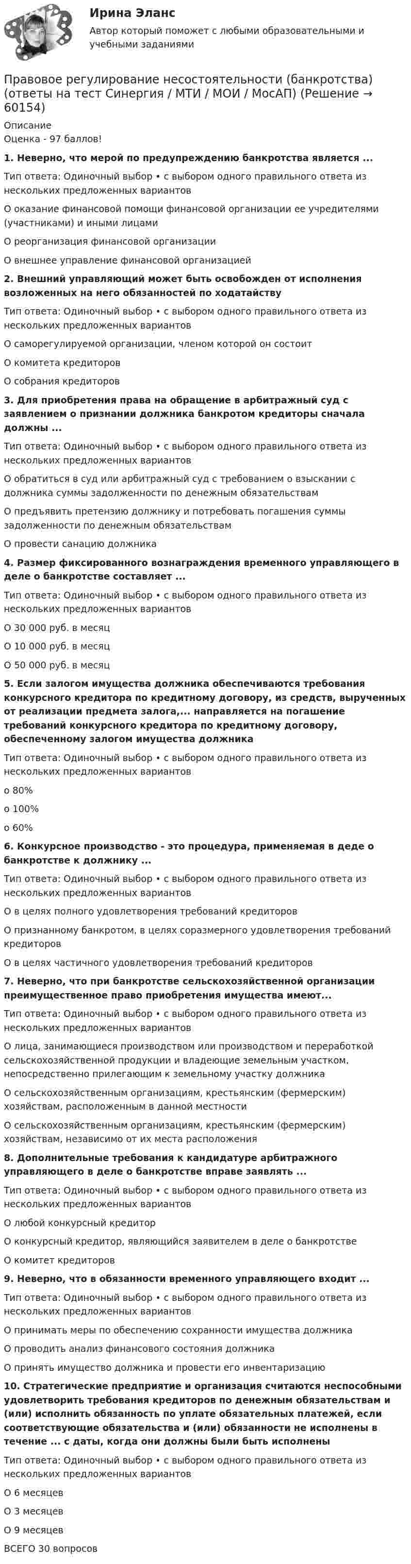     
            Описание
            Оценка - 97 баллов!1. Неверно, что мерой по предупреждению банкротства является ...Тип ответа: Одиночный выбор • с выбором одного правильного ответа из нескольких предложенных вариантовО оказание финансовой помощи финансовой организации ее учредителями (участниками) и иными лицамиО реорганизация финансовой организацииО внешнее управление финансовой организацией2. Внешний управляющий может быть освобожден от исполнения возложенных на него обязанностей по ходатайствуТип ответа: Одиночный выбор • с выбором одного правильного ответа из нескольких предложенных вариантовО саморегулируемой организации, членом которой он состоитО комитета кредиторовО собрания кредиторов3. Для приобретения права на обращение в арбитражный суд с заявлением о признании должника банкротом кредиторы сначала должны ...Тип ответа: Одиночный выбор • с выбором одного правильного ответа из нескольких предложенных вариантовО обратиться в суд или арбитражный суд с требованием о взыскании с должника суммы задолженности по денежным обязательствамО предъявить претензию должнику и потребовать погашения суммы задолженности по денежным обязательствамО провести санацию должника4. Размер фиксированного вознаграждения временного управляющего в деле о банкротстве составляет ...Тип ответа: Одиночный выбор • с выбором одного правильного ответа из нескольких предложенных вариантовО 30 000 руб. в месяцО 10 000 руб. в месяцО 50 000 руб. в месяц5. Если залогом имущества должника обеспечиваются требования конкурсного кредитора по кредитному договору, из средств, вырученных от реализации предмета залога,... направляется на погашение требований конкурсного кредитора по кредитному договору, обеспеченному залогом имущества должникаТип ответа: Одиночный выбор • с выбором одного правильного ответа из нескольких предложенных вариантово 80%о 100%о 60%6. Конкурсное производство - это процедура, применяемая в деде о банкротстве к должнику ...Тип ответа: Одиночный выбор • с выбором одного правильного ответа из нескольких предложенных вариантовО в целях полного удовлетворения требований кредиторовО признанному банкротом, в целях соразмерного удовлетворения требований кредиторовО в целях частичного удовлетворения требований кредиторов7. Неверно, что при банкротстве сельскохозяйственной организации преимущественное право приобретения имущества имеют...Тип ответа: Одиночный выбор • с выбором одного правильного ответа из нескольких предложенных вариантовО лица, занимающиеся производством или производством и переработкой сельскохозяйственной продукции и владеющие земельным участком, непосредственно прилегающим к земельному участку должникаО сельскохозяйственным организациям, крестьянским (фермерским) хозяйствам, расположенным в данной местностиО сельскохозяйственным организациям, крестьянским (фермерским) хозяйствам, независимо от их места расположения8. Дополнительные требования к кандидатуре арбитражного управляющего в деле о банкротстве вправе заявлять ...Тип ответа: Одиночный выбор • с выбором одного правильного ответа из нескольких предложенных вариантовО любой конкурсный кредиторО конкурсный кредитор, являющийся заявителем в деле о банкротствеО комитет кредиторов9. Неверно, что в обязанности временного управляющего входит ...Тип ответа: Одиночный выбор • с выбором одного правильного ответа из нескольких предложенных вариантовО принимать меры по обеспечению сохранности имущества должникаО проводить анализ финансового состояния должникаО принять имущество должника и провести его инвентаризацию10. Стратегические предприятие и организация считаются неспособными удовлетворить требования кредиторов по денежным обязательствам и (или) исполнить обязанность по уплате обязательных платежей, если соответствующие обязательства и (или) обязанности не исполнены в течение ... с даты, когда они должны были быть исполненыТип ответа: Одиночный выбор • с выбором одного правильного ответа из нескольких предложенных вариантовО 6 месяцевО 3 месяцевО 9 месяцевВСЕГО 30 вопросов   
            
            
            Правовое регулирование несостоятельности (банкротства) МФПУ Синергия МТИ МосАППравовое регулирование несостоятельности (банкротства) (ответы на тест Синергия / МТИ / МОИ / МосАП)Правовое регулирование несостоятельности (банкротства) (ответы на тест Синергия / МТИ / МОИ / МосАП) Правовое регулирование несостоятельности (банкротства) Синергия / МТИ / МОИ / МосАППравовое регулирование несостоятельности банкротства тест Синергия 2023 (все ответы✅100 баллов)Правовое регулирование несостоятельности (банкротства) (тест с ответами Синергия) 50 вопросов💯 Правовое регулирование нефтегазового бизнеса.фмен_БАК (ответы на тест Синергия / МОИ / МТИ / МосАП, декабрь 2023)💯 Правовое регулирование маркетинговой деятельности (ответы на тест Синергия / МТИ / МосАП, январь 2023)Правовое регулирование маркетинговой деятельности//СИНЕРГИЯ//МОСАП//МОИ//МТИПравовое регулирование маркетинговой деятельности — СИНЕРГИЯ | МТИПравовое регулирование международного бизнесаправовое регулирование налоговПравовое регулирование несостоятельности (банкротства)Правовое регулирование несостоятельности (банкротства).(1) МосАП МФПУ Синергия МТИ