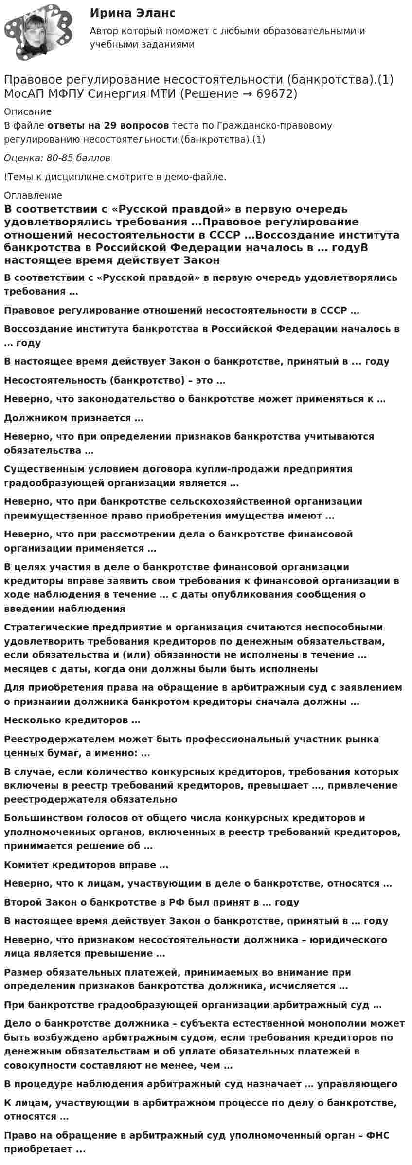     
            Описание
            В файле ответы на 29 вопросов теста по Гражданско-правовому регулированию несостоятельности (банкротства).(1)Оценка: 80-85 баллов!Темы к дисциплине смотрите в демо-файле. 
            Оглавление
             В соответствии с «Русской правдой» в первую очередь удовлетворялись требования …Правовое регулирование отношений несостоятельности в СССР …Воссоздание института банкротства в Российской Федерации началось в … годуВ настоящее время действует Закон о банкротстве, принятый в ... годуНесостоятельность (банкротство) – это …Неверно, что законодательство о банкротстве может применяться к …Должником признается …Неверно, что при определении признаков банкротства учитываются обязательства …Существенным условием договора купли-продажи предприятия градообразующей организации является …Неверно, что при банкротстве сельскохозяйственной организации преимущественное право приобретения имущества имеют …Неверно, что при рассмотрении дела о банкротстве финансовой организации применяется …В целях участия в деле о банкротстве финансовой организации кредиторы вправе заявить свои требования к финансовой организации в ходе наблюдения в течение … с даты опубликования сообщения о введении наблюденияСтратегические предприятие и организация считаются неспособными удовлетворить требования кредиторов по денежным обязательствам, если обязательства и (или) обязанности не исполнены в течение … месяцев с даты, когда они должны были быть исполненыДля приобретения права на обращение в арбитражный суд с заявлением о признании должника банкротом кредиторы сначала должны …Несколько кредиторов …Реестродержателем может быть профессиональный участник рынка ценных бумаг, а именно: …В случае, если количество конкурсных кредиторов, требования которых включены в реестр требований кредиторов, превышает …, привлечение реестродержателя обязательноБольшинством голосов от общего числа конкурсных кредиторов и уполномоченных органов, включенных в реестр требований кредиторов, принимается решение об …Комитет кредиторов вправе …Неверно, что к лицам, участвующим в деле о банкротстве, относятся …Второй Закон о банкротстве в РФ был принят в … годуВ настоящее время действует Закон о банкротстве, принятый в … годуНеверно, что признаком несостоятельности должника – юридического лица является превышение …Размер обязательных платежей, принимаемых во внимание при определении признаков банкротства должника, исчисляется …При банкротстве градообразующей организации арбитражный суд …Дело о банкротстве должника – субъекта естественной монополии может быть возбуждено арбитражным судом, если требования кредиторов по денежным обязательствам и об уплате обязательных платежей в совокупности составляют не менее, чем …В процедуре наблюдения арбитражный суд назначает … управляющегоК лицам, участвующим в арбитражном процессе по делу о банкротстве, относятся …Право на обращение в арбитражный суд уполномоченный орган – ФНС приобретает ...   
            
            
            Правовое регулирование несостоятельности (банкротства)Правовое регулирование несостоятельности (банкротства).(1) МосАП МФПУ Синергия МТИПравовое регулирование несостоятельности (банкротства) / Гражданско-правовое регулирование несостоятельности (банкротства). Синергия. ✅ Ответы на ИТОГОВЫЙ ТЕСТ. На отлично!Правовое регулирование несостоятельности (банкротства) МФПУ Синергия МТИ МосАППравовое регулирование несостоятельности (банкротства) (ответы на тест Синергия / МТИ / МОИ / МосАП)Правовое регулирование несостоятельности (банкротства) (ответы на тест Синергия / МТИ / МОИ / МосАП) Правовое регулирование несостоятельности (банкротства) Синергия / МТИ / МОИ / МосАППравовое регулирование инновационной деятельностью Контрольная работа (Вариант -3)Правовое регулирование и саморегулирование в рекламе и связях с общественностью (тест с ответами Синергия)Правовое регулирование лицензионной деятельности росдистант ТГУ 💯 Правовое регулирование маркетинговой деятельности (ответы на тест Синергия / МТИ / МосАП, январь 2023)Правовое регулирование маркетинговой деятельности//СИНЕРГИЯ//МОСАП//МОИ//МТИПравовое регулирование маркетинговой деятельности — СИНЕРГИЯ | МТИПравовое регулирование международного бизнеса