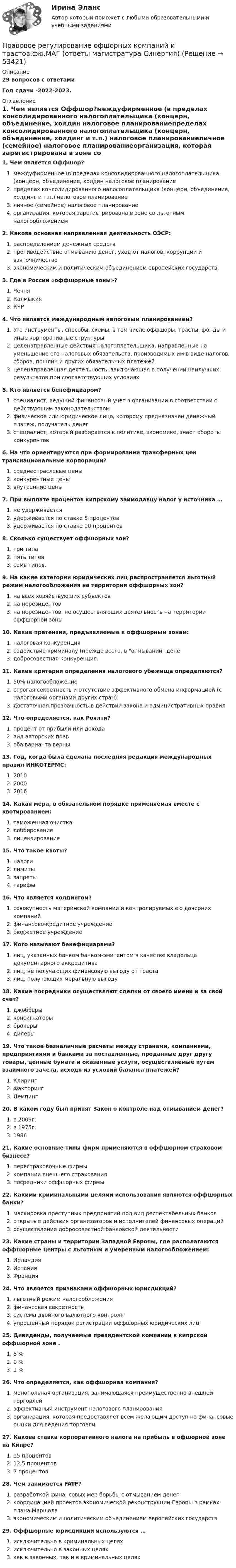      
            Описание
            29 вопросов с ответамиГод сдачи -2022-2023. 
            Оглавление
            1. Чем является Оффшор?междуфирменное (в пределах консолидированного налогоплательщика (концерн, объединение, холдин налоговое планированиепределах консолидированного налогоплательщика (концерн, объединение, холдинг и т.п.) налоговое планированиеличное (семейное) налоговое планированиеорганизация, которая зарегистрирована в зоне со льготным налогообложением2. Какова основная направленная деятельность ОЭСР:распределением денежных средствпротиводействие отмыванию денег, уход от налогов, коррупции и взяточничествоэкономическим и политическим объединением европейских государств.3. Где в России «оффшорные зоны»?ЧечняКалмыкияКЧР4. Что является международным налоговым планированием?это инструменты, способы, схемы, в том числе оффшоры, трасты, фонды и иные корпоративные структурыцеленаправленные действия налогоплательщика, направленные на уменьшение его налоговых обязательств, производимых им в виде налогов, сборов, пошлин и других обязательных платежейцеленаправленная деятельность, заключающая в получении наилучших результатов при соответствующих условиях5. Кто является бенефициаром?специалист, ведущий финансовый учет в организации в соответствии с действующим законодательствомфизическое или юридическое лицо, которому предназначен денежный платеж, получатель денегспециалист, который разбирается в политике, экономике, знает обороты конкурентов6. На что ориентируются при формировании трансферных цен транснациональные корпорации?среднеотраслевые ценыконкурентные ценывнутренние цены7. При выплате процентов кипрскому заимодавцу налог у источника …не удерживаетсяудерживается по ставке 5 процентовудерживается по ставке 10 процентов8. Сколько существует оффшорных зон?три типапять типовсемь типов.9. На какие категории юридических лиц распространяется льготный режим налогообложения на территории оффшорных зон?на всех хозяйствующих субъектовна нерезидентовна нерезидентов, не осуществляющих деятельность на территории оффшорной зоны10. Какие претензии, предъявляемые к оффшорным зонам:налоговая конкуренциясодействие криминалу (прежде всего, в отмывании денедобросовестная конкуренция.11. Какие критерии определения налогового убежища определяются?50% налогообложениестрогая секретность и отсутствие эффективного обмена информацией (с налоговыми органами других стран)достаточная прозрачность в действии закона и административных правил12. Что определяется, как Роялти?процент от прибыли или доходавид авторских правоба варианта верны13. Год, когда была сделана последняя редакция международных правил ИНКОТЕРМС:20102000201614. Какая мера, в обязательном порядке применяемая вместе с квотированием:таможенная очисткалоббированиелицензирование15. Что такое квоты?налогилимитызапретытарифы16. Что является холдингом?совокупность материнской компании и контролируемых ею дочерних компанийфинансово-кредитное учреждениебюджетное учреждение17. Кого называют бенефициарами?лиц, указанных банком банком-эмитентом в качестве владельца документарного аккредитивалиц, не получающих финансовую выгоду от трасталиц, получающих моральную выгоду18. Какие посредники осуществляют сделки от своего имени и за свой счет?джобберыконсигнаторыброкерыдилеры19. Что такое безналичные расчеты между странами, компаниями, предприятиями и банками за поставленные, проданные друг другу товары, ценные бумаги и оказанные услуги, осуществляемые путем взаимного зачета, исходя из условий баланса платежей?КлирингФакторингДемпинг20. В каком году был принят Закон о контроле над отмыванием денег?в 2009г.в 1975г.198621. Какие основные типы фирм применяются в оффшорном страховом бизнесе?перестраховочные фирмыкомпании внешнего страхованияпосредники оффшорных фирмы22. Какими криминальными целями использования являются оффшорных банки?маскировка преступных предприятий под вид респектабельных банковоткрытые действия организаторов и исполнителей финансовых операцийосуществление добросовестной банковской деятельности23. Какие страны и территории Западной Европы, где располагаются оффшорные центры с льготным и умеренным налогообложением:ИрландияИспанияФранция24. Что является признаками оффшорных юрисдикций?льготный режим налогообложенияфинансовая секретностьсистема двойного валютного контроляупрощенный порядок регистрации оффшорных юридических лиц25. Дивиденды, получаемые президентской компании в кипрской оффшорной зоне .5 %0 %1 %26. Что определяется, как оффшорная компания?монопольная организация, занимающаяся преимущественно внешней торговлейэффективный инструмент налогового планированияорганизация, которая предоставляет всем желающим доступ на финансовые рынки для ведения торговли27. Какова ставка корпоративного налога на прибыль в офшорной зоне на Кипре?15 процентов12,5 процентов7 процентов28. Чем занимается FATF?разработкой финансовых мер борьбы с отмыванием денегкоординацией проектов экономической реконструкции Европы в рамках плана Маршалаэкономическим и политическим объединением европейских государств29. Оффшорные юрисдикции используются …исключительно в криминальных целяхисключительно в законных целяхкак в законных, так и в криминальных целях 
            
            
            Правовое регулирование офшорных компаний и трастов (Темы 1-6) тест с ответами Магистратура СинергияПравовое регулирование офшорных компаний и трастов.фю.МАГ (ответы магистратура Синергия)💯 Правовое регулирование офшорных компаний и трастов.фю_МАГ (ответы на тест Синергия / МОИ / МТИ / МосАП, октябрь 2023)Правовое регулирование офшорных компаний и трастов.фю_МАГ (тест с ответами магистратура Синергия)Правовое регулирование охраны окружающей среды в Челябинской областиПравовое регулирование оценочной деятельности Правовое регулирование предпринимательской деятельности. СинергияПравовое регулирование несостоятельности банкротства тест Синергия 2023 (все ответы✅100 баллов)Правовое регулирование несостоятельности (банкротства) (тест с ответами Синергия) 50 вопросов💯 Правовое регулирование нефтегазового бизнеса.фмен_БАК (ответы на тест Синергия / МОИ / МТИ / МосАП, декабрь 2023)Правовое регулирование организации работы с обращениями граждан в дореволюционный периодПравовое регулирование отношений интеллектуальной собственности (Вариант №5, НГУЭУ)Правовое регулирование офшорных компаний и трастов / 25 вопросовПравовое регулирование офшорных компаний и трастов//СИНЕРГИЯ//МОСАП//МОИ//МТИ