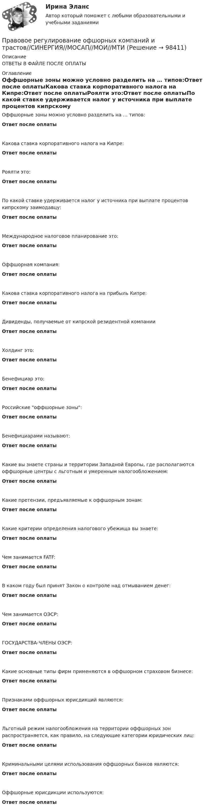      
            Описание
            ОТВЕТЫ В ФАЙЛЕ ПОСЛЕ ОПЛАТЫ 
            Оглавление
            Оффшорные зоны можно условно разделить на … типов:Ответ после оплатыКакова ставка корпоративного налога на Кипре:Ответ после оплатыРоялти это:Ответ после оплатыПо какой ставке удерживается налог у источника при выплате процентов кипрскому заимодавцу:Ответ после оплатыМеждународное налоговое планирование это:Ответ после оплатыОффшорная компания:Ответ после оплатыКакова ставка корпоративного налога на прибыль Кипре:Ответ после оплатыДивиденды, получаемые от кипрской резидентной компанииОтвет после оплатыХолдинг это:Ответ после оплатыБенефициар это:Ответ после оплатыРоссийские оффшорные зоны:Ответ после оплатыБенефициарами называют:Ответ после оплатыКакие вы знаете страны и территории Западной Европы, где располагаются оффшорные центры с льготным и умеренным налогообложением:Ответ после оплатыКакие претензии, предъявляемые к оффшорным зонам:Ответ после оплатыКакие критерии определения налогового убежища вы знаете:Ответ после оплатыЧем занимается FATF:Ответ после оплатыВ каком году был принят Закон о контроле над отмыванием денег:Ответ после оплатыЧем занимается ОЭСР:Ответ после оплатыГОСУДАРСТВА-ЧЛЕНЫ ОЭСР:Ответ после оплатыКакие основные типы фирм применяются в оффшорном страховом бизнесе:Ответ после оплатыПризнаками оффшорных юрисдикций являются:Ответ после оплатыЛьготный режим налогообложения на территории оффшорных зон распространяется, как правило, на следующие категории юридических лиц:Ответ после оплатыКриминальными целями использования оффшорных банков являются:Ответ после оплатыОффшорные юрисдикции используются:Ответ после оплаты  
            
            
            Правовое регулирование офшорных компаний и трастов / 25 вопросовПравовое регулирование офшорных компаний и трастов//СИНЕРГИЯ//МОСАП//МОИ//МТИПравовое регулирование офшорных компаний и трастов. Синергия. Ответы на ИТОГОВЫЙ ТЕСТ. На отлично!Правовое регулирование офшорных компаний и трастов (Темы 1-6) тест с ответами Магистратура СинергияПравовое регулирование офшорных компаний и трастов.фю.МАГ (ответы магистратура Синергия)💯 Правовое регулирование офшорных компаний и трастов.фю_МАГ (ответы на тест Синергия / МОИ / МТИ / МосАП, октябрь 2023)Правовое регулирование офшорных компаний и трастов.фю_МАГ (тест с ответами магистратура Синергия)Правовое регулирование несостоятельности (банкротства) (ответы на тест Синергия / МТИ / МОИ / МосАП)Правовое регулирование несостоятельности (банкротства) (ответы на тест Синергия / МТИ / МОИ / МосАП) Правовое регулирование несостоятельности (банкротства) Синергия / МТИ / МОИ / МосАППравовое регулирование несостоятельности банкротства тест Синергия 2023 (все ответы✅100 баллов)Правовое регулирование несостоятельности (банкротства) (тест с ответами Синергия) 50 вопросов💯 Правовое регулирование нефтегазового бизнеса.фмен_БАК (ответы на тест Синергия / МОИ / МТИ / МосАП, декабрь 2023)Правовое регулирование организации работы с обращениями граждан в дореволюционный период
