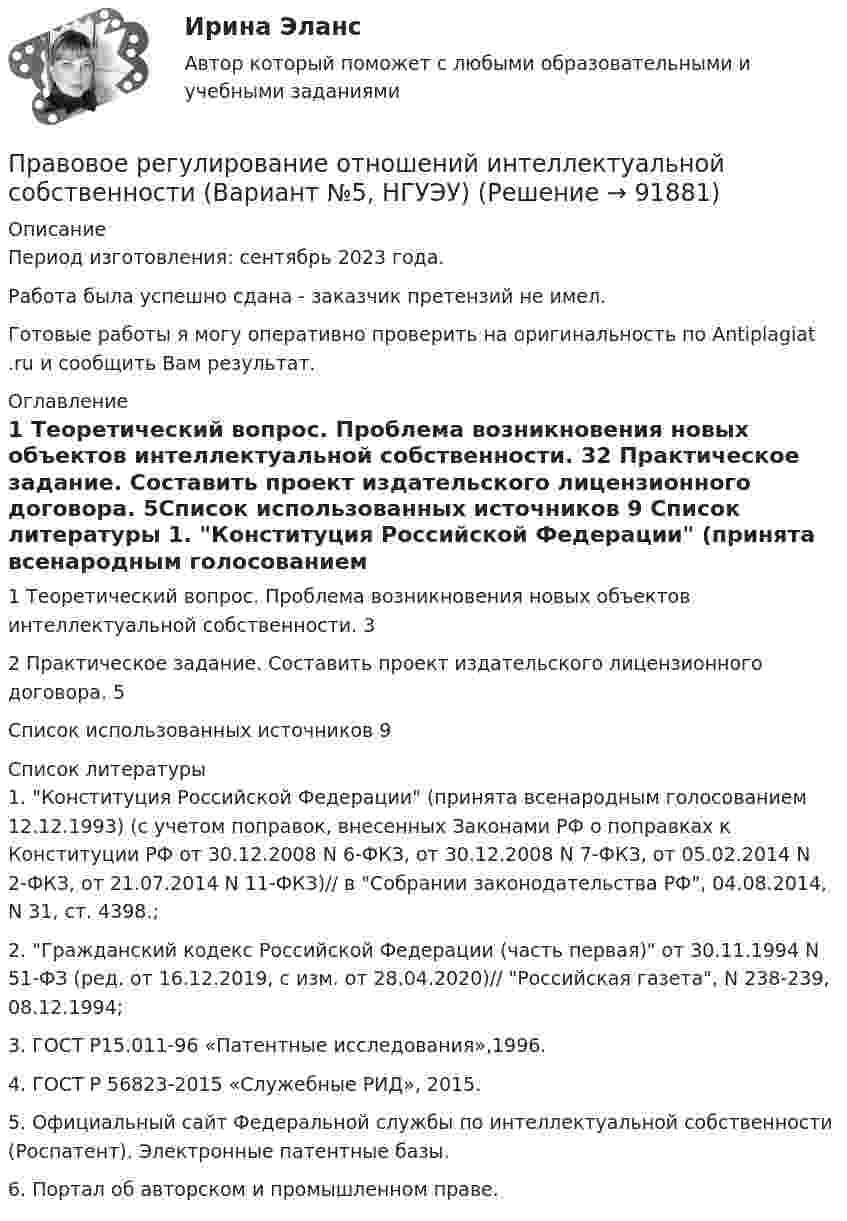      
            Описание
            Период изготовления: сентябрь 2023 года. Работа была успешно сдана - заказчик претензий не имел.Готовые работы я могу оперативно проверить на оригинальность по Antiplagiat .ru и сообщить Вам результат. 
            Оглавление
            1 Теоретический вопрос. Проблема возникновения новых объектов интеллектуальной собственности.	32 Практическое задание. Составить проект издательского лицензионного договора.	5Список использованных источников	9 
            Список литературы
            1.	Конституция Российской Федерации (принята всенародным голосованием 12.12.1993) (с учетом поправок, внесенных Законами РФ о поправках к Конституции РФ от 30.12.2008 N 6-ФКЗ, от 30.12.2008 N 7-ФКЗ, от 05.02.2014 N 2-ФКЗ, от 21.07.2014 N 11-ФКЗ)// в Собрании законодательства РФ, 04.08.2014, N 31, ст. 4398.;2.	Гражданский кодекс Российской Федерации (часть первая) от 30.11.1994 N 51-ФЗ (ред. от 16.12.2019, с изм. от 28.04.2020)// Российская газета, N 238-239, 08.12.1994;3.	ГОСТ Р15.011-96 «Патентные исследования»,1996. 4.	ГОСТ Р 56823-2015 «Служебные РИД», 2015. 5.	Официальный сайт Федеральной службы по интеллектуальной собственности (Роспатент). Электронные патентные базы.  6.	Портал об авторском и промышленном праве.  
            
            
            Правовое регулирование организации работы с обращениями граждан в дореволюционный периодПравовое регулирование отношений интеллектуальной собственности (Вариант №5, НГУЭУ)Правовое регулирование офшорных компаний и трастов / 25 вопросовПравовое регулирование офшорных компаний и трастов//СИНЕРГИЯ//МОСАП//МОИ//МТИПравовое регулирование офшорных компаний и трастов. Синергия. Ответы на ИТОГОВЫЙ ТЕСТ. На отлично!Правовое регулирование офшорных компаний и трастов (Темы 1-6) тест с ответами Магистратура СинергияПравовое регулирование офшорных компаний и трастов.фю.МАГ (ответы магистратура Синергия)Правовое регулирование несостоятельности (банкротства) / Гражданско-правовое регулирование несостоятельности (банкротства). Синергия. ✅ Ответы на ИТОГОВЫЙ ТЕСТ. На отлично!Правовое регулирование несостоятельности (банкротства) МФПУ Синергия МТИ МосАППравовое регулирование несостоятельности (банкротства) (ответы на тест Синергия / МТИ / МОИ / МосАП)Правовое регулирование несостоятельности (банкротства) (ответы на тест Синергия / МТИ / МОИ / МосАП) Правовое регулирование несостоятельности (банкротства) Синергия / МТИ / МОИ / МосАППравовое регулирование несостоятельности банкротства тест Синергия 2023 (все ответы✅100 баллов)Правовое регулирование несостоятельности (банкротства) (тест с ответами Синергия) 50 вопросов