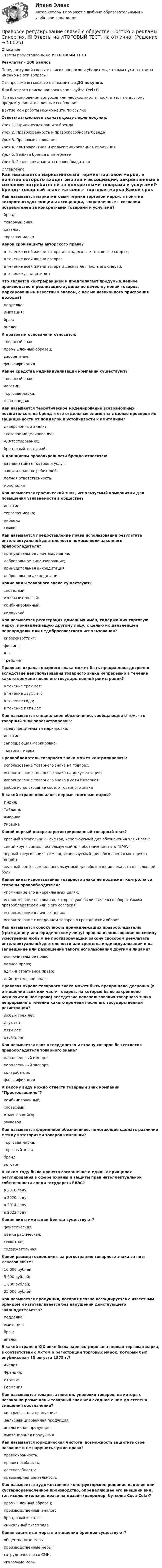     
            Описание
            Ответы представлены на ИТОГОВЫЙ ТЕСТРезультат - 100 балловПеред покупкой сверьте список вопросов и убедитесь, что вам нужны ответы именно на эти вопросы!С вопросами вы можете ознакомиться ДО покупки.Для быстрого поиска вопроса используйте Ctrl+F.При возникновении вопросов или необходимости пройти тест по другому предмету пишите в личные сообщения Другие мои работы можно найти по ссылке Ответы вы сможете скачать сразу после покупки.Урок 1. Юридическая защита брендаУрок 2. Правоохранность и правоспособность брендаУрок 3. Правовые основанияУрок 4. Контрафактная и фальсифицированная продукцияУрок 5. Защита бренда в интернетеУрок 6. Реализация защиты правообладателя 
            Оглавление
            Как называется маркетинговый термин торговой марки, в понятие которого входят эмоции и ассоциации, закрепленные в сознании потребителей за конкретными товарами и услугами?·      бренд;·      товарный знак;·      каталог;·      торговая марка Какой срок защиты авторского права?·      в течение всей жизни автора и пятьдесят лет после его смерти;·      в течение всей жизни автора;·      в течение всей жизни автора и десять лет после его смерти;·      в течение двадцати лет Что является контрафакцией и предполагает предумышленное производство и реализацию худших по качеству копий товаров, маркированным известным знаком, с целью незаконного присвоения доходов?·      подделка;·      имитация;·      брак;·      аналог К правовым основаниям относится:·      товарный знак;·      промышленный образец;·      изобретение;·      фальсификация Какие средства индивидуализации компании существуют?·      товарный знак;·      логотип;·      торговая марка;·      план продажКак называется теоретическое моделирование всевозможных посягательств на бренд и его отдельные элементы с целью проверки их защищенности от подделок и устойчивости к имитациям?·      диверсионный анализ;·      тестовое моделирование;·      А/В-тестирование;·      брендовый тест-драйв К принципам правоохранности бренда относится:·      равная защита товаров и услуг;·      защита прав потребителей;·      полная ответственность;·      монополия Как называется графический знак, используемый компаниями для повышения узнаваемости в обществе?·      логотип;·      торговая марка;·      эмблема;·      символ Как называется предоставление права использования результата интеллектуальной деятельности помимо воли законного правообладателя?·      принудительное лицензирование;·      добровольное лицензирование;·      принудительная аккредитация;·      добровольная аккредитация Какие виды товарного знака существуют?·      словесный;·      изобразительный;·      комбинированный;·      лидерскийКак называется регистрация доменных имён, содержащих торговую марку, принадлежащую другому лицу, с целью их дальнейшей перепродажи или недобросовестного использования?·      киберсквоттинг;·      фишинг;·      ICO;·      трейдинг Правовая охрана товарного знака может быть прекращена досрочно вследствие неиспользования товарного знака непрерывно в течение какого времени после его государственной регистрации?·      в течение трех лет;·      в течение двух лет;·      в течение года;·      в течение пяти лет Как называется специальное обозначение, сообщающее о том, что товарный знак зарегистрирован?·      предупредительная маркировка;·      логотип;·      запрещающая маркировка;·      товарная марка Правообладатель товарного знака может контролировать:·      использование товарного знака на товарах;·      использование товарного знака на документации;·      использование товарного знака в сети Интернет;·      любое использование своего товарного знака В какой стране появились первые торговые марки?·      Индия;·      Тайланд;·      Америка;·      УкраинаКакой первый в мире зарегистрированный товарный знак?·      красный треугольник - символ, используемый для обозначения эля «Bass»;·      синий круг - символ, используемый для обозначения авто “BMW”;·      черный треугольник - символ, используемый для обозначения мотоцикла “Yamaha”·      зеленый ромб - символ, используемый для обозначения лекарств от головной боли Какие виды использования товарного знака не подлежат контролю со стороны правообладателя?·      упоминание его в нерекламных целях;·      использование на товарах, которые уже были введены в оборот самим правообладателем или с его согласия;·      использование в личных целях;·      использование с введением товаров в гражданский оборот Как называется совокупность принадлежащих правообладателю (гражданину или юридическому лицу) прав на использование по своему усмотрению любым не противоречащим закону способом результата интеллектуальной деятельности или средства индивидуализации и на запрещение или разрешение такого использования другими лицами?·      исключительное право;·      полное право;·      административное право;·      действительное право Правовая охрана товарного знака может быть прекращена досрочно (в отношении всех или части товаров, на которые было закреплено исключительное право) вследствие неиспользования товарного знака непрерывно в течение какого времени после его государственной регистрации?·      любых трех лет;·      двух лет;·      пяти лет;·      десяти летКак называется ввоз в государство и страну товаров без согласия правообладателя товарного знака?·      параллельный импорт;·      параллельный экспорт;·      контрабанда;·      фальсификация К какому виду можно отнести товарный знак компании “Простоквашино”?·      комбинированный;·      словесный;·      изменяющийся;·      звуковой Как называется фирменное обозначение, помогающее сделать различие между категориями товаров компании?·      торговая марка;·      торговый знак;·      бренд;·      логотип В каком году было принято соглашение о единых принципах регулирования в сфере охраны и защиты прав интеллектуальной собственности среди государств ЕАЭС?·      в 2010 году;·      в 2020 году;·      в 2014 году;·      в 2022 году Какие виды имитации бренда существуют?·      фонетическая;·      цветографическая;·      сюжетная;·      содержательнаяКакой размер госпошлины за регистрацию товарного знака за пять классов МКТУ?·      16 000 рублей;·      5 000 рублей;·      1 000 рублей;·      25 000 рублей Как называется продукция, которая неявно ассоциируется с известным брендом и изготавливается без нарушений действующего законодательства?·      подделка;·      имитация;·      брак;·      аналог В какой стране в XIX веке была зарегистрирована первая торговая марка, в соответствии с Актом о регистрации торговых марок, который был опубликован 13 августа 1875 г.?·      Англия;·      Франция;·      Италия;·      Германия Как называются товары, этикетки, упаковки товаров, на которых незаконно размещены товарный знак или сходное с ним до степени смешения обозначение?·      контрафактная продукция;·      фальсифицированная продукция;·      аналогичная продукция;·      имитационная продукция Как называется юридическая чистота, возможность защитить свое название и не нарушить чужие права?·      правоохранность;·      правоспособность;·      дееспособность;·      правомерная деятельность Как называется художественно-конструкторское решение изделия или кустарноремесленное производство, определяющее его внешний вид, т.е. исключительное право на дизайн (например, бутылка Coca-Cola)?·      промышленный образец;·      производственный аналог;·      брендовый каталог;·      уникальный экземпляр Какие защитные меры в отношении брендов существуют?·      общественные меры;·      производственные меры;·      сотрудничество со СМИ;·      уголовные меры    
            
            
            Правовое регулирование связей с общественностью и рекламы. Синергия. Итоговый тест 2023 г. на ОТЛИЧНО! Правовое регулирование связей с общественностью и рекламы. Синергия. ✅ Ответы на ИТОГОВЫЙ ТЕСТ. На отлично!Правовое регулирование связей с общественностью и рекламы. Синергия.Ответы на ИТОГОВЫЙ ТЕСТ. На отлично!Правовое регулирование связей с общественностью и рекламы (тест с ответами Синергия/МОИ/ МТИ /МОСАП)Правовое регулирование труда отдельных категорий работников.  Практическое заданиеПравовое регулирование управления персоналомПравовое регулирование управления персоналом (только практика)Правовое регулирование предпринимательской деятельности тест Синергия. Ответы Итоговый тестПравовое регулирование предпринимательской деятельности (тест с ответами Синергия/МОИ/ МТИ)Правовое регулирование профессиональной деятельности.mosap_БАК (тест с ответами Синергия/МОИ/ МТИ /МОСАП)Правовое регулирование профессиональной деятельности. Синергия. ✅ Ответы на ИТОГОВЫЙ ТЕСТ. На отлично!Правовое регулирование регистрации и снятия граждан Российской Федерации с регистрационного учета по месту пребывания и месту жительства в пределах РФПравовое регулирование рекламно-информационной деятельностиПравовое регулирование рекламно-информационной деятельности рр 1