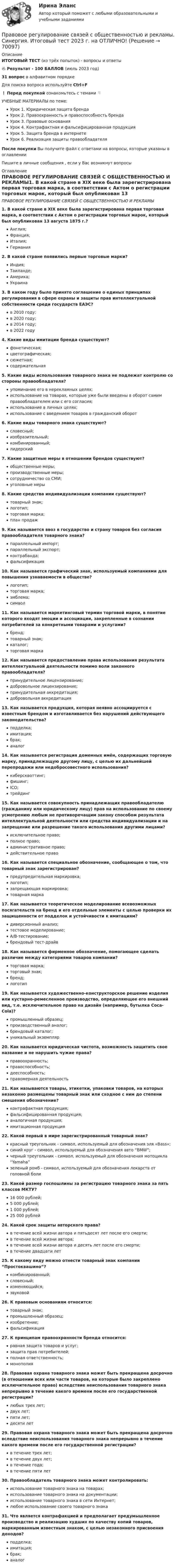     
            Описание
            ИТОГОВЫЙ ТЕСТ (из трёх попыток) - вопросы и ответы 🔥 Результат  - 100 БАЛЛОВ (июль 2023 год)31 вопрос в алфавитном порядкеДля поиска вопроса используйте Ctrl+F❗ Перед покупкой ознакомьтесь с темами 👇УЧЕБНЫЕ МАТЕРИАЛЫ по теме:Урок 1. Юридическая защита брендаУрок 2. Правоохранность и правоспособность брендаУрок 3. Правовые основанияУрок 4. Контрафактная и фальсифицированная продукцияУрок 5. Защита бренда в интернетеУрок 6. Реализация защиты правообладателяПосле покупки Вы получите файл с ответами на вопросы, которые указаны в оглавленииПишите в личные сообщения , если у Вас возникнут вопросы 
            Оглавление
            ПРАВОВОЕ РЕГУЛИРОВАНИЕ СВЯЗЕЙ С ОБЩЕСТВЕННОСТЬЮ И РЕКЛАМЫ1. В какой стране в XIX веке была зарегистрирована первая торговая марка, в соответствии с Актом о регистрации торговых марок, который был опубликован 13 августа 1875 г.? Англия;Франция;Италия;Германия2. В какой стране появились первые торговые марки?Индия;Таиланде;Америка;Украина3. В каком году было принято соглашение о единых принципах регулирования в сфере охраны и защиты прав интеллектуальной собственности среди государств ЕАЭС?в 2010 году;в 2020 году;в 2014 году;в 2022 году4. Какие виды имитации бренда существуют?фонетическая;цветографическая;сюжетная;содержательная5. Какие виды использования товарного знака не подлежат контролю со стороны правообладателя?упоминание его в нерекламных целях;использование на товарах, которые уже были введены в оборот самим правообладателем или с его согласия;использование в личных целях;использование с введением товаров в гражданский оборот6. Какие виды товарного знака существуют?словесный;изобразительный;комбинированный;лидерский7. Какие защитные меры в отношении брендов существуют?общественные меры;производственные меры;сотрудничество со СМИ;уголовные меры8. Какие средства индивидуализации компании существуют?товарный знак;логотип;торговая марка;план продаж9. Как называется ввоз в государство и страну товаров без согласия правообладателя товарного знака?параллельный импорт;параллельный экспорт;контрабанда;фальсификация10. Как называется графический знак, используемый компаниями для повышения узнаваемости в обществе?логотип;торговая марка;эмблема;символ11. Как называется маркетинговый термин торговой марки, в понятие которого входят эмоции и ассоциации, закрепленные в сознании потребителей за конкретными товарами и услугами?бренд;товарный знак;каталог;торговая марка12. Как называется предоставление права использования результата интеллектуальной деятельности помимо воли законного правообладателя?принудительное лицензирование;добровольное лицензирование;принудительная аккредитация;добровольная аккредитация13. Как называется продукция, которая неявно ассоциируется с известным брендом и изготавливается без нарушений действующего законодательства?подделка;имитация;брак;аналог14. Как называется регистрация доменных имён, содержащих торговую марку, принадлежащую другому лицу, с целью их дальнейшей перепродажи или недобросовестного использования?киберсквоттинг;фишинг;ICO;трейдинг15. Как называется совокупность принадлежащих правообладателю (гражданину или юридическому лицу) прав на использование по своему усмотрению любым не противоречащим закону способом результата интеллектуальной деятельности или средства индивидуализации и на запрещение или разрешение такого использования другими лицами?исключительное право;полное право;административное право;действительное право16. Как называется специальное обозначение, сообщающее о том, что товарный знак зарегистрирован?предупредительная маркировка;логотип;запрещающая маркировка;товарная марка17. Как называется теоретическое моделирование всевозможных посягательств на бренд и его отдельные элементы с целью проверки их защищенности от подделок и устойчивости к имитациям?диверсионный анализ;тестовое моделирование;А/В-тестирование;брендовый тест-драйв18. Как называется фирменное обозначение, помогающее сделать различие между категориями товаров компании?торговая марка;торговый знак;бренд;логотип19. Как называется художественно-конструкторское решение изделия или кустарно-ремесленное производство, определяющее его внешний вид, т.е. исключительное право на дизайн (например, бутылка Coca-Cola)?промышленный образец;производственный аналог;брендовый каталог;уникальный экземпляр20. Как называется юридическая чистота, возможность защитить свое название и не нарушить чужие права?правоохранность;правоспособность;дееспособность;правомерная деятельность21. Как называются товары, этикетки, упаковки товаров, на которых незаконно размещены товарный знак или сходное с ним до степени смешения обозначение?контрафактная продукция;фальсифицированная продукция;аналогичная продукция;имитационная продукция22. Какой первый в мире зарегистрированный товарный знак?красный треугольник - символ, используемый для обозначения эля «Bass»;синий круг - символ, используемый для обозначения авто “BMW”;черный треугольник - символ, используемый для обозначения мотоцикла “Yamaha”зеленый ромб - символ, используемый для обозначения лекарств от головной боли23. Какой размер госпошлины за регистрацию товарного знака за пять классов МКТУ?16 000 рублей;5 000 рублей;1 000 рублей;25 000 рублей24. Какой срок защиты авторского права?в течение всей жизни автора и пятьдесят лет после его смерти;в течение всей жизни автора;в течение всей жизни автора и десять лет после его смерти;в течение двадцати лет25. К какому виду можно отнести товарный знак компании “Простоквашино”?комбинированный;словесный;изменяющийся;звуковой26. К правовым основаниям относится:товарный знак;промышленный образец;изобретение;фальсификация27. К принципам правоохранности бренда относится:равная защита товаров и услуг;защита прав потребителей;полная ответственность;монополия28. Правовая охрана товарного знака может быть прекращена досрочно (в отношении всех или части товаров, на которые было закреплено исключительное право) вследствие неиспользования товарного знака непрерывно в течение какого времени после его государственной регистрации?любых трех лет;двух лет;пяти лет;десяти лет29. Правовая охрана товарного знака может быть прекращена досрочно вследствие неиспользования товарного знака непрерывно в течение какого времени после его государственной регистрации?в течение трех лет;в течение двух лет;в течение года;в течение пяти лет30. Правообладатель товарного знака может контролировать:использование товарного знака на товарах;использование товарного знака на документации;использование товарного знака в сети Интернет;любое использование своего товарного знака31. Что является контрафакцией и предполагает предумышленное производство и реализацию худших по качеству копий товаров, маркированным известным знаком, с целью незаконного присвоения доходов?подделка;имитация;брак;аналог  
            
            
            Правовое регулирование рынка ценных бумаг (тест с ответами) 90%Правовое регулирование связей с общественностью и рекламы. Синергия. Итоговый тест 2023 г. на ОТЛИЧНО! Правовое регулирование связей с общественностью и рекламы. Синергия. ✅ Ответы на ИТОГОВЫЙ ТЕСТ. На отлично!Правовое регулирование связей с общественностью и рекламы. Синергия.Ответы на ИТОГОВЫЙ ТЕСТ. На отлично!Правовое регулирование связей с общественностью и рекламы (тест с ответами Синергия/МОИ/ МТИ /МОСАП)Правовое регулирование труда отдельных категорий работников.  Практическое заданиеПравовое регулирование управления персоналомПравовое регулирование предпринимательской деятельности Синергия МФПУ тесты (все ответы 88/100⭐баллов)Правовое регулирование предпринимательской деятельности тест Синергия. Ответы Итоговый тестПравовое регулирование предпринимательской деятельности (тест с ответами Синергия/МОИ/ МТИ)Правовое регулирование профессиональной деятельности.mosap_БАК (тест с ответами Синергия/МОИ/ МТИ /МОСАП)Правовое регулирование профессиональной деятельности. Синергия. ✅ Ответы на ИТОГОВЫЙ ТЕСТ. На отлично!Правовое регулирование регистрации и снятия граждан Российской Федерации с регистрационного учета по месту пребывания и месту жительства в пределах РФПравовое регулирование рекламно-информационной деятельности