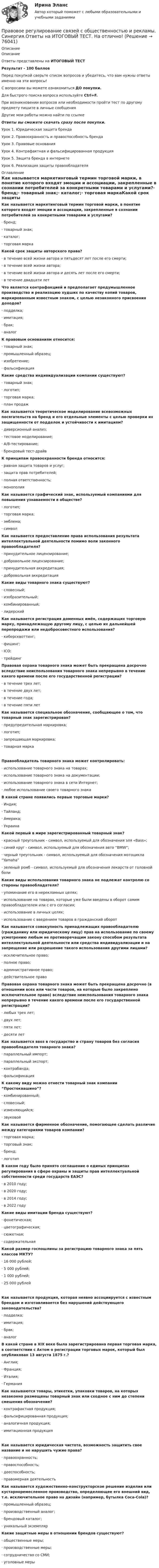      
            Описание
            ОписаниеОтветы представлены на ИТОГОВЫЙ ТЕСТРезультат - 100 балловПеред покупкой сверьте список вопросов и убедитесь, что вам нужны ответы именно на эти вопросы!С вопросами вы можете ознакомиться ДО покупки.Для быстрого поиска вопроса используйте Ctrl+F.При возникновении вопросов или необходимости пройти тест по другому предмету пишите в личные сообщения Другие мои работы можно найти по ссылке Ответы вы сможете скачать сразу после покупки.Урок 1. Юридическая защита брендаУрок 2. Правоохранность и правоспособность брендаУрок 3. Правовые основанияУрок 4. Контрафактная и фальсифицированная продукцияУрок 5. Защита бренда в интернетеУрок 6. Реализация защиты правообладателя 
            Оглавление
            Как называется маркетинговый термин торговой марки, в понятие которого входят эмоции и ассоциации, закрепленные в сознании потребителей за конкретными товарами и услугами?· бренд;· товарный знак;· каталог;· торговая маркаКакой срок защиты авторского права?· в течение всей жизни автора и пятьдесят лет после его смерти;· в течение всей жизни автора;· в течение всей жизни автора и десять лет после его смерти;· в течение двадцати летЧто является контрафакцией и предполагает предумышленное производство и реализацию худших по качеству копий товаров, маркированным известным знаком, с целью незаконного присвоения доходов?· подделка;· имитация;· брак;· аналогК правовым основаниям относится:· товарный знак;· промышленный образец;· изобретение;· фальсификацияКакие средства индивидуализации компании существуют?· товарный знак;· логотип;· торговая марка;· план продажКак называется теоретическое моделирование всевозможных посягательств на бренд и его отдельные элементы с целью проверки их защищенности от подделок и устойчивости к имитациям?· диверсионный анализ;· тестовое моделирование;· А/В-тестирование;· брендовый тест-драйвК принципам правоохранности бренда относится:· равная защита товаров и услуг;· защита прав потребителей;· полная ответственность;· монополияКак называется графический знак, используемый компаниями для повышения узнаваемости в обществе?· логотип;· торговая марка;· эмблема;· символКак называется предоставление права использования результата интеллектуальной деятельности помимо воли законного правообладателя?· принудительное лицензирование;· добровольное лицензирование;· принудительная аккредитация;· добровольная аккредитацияКакие виды товарного знака существуют?· словесный;· изобразительный;· комбинированный;· лидерскийКак называется регистрация доменных имён, содержащих торговую марку, принадлежащую другому лицу, с целью их дальнейшей перепродажи или недобросовестного использования?· киберсквоттинг;· фишинг;· ICO;· трейдингПравовая охрана товарного знака может быть прекращена досрочно вследствие неиспользования товарного знака непрерывно в течение какого времени после его государственной регистрации?· в течение трех лет;· в течение двух лет;· в течение года;· в течение пяти летКак называется специальное обозначение, сообщающее о том, что товарный знак зарегистрирован?· предупредительная маркировка;· логотип;· запрещающая маркировка;· товарная маркаПравообладатель товарного знака может контролировать:· использование товарного знака на товарах;· использование товарного знака на документации;· использование товарного знака в сети Интернет;· любое использование своего товарного знакаВ какой стране появились первые торговые марки?· Индия;· Тайланд;· Америка;· УкраинаКакой первый в мире зарегистрированный товарный знак?· красный треугольник - символ, используемый для обозначения эля «Bass»;· синий круг - символ, используемый для обозначения авто “BMW”;· черный треугольник - символ, используемый для обозначения мотоцикла “Yamaha”· зеленый ромб - символ, используемый для обозначения лекарств от головной болиКакие виды использования товарного знака не подлежат контролю со стороны правообладателя?· упоминание его в нерекламных целях;· использование на товарах, которые уже были введены в оборот самим правообладателем или с его согласия;· использование в личных целях;· использование с введением товаров в гражданский оборотКак называется совокупность принадлежащих правообладателю (гражданину или юридическому лицу) прав на использование по своему усмотрению любым не противоречащим закону способом результата интеллектуальной деятельности или средства индивидуализации и на запрещение или разрешение такого использования другими лицами?· исключительное право;· полное право;· административное право;· действительное правоПравовая охрана товарного знака может быть прекращена досрочно (в отношении всех или части товаров, на которые было закреплено исключительное право) вследствие неиспользования товарного знака непрерывно в течение какого времени после его государственной регистрации?· любых трех лет;· двух лет;· пяти лет;· десяти летКак называется ввоз в государство и страну товаров без согласия правообладателя товарного знака?· параллельный импорт;· параллельный экспорт;· контрабанда;· фальсификацияК какому виду можно отнести товарный знак компании “Простоквашино”?· комбинированный;· словесный;· изменяющийся;· звуковойКак называется фирменное обозначение, помогающее сделать различие между категориями товаров компании?· торговая марка;· торговый знак;· бренд;· логотипВ каком году было принято соглашение о единых принципах регулирования в сфере охраны и защиты прав интеллектуальной собственности среди государств ЕАЭС?· в 2010 году;· в 2020 году;· в 2014 году;· в 2022 годуКакие виды имитации бренда существуют?· фонетическая;· цветографическая;· сюжетная;· содержательнаяКакой размер госпошлины за регистрацию товарного знака за пять классов МКТУ?· 16 000 рублей;· 5 000 рублей;· 1 000 рублей;· 25 000 рублейКак называется продукция, которая неявно ассоциируется с известным брендом и изготавливается без нарушений действующего законодательства?· подделка;· имитация;· брак;· аналогВ какой стране в XIX веке была зарегистрирована первая торговая марка, в соответствии с Актом о регистрации торговых марок, который был опубликован 13 августа 1875 г.?· Англия;· Франция;· Италия;· ГерманияКак называются товары, этикетки, упаковки товаров, на которых незаконно размещены товарный знак или сходное с ним до степени смешения обозначение?· контрафактная продукция;· фальсифицированная продукция;· аналогичная продукция;· имитационная продукцияКак называется юридическая чистота, возможность защитить свое название и не нарушить чужие права?· правоохранность;· правоспособность;· дееспособность;· правомерная деятельностьКак называется художественно-конструкторское решение изделия или кустарноремесленное производство, определяющее его внешний вид, т.е. исключительное право на дизайн (например, бутылка Coca-Cola)?· промышленный образец;· производственный аналог;· брендовый каталог;· уникальный экземплярКакие защитные меры в отношении брендов существуют?· общественные меры;· производственные меры;· сотрудничество со СМИ;· уголовные меры  
            
            
            Правовое регулирование связей с общественностью и рекламы. Синергия. ✅ Ответы на ИТОГОВЫЙ ТЕСТ. На отлично!Правовое регулирование связей с общественностью и рекламы. Синергия.Ответы на ИТОГОВЫЙ ТЕСТ. На отлично!Правовое регулирование связей с общественностью и рекламы (тест с ответами Синергия/МОИ/ МТИ /МОСАП)Правовое регулирование труда отдельных категорий работников.  Практическое заданиеПравовое регулирование управления персоналомПравовое регулирование управления персоналом (только практика)Правовое регулирование управленческой деятельности (ДОУА)Правовое регулирование предпринимательской деятельности (тест с ответами Синергия/МОИ/ МТИ)Правовое регулирование профессиональной деятельности.mosap_БАК (тест с ответами Синергия/МОИ/ МТИ /МОСАП)Правовое регулирование профессиональной деятельности. Синергия. ✅ Ответы на ИТОГОВЫЙ ТЕСТ. На отлично!Правовое регулирование регистрации и снятия граждан Российской Федерации с регистрационного учета по месту пребывания и месту жительства в пределах РФПравовое регулирование рекламно-информационной деятельностиПравовое регулирование рекламно-информационной деятельности рр 1Правовое регулирование рынка ценных бумаг (тест с ответами) 90%