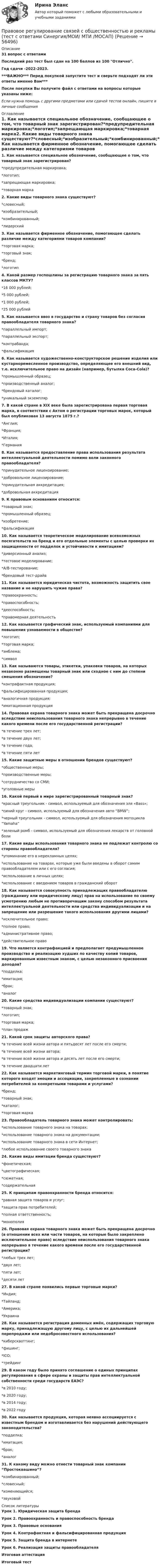    
            Описание
            31 вопрос с ответамиПоследний раз тест был сдан на 100 баллов из 100 Отлично.Год сдачи -2022-2023.***ВАЖНО*** Перед покупкой запустите тест и сверьте подходят ли эти ответы именно Вам***После покупки Вы получите файл с ответами на вопросы которые указаны ниже:Если нужна помощь с другими предметами или сдачей тестов онлайн, пишите в личные сообщения  
            Оглавление
            1. Как называется специальное обозначение, сообщающее о том, что товарный знак зарегистрирован?*предупредительная маркировка;*логотип;*запрещающая маркировка;*товарная марка2. Какие виды товарного знака существуют?*словесный;*изобразительный;*комбинированный;*лидерский3. Как называется фирменное обозначение, помогающее сделать различие между категориями товаров компании?*торговая марка;*торговый знак;*бренд;*логотип4. Какой размер госпошлины за регистрацию товарного знака за пять классов МКТУ?*16 000 рублей;*5 000 рублей;*1 000 рублей;*25 000 рублей5. Как называется ввоз в государство и страну товаров без согласия правообладателя товарного знака?*параллельный импорт;*параллельный экспорт;*контрабанда;*фальсификация6. Как называется художественно-конструкторское решение изделия или кустарноремесленное производство, определяющее его внешний вид, т.е. исключительное право на дизайн (например, бутылка Coca-Cola)?*промышленный образец;*производственный аналог;*брендовый каталог;*уникальный экземпляр7. В какой стране в XIX веке была зарегистрирована первая торговая марка, в соответствии с Актом о регистрации торговых марок, который был опубликован 13 августа 1875 г.?*Англия;*Франция;*Италия;*Германия 8. Как называется предоставление права использования результата интеллектуальной деятельности помимо воли законного правообладателя?*принудительное лицензирование;*добровольное лицензирование;*принудительная аккредитация;*добровольная аккредитация9. К правовым основаниям относится:*товарный знак;*промышленный образец;*изобретение;*фальсификация10. Как называется теоретическое моделирование всевозможных посягательств на бренд и его отдельные элементы с целью проверки их защищенности от подделок и устойчивости к имитациям? *диверсионный анализ;*тестовое моделирование;*А/В-тестирование;*брендовый тест-драйв11. Как называется юридическая чистота, возможность защитить свое название и не нарушить чужие права?*правоохранность;*правоспособность;*дееспособность;*правомерная деятельность12. Как называется графический знак, используемый компаниями для повышения узнаваемости в обществе?*логотип;*торговая марка;*эмблема;*символ13. Как называются товары, этикетки, упаковки товаров, на которых незаконно размещены товарный знак или сходное с ним до степени смешения обозначение?*контрафактная продукция;*фальсифицированная продукция;*аналогичная продукция;*имитационная продукция14. Правовая охрана товарного знака может быть прекращена досрочно вследствие неиспользования товарного знака непрерывно в течение какого времени после его государственной регистрации? *в течение трех лет;*в течение двух лет;*в течение года;*в течение пяти лет15. Какие защитные меры в отношении брендов существуют?*общественные меры;*производственные меры;*сотрудничество со СМИ;*уголовные меры16. Какой первый в мире зарегистрированный товарный знак?*красный треугольник - символ, используемый для обозначения эля «Bass»; *синий круг - символ, используемый для обозначения авто “BMW”; *черный треугольник - символ, используемый для обозначения мотоцикла “Yamaha” *зеленый ромб - символ, используемый для обозначения лекарств от головной боли 17. Какие виды использования товарного знака не подлежат контролю со стороны правообладателя? *упоминание его в нерекламных целях;*использование на товарах, которые уже были введены в оборот самим правообладателем или с его согласия;*использование в личных целях;*использование с введением товаров в гражданский оборот 18. Как называется совокупность принадлежащих правообладателю (гражданину или юридическому лицу) прав на использование по своему усмотрению любым не противоречащим закону способом результата интеллектуальной деятельности или средства индивидуализации и на запрещение или разрешение такого использования другими лицами? *исключительное право;*полное право;*административное право;*действительное право 19. Что является контрафакцией и предполагает предумышленное производство и реализацию худших по качеству копий товаров, маркированным известным знаком, с целью незаконного присвоения доходов?*подделка;*имитация;*брак;*аналог20. Какие средства индивидуализации компании существуют?*товарный знак;*логотип;*торговая марка;*план продаж 21. Какой срок защиты авторского права?*в течение всей жизни автора и пятьдесят лет после его смерти;*в течение всей жизни автора;*в течение всей жизни автора и десять лет после его смерти;*в течение двадцати лет22. Как называется маркетинговый термин торговой марки, в понятие которого входят эмоции и ассоциации, закрепленные в сознании потребителей за конкретными товарами и услугами?*бренд;*товарный знак;*каталог;*торговая марка23. Правообладатель товарного знака может контролировать:*использование товарного знака на товарах;*использование товарного знака на документации;*использование товарного знака в сети Интернет;*любое использование своего товарного знака 24. Какие виды имитации бренда существуют?*фонетическая;*цветографическая;*сюжетная;*содержательная25. К принципам правоохранности бренда относится:*равная защита товаров и услуг;*защита прав потребителей;*полная ответственность;*монополия26. Правовая охрана товарного знака может быть прекращена досрочно (в отношении всех или части товаров, на которые было закреплено исключительное право) вследствие неиспользования товарного знака непрерывно в течение какого времени после его государственной регистрации?  *любых трех лет; *двух лет; *пяти лет; *десяти лет 27. В какой стране появились первые торговые марки?*Индия;*Тайланд;*Америка;*Украина28. Как называется регистрация доменных имён, содержащих торговую марку, принадлежащую другому лицу, с целью их дальнейшей перепродажи или недобросовестного использования?*киберсквоттинг;*фишинг;*ICO;*трейдинг29. В каком году было принято соглашение о единых принципах регулирования в сфере охраны и защиты прав интеллектуальной собственности среди государств ЕАЭС?*в 2010 году;*в 2020 году;*в 2014 году;*в 2022 году30. Как называется продукция, которая неявно ассоциируется с известным брендом и изготавливается без нарушений действующего законодательства?*подделка;*имитация;*брак;*аналог31. К какому виду можно отнести товарный знак компании “Простоквашино”?*комбинированный;*словесный;*изменяющийся;*звуковой 
            Список литературы
            Урок 1. Юридическая защита брендаУрок 2. Правоохранность и правоспособность брендаУрок 3. Правовые основанияУрок 4. Контрафактная и фальсифицированная продукцияУрок 5. Защита бренда в интернетеУрок 6. Реализация защиты правообладателяИтоговая аттестацияИтоговый тест 
            
            
            Правовое регулирование связей с общественностью и рекламы. Синергия.Ответы на ИТОГОВЫЙ ТЕСТ. На отлично!Правовое регулирование связей с общественностью и рекламы (тест с ответами Синергия/МОИ/ МТИ /МОСАП)Правовое регулирование труда отдельных категорий работников.  Практическое заданиеПравовое регулирование управления персоналомПравовое регулирование управления персоналом (только практика)Правовое регулирование управленческой деятельности (ДОУА)Правовое регулирование управленческой деятельности (ДОУА)Правовое регулирование профессиональной деятельности.mosap_БАК (тест с ответами Синергия/МОИ/ МТИ /МОСАП)Правовое регулирование профессиональной деятельности. Синергия. ✅ Ответы на ИТОГОВЫЙ ТЕСТ. На отлично!Правовое регулирование регистрации и снятия граждан Российской Федерации с регистрационного учета по месту пребывания и месту жительства в пределах РФПравовое регулирование рекламно-информационной деятельностиПравовое регулирование рекламно-информационной деятельности рр 1Правовое регулирование рынка ценных бумаг (тест с ответами) 90%Правовое регулирование связей с общественностью и рекламы. Синергия. Итоговый тест 2023 г. на ОТЛИЧНО! 