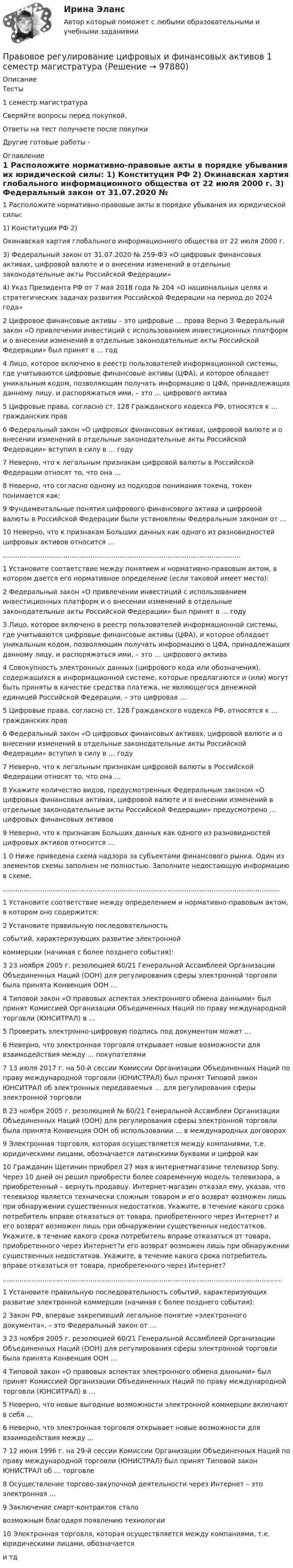      
            Описание
            Тесты1  семестр магистратураСверяйте вопросы перед покупкой.Ответы на тест получаете после покупкиДругие готовые работы -  
            Оглавление
            1 Расположите нормативно-правовые акты в порядке убывания их юридической силы: 1) Конституция РФ 2) Окинавская хартия глобального информационного общества от 22 июля 2000 г. 3) Федеральный закон от 31.07.2020 № 259-ФЗ «О цифровых финансовых активах, цифровой валюте и о внесении изменений в отдельные законодательные акты Российской Федерации» 4) Указ Президента РФ от 7 мая 2018 года № 204 «О национальных целях и стратегических задачах развития Российской Федерации на период до 2024 года»2 Цифровое финансовые активы – это цифровые … права Верно 3 Федеральный закон «О привлечении инвестиций с использованием инвестиционных платформ и о внесении изменений в отдельные законодательные акты Российской Федерации» был принят в … год4 Лицо, которое включено в реестр пользователей информационной системы, где учитываются цифровые финансовые активы (ЦФА), и которое обладает уникальным кодом, позволяющим получать информацию о ЦФА, принадлежащих данному лицу, и распоряжаться ими, – это … цифрового актива5 Цифровые права, согласно ст. 128 Гражданского кодекса РФ, относятся к … гражданских прав 6 Федеральный закон «О цифровых финансовых активах, цифровой валюте и о внесении изменений в отдельные законодательные акты Российской Федерации» вступил в силу в … году7 Неверно, что к легальным признакам цифровой валюты в Российской Федерации относят то, что она …8 Неверно, что согласно одному из подходов понимания токена, токен понимается как:9 Фундаментальные понятия цифрового финансового актива и цифровой валюты в Российской Федерации были установлены Федеральным законом от …10 Неверно, что к признакам Больших данных как одного из разновидностей цифровых активов относится …..................................................................................................................1 Установите соответствие между понятием и нормативно-правовым актом, в котором дается его нормативное определение (если таковой имеет место):2 Федеральный закон «О привлечении инвестиций с использованием инвестиционных платформ и о внесении изменений в отдельные законодательные акты Российской Федерации» был принят в … году 3 Лицо, которое включено в реестр пользователей информационной системы, где учитываются цифровые финансовые активы (ЦФА), и которое обладает уникальным кодом, позволяющим получать информацию о ЦФА, принадлежащих данному лицу, и распоряжаться ими, – это … цифрового актива4 Совокупность электронных данных (цифрового кода или обозначения), содержащихся в информационной системе, которые предлагаются и (или) могут быть приняты в качестве средства платежа, не являющегося денежной единицей Российской Федерации, – это цифровая …5 Цифровые права, согласно ст. 128 Гражданского кодекса РФ, относятся к … гражданских прав6 Федеральный закон «О цифровых финансовых активах, цифровой валюте и о внесении изменений в отдельные законодательные акты Российской Федерации» вступил в силу в … году7 Неверно, что к легальным признакам цифровой валюты в Российской Федерации относят то, что она …8 Укажите количество видов, предусмотренных Федеральным законом «О цифровых финансовых активах, цифровой валюте и о внесении изменений в отдельные законодательные акты Российской Федерации» предусмотрено … цифровых финансовых активов9 Неверно, что к признакам Больших данных как одного из разновидностей цифровых активов относится …1 0 Ниже приведена схема надзора за субъектами финансового рынка. Один из элементов схемы заполнен не полностью. Заполните недостающую информацию в схеме......................................................................................................................................1 Установите соответствие между определением и нормативно-правовым актом, в котором оно содержится: 2 Установите правильную последовательность событий, характеризующих развитие электронной коммерции (начиная с более позднего события):3 23 ноября 2005 г. резолюцией 60/21 Генеральной Ассамблеей Организации Объединенных Наций (ООН) для регулирования сферы электронной торговли была принята Конвенция ООН …4 Типовой закон «О правовых аспектах электронного обмена данными» был принят Комиссией Организации Объединенных Наций по праву международной торговли (ЮНСИТРАЛ) в …5 Проверить электронно-цифровую подпись под документом может …6 Неверно, что электронная торговля открывает новые возможности для взаимодействия между … покупателями 7 13 июля 2017 г. на 50-й сессии Комиссии Организации Объединенных Наций по праву международной торговли (ЮНИСТРАЛ) был принят Типовой закон ЮНСИТРАЛ об электронных передаваемых … для регулирования сферы электронной торговли8 23 ноября 2005 г. резолюцией № 60/21 Генеральной Ассамблеи Организации Объединенных Наций (ООН) для регулирования сферы электронной торговли была принята Конвенция ООН об использовании … в международных договорах9 Электронная торговля, которая осуществляется между компаниями, т.е. юридическими лицами, обозначается латинскими буквами и цифрой как 10 Гражданин Щетинин приобрел 27 мая в интернетмагазине телевизор Sony. Через 10 дней он решил приобрести более современную модель телевизора, а приобретенный – вернуть продавцу. Интернет-магазин отказал ему, указав, что телевизор является технически сложным товаром и его возврат возможен лишь при обнаружении существенных недостатков. Укажите, в течение какого срока потребитель вправе отказаться от товара, приобретенного через Интернет? и его возврат возможен лишь при обнаружении существенных недостатков. Укажите, в течение какого срока потребитель вправе отказаться от товара, приобретенного через Интернет?и его возврат возможен лишь при обнаружении существенных недостатков. Укажите, в течение какого срока потребитель вправе отказаться от товара, приобретенного через Интернет?......................................................................................................................................1 Установите правильную последовательность событий, характеризующих развитие электронной коммерции (начиная с более позднего события):2 Закон РФ, впервые закрепивший легальное понятие «электронного документа», – это Федеральный закон от …3 23 ноября 2005 г. резолюцией 60/21 Генеральной Ассамблеей Организации Объединенных Наций (ООН) для регулирования сферы электронной торговли была принята Конвенция ООН … 4 Типовой закон «О правовых аспектах электронного обмена данными» был принят Комиссией Организации Объединенных Наций по праву международной торговли (ЮНСИТРАЛ) в … 5 Неверно, что новые выгодные возможности электронной коммерции включают в себя … 6 Неверно, что электронная торговля открывает новые возможности для взаимодействия между …7 12 июня 1996 г. на 29-й сессии Комиссии Организации Объединенных Наций по праву международной торговли (ЮНИСТРАЛ) был принят Типовой закон ЮНИСТРАЛ об … торговле8 Осуществление торгово-закупочной деятельности через Интернет – это электронная …9 Заключение смарт-контрактов стало возможным благодаря появлению технологии 10 Электронная торговля, которая осуществляется между компаниями, т.е. юридическими лицами, обозначается  и тд  
            
            
            Правовое регулирование управленческой деятельности ТЕСТ №5Правовое регулирование цифровых и финансовых активов 1 семестр магистратураПравовое регулирование цифровых отношений (ответы на тест Синергия / МТИ / МОИ / МосАП)Правовое регулирование цифровых отношений (Правовое регулирование цифровых отношений.фю_БАК) (тест с ответами Синергия)Правовое регулирование цифровых отношений (тест с ответами Синергия) 31 вопрос💯 Правовое регулирование цифровых отношений.фю_БАК (все ответы на тест Синергия / МОИ / МТИ / МосАП, август 2023)💯 Правовое регулирование цифровых отношений.фю_БАК (правильные ответы на тест Синергия / МОИ / МТИ / МосАП)Правовое регулирование управленческой деятельности  ТЕСТ-2   НСПКПравовое регулирование управленческой деятельности ТЕСТ-3   НСПКПравовое регулирование управленческой деятельности   ТЕСТ-4   НСПКПравовое регулирование управленческой деятельности   ТЕСТ-5    НСПКПравовое регулирование управленческой деятельности  ТЕСТ №1Правовое регулирование управленческой деятельности ТЕСТ №2Правовое регулирование управленческой деятельности ТЕСТ №3