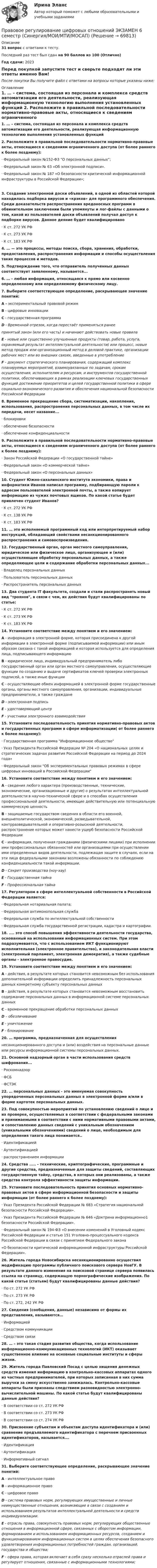     
            Описание
            31 вопрос с ответами к тесту.Последний раз тест был сдан на 90 баллов из 100 (Отлично)Год сдачи: 2023Перед покупкой запустите тест и сверьте подходят ли эти ответы именно Вам!После покупки Вы получите файл с ответами на вопросы которые указаны ниже: 
            Оглавление
             1.                … – система, состоящая из персонала и комплекса средств автоматизации его деятельности, реализующая информационную технологию выполнения установленных функций 2.                Расположите в правильной последовательности нормативно-правовые акты, относящиеся к сведениям ограниченного доступа (от более раннего к более позднему):	·                  Федеральный закон №152-ФЗ О персональных данных;	·                  Федеральный закон № 63 «Об электронной подписи».	·                  Федеральный закон № 187 «О безопасности критической информационной инфраструктуры в Российской Федерации»; 3.                Создание электронной доски объявлений, в одной из областей которой находилась подборка вирусов и «крэков» для программного обеспечения. Среди доказательств распространения вредоносных программ в обвинительном заключении были упомянуты и лог-файлы с данными о том, какой из пользователей доски объявлений получал доступ к подборке вирусов. Данное деяние будет квалифицировано	·                  К ст. 272 УК РФ	·                  К ст. 273 УК РФ	·                  К ст. 183 УК РФ  4.                … — это процессы, методы поиска, сбора, хранения, обработки, предоставления, распространения информации и способы осуществления таких процессов и методов. 5.                Подтверждение того, что отправитель полученных данных соответствует заявленному, называется... 6.                … - любая информация, относящаяся к прямо или косвенно определенному или определяемому физическому лицу. 7.                Выберите соответствующее определение, раскрывающее значение понятий: A - экспериментальный правовой режим B - цифровые инновации C - государственная программа D - Временной отрезок, когда перестаёт применяться ранее принятый закон (или его часть) и начинают действовать новые правила E - новые или существенно улучшенные продукты (товар, работа, услуга, охраняемый результат интеллектуальной деятельности) или процесс, новые метод продаж или организационный метод в деловой практике, организации рабочих мест или во внешних связях, введенные в употребление F - документ стратегического планирования, содержащий комплекс планируемых мероприятий, взаимоувязанных по задачам, срокам осуществления, исполнителям и ресурсам, и инструментов государственной политики, обеспечивающих в рамках реализации ключевых государственных функций достижение приоритетов и целей государственной политики в сфере социально-экономического развития и обеспечения национальной безопасности Российской Федерации 8.                Временное прекращение сбора, систематизации, накопления, использования, распространения персональных данных, в том числе их передачи, несет название...	·                  блокировки	·                  обеспечение безопасности	·                  обеспечение конфиденциальности  9.                Расположите в правильной последовательности нормативно-правовые акты, относящиеся к сведениям ограниченного доступа (от более раннего к более позднему):	·                  Закон Российской Федерации «О государственной тайне»	·                  Федеральный закон «О коммерческой тайне»	·                  Федеральный закон «О персональных данных»  10.           Студент Южно-сахалинского института экономики, права и информатики Иванов написал программу, подбирающую пароли к адресам пользователей электронной почты, а также копирует информацию из чужих почтовых ящиков. По какой статье будет привлечен студент Иванов?	·                  К ст. 272 УК РФ	·                  К ст. 138 УК РФ	·                  К ст. 183 УК РФ  11.           … это исполняемый программный код или интерпретируемый набор инструкций, обладающий свойствами несанкционированного распространения и самовоспроизведения. 12.            Государственный орган, орган местного самоуправления, юридическое или физическое лицо, организующее и (или) осуществляющее обработку персональных данных, а также определяющее цели и содержание обработки персональных данных...	·                  Владелец персональных данных	·                  Пользователь персональных данных	·                  Распространитель персональных данных  13.           Два студента IT факультета, создали и стали распространять новый вид троянов, в связи с чем, их действия будут квалифицированы по статье:	·                  К ст. 272 УК РФ	·                  К ст. 273 УК РФ	·                  К ст. 183 УК РФ  14.           Установите соответствие между понятием и его значением: A - информация в электронной форме, которая присоединена к другой информации в электронной форме (подписываемой информации) или иным образом связана с такой информацией и которая используется для определения лица, подписывающего информацию B - юридическое лицо, индивидуальный предприниматель либо государственный орган или орган местного самоуправления, осуществляющие функции по созданию и выдаче сертификатов ключей проверки электронных подписей, а также иные функции C - осуществляющие обмен информацией в электронной форме государственные органы, органы местного самоуправления, организации, индивидуальные предприниматели, а также граждане D - электронная подпись E - удостоверяющий центр F - участники электронного взаимодействия 15.           Установите последовательность принятия нормативно-правовых актов и государственных программ в сфере информатизации( от более раннего к более позднему):	·                  Государственная программа Информационное общество	·                  Указ Президента Российской Федерации Nº 204 «О национальных целях и стратегических задачах развития Российской Федерации на период до 2024 года»	·                  Федеральный закон Об экспериментальных правовых режимах в сфере цифровых инноваций в Российской Федерации  16.           Установите соответствие между понятием и его значением: A - сведения любого характера (производственные, технические, экономические, организационные и другие) о результатах интеллектуальной деятельности в научно-технической сфере и о способах осуществления профессиональной деятельности, имеющие действительную или потенциальную коммерческую ценность B - защищаемые государством сведения в области его военной, внешнеполитической, экономической, разведывательной, контрразведывательной и оперативно-розыскной деятельности, распространение которых может нанести ущерб безопасности Российской Федерации C - информация, полученная гражданами (физическими лицами) при исполнении ими профессиональных обязанностей или организациями при осуществлении ими определенных видов деятельности, подлежащая защите в случаях, если на эти лица федеральными законами возложены обязанности по соблюдению конфиденциальности такой информации. D - Секрет производства (ноу-хау) E - Государственная тайна F - Профессиональная тайна 17.           Регулятором в сфере интеллектуальной собственности в Российской Федерации является:	·                  Федеральная нотариальная палата;	·                  Федеральная антимонопольная служба	·                  Федеральная служба по интеллектуальной собственности	·                  Федеральная служба государственной регистрации, кадастра и картографии.  18.           .... это способ повышения эффективности деятельности государства, основанный на использовании информационных систем. При этом подразумевается, что с использованием ИКТ функционируют исполнительная (электронное правительство), и законодательная власти (электронный парламент, электронная демократия), а также судебные органы - электронное правосудие. 19.           Установите соответствие между понятием и его значением: A - действия, в результате которых становится невозможным без использования дополнительной информации определить принадлежность персональных данных конкретному субъекту персональных данных B - действия, в результате которых становится невозможным восстановить содержание персональных данных в информационной системе персональных данных C - временное прекращение обработки персональных данных D – обезличивание E - уничтожение F - блокирование 20.           … программа, предназначенная для осуществления несанкционированного доступа и (или) воздействия на персональные данные или ресурсы информационной системы персональных данных. 21.           Основной надзорный орган в части использования средств шифрования...	·                  Роскомнадзор	·                  ФСБ	·                  ФСТЭК  22.           … персональных данных - это именуемая совокупность упорядоченных персональных данных в электронной форме и/или в форме картотек персональных данных. 23.           Под совокупностью мероприятий по установлению сведений о лице и их проверке, осуществляемых в соответствии с федеральными законами и принимаемыми в соответствии с ними нормативными правовыми актами, и сопоставлению данных сведений с уникальным обозначением (уникальными обозначениями) сведений о лице, необходимым для определения такого лица понимается..	·                  Идентификацией	·                  Аутентификацией	·                  распространением информации  24.           Средства ..... - технические, криптографические, программные и другие средства, предназначенные для защиты сведений, составляющих государственную тайну, средства, в которых они реализованы, а также средства контроля эффективности защиты информации. 25.           Установите последовательность принятия основных нормативно- правовых актов в сфере информационной безопасности и защиты информации (от более раннего к более позднему):	·                  Указ Президента Российской Федерации № 683 «Стратегия национальной безопасности Российской Федерации».	·                  Указ Президента Российской Федерации № 646 «Доктрина информационно1 безопасности Российской Федерации».	·                  Федеральный закон № 194-ФЗ «О внесении изменений в Уголовный кодекс Российской Федерации и статью 151 Уголовно-процессуального кодекса Российской Федерации в связи с принятием Федерального закона «О безопасности критической информационной инфраструктуры Российской Федерации».  26.           Житель города Новосибирска несанкционированно осуществил модификацию программы публичного поискового сервера НовГУ. В результате данного изменения на поисковой странице сервера появилась ссылка на страницу, содержащую порнографические изображения. По какой статье (статьям) будут квалифицированы данные действия?	·                  По ст. 272 УК РФ	·                  По ст. 273 УК РФ	·                  По ст. 272, 242 УК РФ  27.            Сведения (сообщения, данные) независимо от формы их представления, называются…	·                  Информацией	·                  Средством коммуникации	·                  Средством связи  28.           … – это такая стадия развития общества, когда использование информационно-коммуникационных технологий (ИКТ) оказывает существенное влияние на основные социальные институты и сферы жизни. 29.           Житель города Павловский Посад с целью хищения денежных средств изменил информацию в контрольно-кассовых аппаратах одного из частных предпринимателей, при которых записанная в них сумма выручки за смену искусственно занижалась. Контрольно-кассовые аппараты были признаны следствием разновидностью электронно-вычислительной машины. По какой статье будут квалифицированы данные действия?	·                  В соответствии со ст. 272 УК РФ	·                  В соответствии со ст. 273 УК РФ	·                  В соответствии со ст. 274 УК РФ  30.           Присвоение субъектам и объектам доступа идентификатора и (или) сравнение предъявляемого идентификатора с перечнем присвоенных идентификаторов, называется….	·                  Идентификация	·                  Аутентификация	·                  Информативный сигнал   31.           Выберите соответствующее определение, раскрывающее значение понятий: A - интеллектуальное право B - информационное право C - цифровое право D - система правовых норм, регулирующих имущественные и личные неимущественные отношения, возникающие в связи с созданием и использованием результатов интеллектуальной деятельности и средств индивидуализации. E - отрасль права, совокупность правовых норм, регулирующих общественные отношения в информационной сфере, связанных с оборотом информации, формированием и использованием информационных ресурсов, созданием и функционированием информационных систем в целях обеспечения безопасного удовлетворения информационных потребностей граждан, организаций, государства и общества; F - сфера права, которая включает в себя сразу несколько отраслей права и регулирует отношения, связанные с информационными технологиями;   
            
            
            Правовое регулирование цифровых отношений.фю_БАК (тест с ответами Синергия/МОИ/ МТИ /МОСАП)Правовое регулирование цифровых отношений ЭКЗАМЕН 6 семестр (Синергия/МОИ/МТИ/МОСАП)✅ Правовое регулирование цифровых финансовых активов 30 вопросов СИНЕРГИЯ МТИ 2022Правовое регулирование цифровых финансовых активов СИНЕРГИЯ. Тест 2022 ответыПравовое регулирование цифровых финансовых активов (тест с ответами магистратура Синергия)⭐ Правовое регулирование цифровых финансовых активов.фю_МАГ (ответы на тест Синергия / МТИ / МосАП, ноябрь 2022)Правовое регулирование цифровых финансовых активов.фю_МАГ (тест с ответами Синергия)Правовое регулирование управленческой деятельности ТЕСТ №5Правовое регулирование цифровых и финансовых активов 1 семестр магистратураПравовое регулирование цифровых отношений (ответы на тест Синергия / МТИ / МОИ / МосАП)Правовое регулирование цифровых отношений (Правовое регулирование цифровых отношений.фю_БАК) (тест с ответами Синергия)Правовое регулирование цифровых отношений (тест с ответами Синергия) 31 вопрос💯 Правовое регулирование цифровых отношений.фю_БАК (все ответы на тест Синергия / МОИ / МТИ / МосАП, август 2023)💯 Правовое регулирование цифровых отношений.фю_БАК (правильные ответы на тест Синергия / МОИ / МТИ / МосАП)