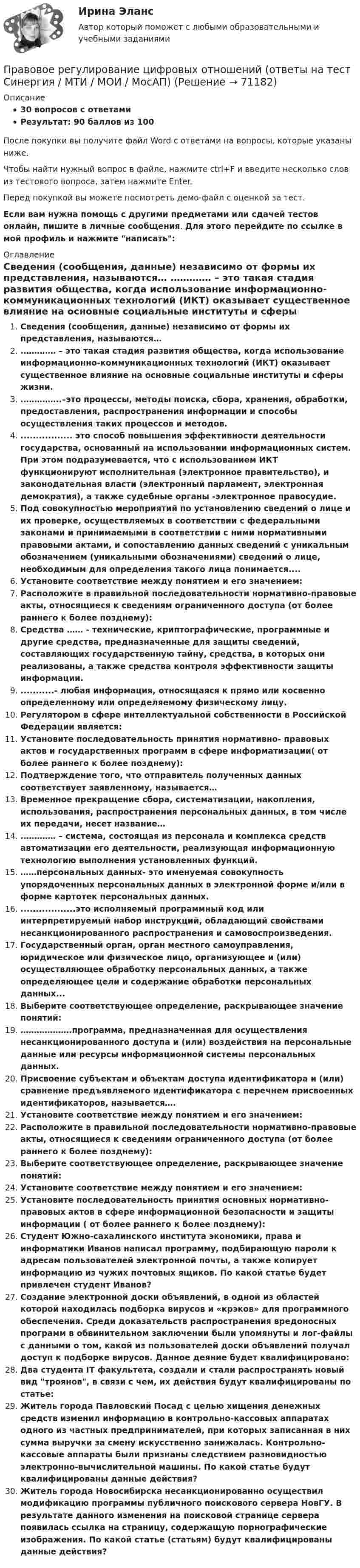     
            Описание
            30 вопросов с ответамиРезультат: 90 баллов из 100После покупки вы получите файл Word с ответами на вопросы, которые указаны ниже.Чтобы найти нужный вопрос в файле, нажмите ctrl+F и введите несколько слов из тестового вопроса, затем нажмите Enter.Перед покупкой вы можете посмотреть демо-файл с оценкой за тест.Если вам нужна помощь с другими предметами или сдачей тестов онлайн, пишите в личные сообщения. Для этого перейдите по ссылке в мой профиль и нажмите написать:  
            Оглавление
              Сведения (сообщения, данные) независимо от формы их представления, называются…   .………… – это такая стадия развития общества, когда использование информационно-коммуникационных технологий (ИКТ) оказывает существенное влияние на основные социальные институты и сферы жизни.   .…………..–это процессы, методы поиска, сбора, хранения, обработки, предоставления, распространения информации и способы осуществления таких процессов и методов.   ................. это способ повышения эффективности деятельности государства, основанный на использовании информационных систем. При этом подразумевается, что с использованием ИКТ функционируют исполнительная (электронное правительство), и законодательная власти (электронный парламент, электронная демократия), а также судебные органы -электронное правосудие.   Под совокупностью мероприятий по установлению сведений о лице и их проверке, осуществляемых в соответствии с федеральными законами и принимаемыми в соответствии с ними нормативными правовыми актами, и сопоставлению данных сведений с уникальным обозначением (уникальными обозначениями) сведений о лице, необходимым для определения такого лица понимается....   Установите соответствие между понятием и его значением:   Расположите в правильной последовательности нормативно-правовые акты, относящиеся к сведениям ограниченного доступа (от более раннего к более позднему):   Средства …… - технические, криптографические, программные и другие средства, предназначенные для защиты сведений, составляющих государственную тайну, средства, в которых они реализованы, а также средства контроля эффективности защиты информации.   ...........- любая информация, относящаяся к прямо или косвенно определенному или определяемому физическому лицу.   Регулятором в сфере интеллектуальной собственности в Российской Федерации является:   Установите последовательность принятия нормативно- правовых актов и государственных программ в сфере информатизации( от более раннего к более позднему):   Подтверждение того, что отправитель полученных данных соответствует заявленному, называется…   Временное прекращение сбора, систематизации, накопления, использования, распространения персональных данных, в том числе их передачи, несет название…   .………… – система, состоящая из персонала и комплекса средств автоматизации его деятельности, реализующая информационную технологию выполнения установленных функций.   ……персональных данных- это именуемая совокупность упорядоченных персональных данных в электронной форме и/или в форме картотек персональных данных.   ..................это исполняемый программный код или интерпретируемый набор инструкций, обладающий свойствами несанкционированного распространения и самовоспроизведения.   Государственный орган, орган местного самоуправления, юридическое или физическое лицо, организующее и (или) осуществляющее обработку персональных данных, а также определяющее цели и содержание обработки персональных данных...   Выберите соответствующее определение, раскрывающее значение понятий:   ……………….программа, предназначенная для осуществления несанкционированного доступа и (или) воздействия на персональные данные или ресурсы информационной системы персональных данных.   Присвоение субъектам и объектам доступа идентификатора и (или) сравнение предъявляемого идентификатора с перечнем присвоенных идентификаторов, называется….   Установите соответствие между понятием и его значением:   Расположите в правильной последовательности нормативно-правовые акты, относящиеся к сведениям ограниченного доступа (от более раннего к более позднему):   Выберите соответствующее определение, раскрывающее значение понятий:   Установите соответствие между понятием и его значением:   Установите последовательность принятия основных нормативно- правовых актов в сфере информационной безопасности и защиты информации ( от более раннего к более позднему):   Студент Южно-сахалинского института экономики, права и информатики Иванов написал программу, подбирающую пароли к адресам пользователей электронной почты, а также копирует информацию из чужих почтовых ящиков. По какой статье будет привлечен студент Иванов?   Создание электронной доски объявлений, в одной из областей которой находилась подборка вирусов и «крэков» для программного обеспечения. Среди доказательств распространения вредоносных программ в обвинительном заключении были упомянуты и лог-файлы с данными о том, какой из пользователей доски объявлений получал доступ к подборке вирусов. Данное деяние будет квалифицировано:   Два студента IT факультета, создали и стали распространять новый вид троянов, в связи с чем, их действия будут квалифицированы по статье:   Житель города Павловский Посад с целью хищения денежных средств изменил информацию в контрольно-кассовых аппаратах одного из частных предпринимателей, при которых записанная в них сумма выручки за смену искусственно занижалась. Контрольно-кассовые аппараты были признаны следствием разновидностью электронно-вычислительной машины. По какой статье будут квалифицированы данные действия?   Житель города Новосибирска несанкционированно осуществил модификацию программы публичного поискового сервера НовГУ. В результате данного изменения на поисковой странице сервера появилась ссылка на страницу, содержащую порнографические изображения. По какой статье (статьям) будут квалифицированы данные действия?   
            
            
            Правовое регулирование цифровых и финансовых активов 1 семестр магистратураПравовое регулирование цифровых отношений (ответы на тест Синергия / МТИ / МОИ / МосАП)Правовое регулирование цифровых отношений (Правовое регулирование цифровых отношений.фю_БАК) (тест с ответами Синергия)Правовое регулирование цифровых отношений (тест с ответами Синергия) 31 вопрос💯 Правовое регулирование цифровых отношений.фю_БАК (все ответы на тест Синергия / МОИ / МТИ / МосАП, август 2023)💯 Правовое регулирование цифровых отношений.фю_БАК (правильные ответы на тест Синергия / МОИ / МТИ / МосАП) Правовое регулирование цифровых отношений.фю_БАК. Синергия. Ответы на ИТОГОВЫЙ ТЕСТ. На отлично!Правовое регулирование управленческой деятельности ТЕСТ-3   НСПКПравовое регулирование управленческой деятельности   ТЕСТ-4   НСПКПравовое регулирование управленческой деятельности   ТЕСТ-5    НСПКПравовое регулирование управленческой деятельности  ТЕСТ №1Правовое регулирование управленческой деятельности ТЕСТ №2Правовое регулирование управленческой деятельности ТЕСТ №3Правовое регулирование управленческой деятельности ТЕСТ №4