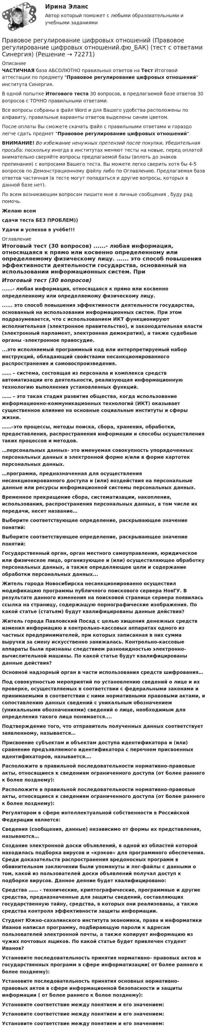     
            Описание
            ЧАСТИЧНАЯ база АБСОЛЮТНО правильных ответов на Тест Итоговой аттестации по предмету Правовое регулирование цифровых отношений института Синергия.В одной попытке Итогового теста 30 вопросов, в предлагаемой базе ответов 30 вопросов с ТОЧНО правильными ответами.Все вопросы собраны в файл Word и для Вашего удобства расположены по алфавиту, правильные варианты ответов выделены синим цветом.После оплаты Вы сможете скачать файл с правильными ответами и гораздо легче сдать предмет Правовое регулирование цифровых отношений.ВНИМАНИЕ! Во избежание ненужных претензий после покупки, Убедительная просьба: поскольку иногда в институтах меняют тесты на новые, перед оплатой внимательно сверяйте вопросы предлагаемой базы (вплоть до знаков препинания) с вопросами Вашего теста. Вы можете легко сверить хотя бы 4-5 вопросов по Демонстрационному файлу либо по Оглавлению. Предлагаемая база ответов частичная (в тесте могут попадаться и другие вопросы, которых в данной базе нет).По всем возникающим вопросам пишите мне в личные сообщения , буду рад помочь.Желаю всемсдачи теста БЕЗ ПРОБЛЕМ))Удачи и успехов в учёбе!!! 
            Оглавление
            Итоговый тест (30 вопросов) ......- любая информация, относящаяся к прямо или косвенно определенному или определяемому физическому лицу. ...... это способ повышения эффективности деятельности государства, основанный на использовании информационных систем. При этом подразумевается, что с использованием ИКТ функционируют исполнительная (электронное правительство), и законодательная власти (электронный парламент, электронная демократия), а также судебные органы -электронное правосудие. ...это исполняемый программный код или интерпретируемый набор инструкций, обладающий свойствами несанкционированного распространения и самовоспроизведения. …… – система, состоящая из персонала и комплекса средств автоматизации его деятельности, реализующая информационную технологию выполнения установленных функций. …… – это такая стадия развития общества, когда использование информационно-коммуникационных технологий (ИКТ) оказывает существенное влияние на основные социальные институты и сферы жизни. ……–это процессы, методы поиска, сбора, хранения, обработки, предоставления, распространения информации и способы осуществления таких процессов и методов. …персональных данных- это именуемая совокупность упорядоченных персональных данных в электронной форме и/или в форме картотек персональных данных. …программа, предназначенная для осуществления несанкционированного доступа и (или) воздействия на персональные данные или ресурсы информационной системы персональных данных. Временное прекращение сбора, систематизации, накопления, использования, распространения персональных данных, в том числе их передачи, несет название… Выберите соответствующее определение, раскрывающее значение понятий: Выберите соответствующее определение, раскрывающее значение понятий: Государственный орган, орган местного самоуправления, юридическое или физическое лицо, организующее и (или) осуществляющее обработку персональных данных, а также определяющее цели и содержание обработки персональных данных... Житель города Новосибирска несанкционированно осуществил модификацию программы публичного поискового сервера НовГУ. В результате данного изменения на поисковой странице сервера появилась ссылка на страницу, содержащую порнографические изображения. По какой статье (статьям) будут квалифицированы данные действия? Житель города Павловский Посад с целью хищения денежных средств изменил информацию в контрольно-кассовых аппаратах одного из частных предпринимателей, при которых записанная в них сумма выручки за смену искусственно занижалась. Контрольно-кассовые аппараты были признаны следствием разновидностью электронно-вычислительной машины. По какой статье будут квалифицированы данные действия? Основной надзорный орган в части использования средств шифрования… Под совокупностью мероприятий по установлению сведений о лице и их проверке, осуществляемых в соответствии с федеральными законами и принимаемыми в соответствии с ними нормативными правовыми актами, и сопоставлению данных сведений с уникальным обозначением (уникальными обозначениями) сведений о лице, необходимым для определения такого лица понимается.... Подтверждение того, что отправитель полученных данных соответствует заявленному, называется… Присвоение субъектам и объектам доступа идентификатора и (или) сравнение предъявляемого идентификатора с перечнем присвоенных идентификаторов, называется…. Расположите в правильной последовательности нормативно-правовые акты, относящиеся к сведениям ограниченного доступа (от более раннего к более позднему): Расположите в правильной последовательности нормативно-правовые акты, относящиеся к сведениям ограниченного доступа (от более раннего к более позднему): Регулятором в сфере интеллектуальной собственности в Российской Федерации является: Сведения (сообщения, данные) независимо от формы их представления, называются… Создание электронной доски объявлений, в одной из областей которой находилась подборка вирусов и «крэков» для программного обеспечения. Среди доказательств распространения вредоносных программ в обвинительном заключении были упомянуты и лог-файлы с данными о том, какой из пользователей доски объявлений получал доступ к подборке вирусов. Данное деяние будет квалифицировано: Средства …… - технические, криптографические, программные и другие средства, предназначенные для защиты сведений, составляющих государственную тайну, средства, в которых они реализованы, а также средства контроля эффективности защиты информации. Студент Южно-сахалинского института экономики, права и информатики Иванов написал программу, подбирающую пароли к адресам пользователей электронной почты, а также копирует информацию из чужих почтовых ящиков. По какой статье будет привлечен студент Иванов? Установите последовательность принятия нормативно- правовых актов и государственных программ в сфере информатизации( от более раннего к более позднему): Установите последовательность принятия основных нормативно- правовых актов в сфере информационной безопасности и защиты информации ( от более раннего к более позднему): Установите соответствие между понятием и его значением: Установите соответствие между понятием и его значением: Установите соответствие между понятием и его значением:  
            
            
            Правовое регулирование цифровых отношений (ответы на тест Синергия / МТИ / МОИ / МосАП)Правовое регулирование цифровых отношений (Правовое регулирование цифровых отношений.фю_БАК) (тест с ответами Синергия)Правовое регулирование цифровых отношений (тест с ответами Синергия) 31 вопрос💯 Правовое регулирование цифровых отношений.фю_БАК (все ответы на тест Синергия / МОИ / МТИ / МосАП, август 2023)💯 Правовое регулирование цифровых отношений.фю_БАК (правильные ответы на тест Синергия / МОИ / МТИ / МосАП) Правовое регулирование цифровых отношений.фю_БАК. Синергия. Ответы на ИТОГОВЫЙ ТЕСТ. На отлично!Правовое регулирование цифровых отношений.фю_БАК (тест с ответами Синергия/МОИ/ МТИ /МОСАП)Правовое регулирование управленческой деятельности   ТЕСТ-4   НСПКПравовое регулирование управленческой деятельности   ТЕСТ-5    НСПКПравовое регулирование управленческой деятельности  ТЕСТ №1Правовое регулирование управленческой деятельности ТЕСТ №2Правовое регулирование управленческой деятельности ТЕСТ №3Правовое регулирование управленческой деятельности ТЕСТ №4Правовое регулирование управленческой деятельности ТЕСТ №5