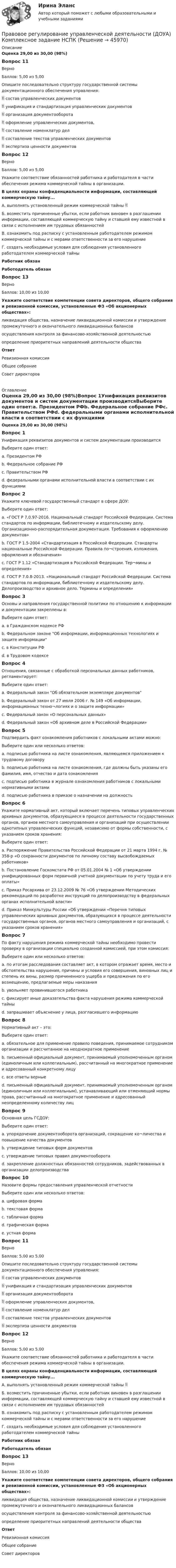      
            Описание
            Оценка 29,00 из 30,00 (98%)Вопрос 11ВерноБаллов: 5,00 из 5,00Опишите последовательно структуру государственной системы документационного обеспечения управления: состав управленческих документов унификация и стандартизация управленческих документов  организация документооборота  оформление управленческих документов,  составление номенклатур дел  составление текстов управленческих документов  экспертиза ценности документовВопрос 12ВерноБаллов: 5,00 из 5,00Укажите соответствие обязанностей работника и работодателя в части обеспечения режима коммерческой тайны в организации.В целях охраны конфиденциальности информации, составляющей коммерческую тайну...А. выполнять установленный режим коммерческой тайны  Б. возместить причиненные убытки, если работник виновен в разглашении информации, составляющей коммерческую тайну и ставшей ему известной в связи с исполнением им трудовых обязанностей В. ознакомить под расписку с установленным работодателем режимом коммерческой тайны и с мерами ответственности за его нарушение Г. создать необходимые условия для соблюдения установленного работодателем коммерческой тайны Работник обязанРаботодатель обязан Вопрос 13ВерноБаллов: 10,00 из 10,00Укажите соответствие компетенции совета директоров, общего собрания и ревизионной комиссии, установленные ФЗ «Об акционерных обществах»:ликвидация общества, назначение ликвидационной комиссии и утверждение промежуточного и окончательного ликвидационных балансов  осуществления контроля за финансово-хозяйственной деятельностью определение приоритетных направлений деятельности обществаОтветРевизионная комиссияОбщее собраниеСовет директоров  
            Оглавление
            Оценка 29,00 из 30,00 (98%)Вопрос 1Унификация реквизитов документов и систем документации производитсяВыберите один ответ:a. Президентом РФb. Федеральное собрание РФc. Правительством РФd. федеральными органами исполнительной власти в соответствии с их функциями Вопрос 2Укажите ключевой государственный стандарт в сфере ДОУ:Выберите один ответ:a. «ГОСТ Р 7.0.97-2016. Национальный стандарт Российской Федерации. Система стандартов по информации, библиотечному и издательскому делу. Организационно-распорядительная документация. Требования к оформлению документов» b. ГОСТ Р 1.5-2004 «Стандартизация в Российской Федерации. Стандарты национальные Российской Федерации. Правила по¬строения, изложения, оформления и обозначения»c. ГОСТ Р 1.12 «Стандартизация в Российской Федерации. Тер¬мины и определения»d. ГОСТ Р 7.0.8-2013. «Национальный стандарт Российской Федерации. Система стандартов по информации, библиотечному и издательскому делу. Делопроизводство и архивное дело. Термины и определения»Вопрос 3Основы и направления государственной политики по отношению к информации и документации закреплены в:Выберите один ответ:a. в Гражданском кодексе РФb. Федеральном законе Об информации, информационных технологиях и защите информации c. в Конституции РФd. в Трудовом кодексеВопрос 4Отношения, связанные с обработкой персональных данных работников, регламентирует:Выберите один ответ:a. Федеральный закон Об обязательном экземпляре документовb. Федеральный закон от 27 июля 2006 г. № 149 «Об информации, информационных техно¬логиях и о защите информации»c. Федеральный закон «О персональных данных» d. Федеральный закон «Об архивном деле в Российской Федерации»Вопрос 5Подтвердить факт ознакомления работников с локальными актами можно:Выберите один или несколько ответов:a. подписью работника на листе ознакомления, являющемся приложением к трудовому договору b. подписью работника на листе ознакомления, где должны быть указаны его фамилия, имя, отчество и дата ознакомления c. подписью работника в журнале ознакомления работников с локальными нормативными актами d. подписью работника в приказе о назначении на должностьВопрос 6Укажите нормативный акт, который включает перечень типовых управленческих архивных документов, образующиеся в процессе деятельности государственных органов, органов местного самоуправления и организаций при осуществлении однотипных управленческих функций, независимо от формы собственности, с указанием сроков хранения:Выберите один ответ:a. Распоряжение Правительства Российской Федерации от 21 марта 1994 г. № 358-р «О сохранности документов по личному составу высвобождаемых работников»b. Постановление Госкомстата РФ от 05.01.2004 № 1 «Об утверждении унифицированных форм первичной учетной документации по учету труда и его оплаты»c. Приказ Росархива от 23.12.2009 № 76 «Об утверждении Методических рекомендаций по разработке инструкций по делопроизводству в федеральных органах исполнительной власти»d. Приказ Минкультуры России «Об утверждении «Перечня типовых управленческих архивных документов, образующихся в процессе деятельности государственных органов, органов местного самоуправления и организаций, с указанием сроков хранения» Вопрос 7По факту нарушения режима коммерческой тайны необходимо провести проверку в организации специально созданной комиссией, при этом комиссия:Выберите один или несколько ответов:a. по итогам расследования составляет акт, в котором отражает время, место и обстоятельства нарушения, причины и условия его совершения, виновных лиц и степень их вины, размер причиненного ущерба и предложения по его возмещению, предлагаемые меры наказания b. увольняет провинившегося работникаc. фиксирует иные доказательства факта нарушения режима коммерческой тайны d. запрашивает объяснение у лица, разгласившего информацию Вопрос 8Нормативный акт – это:Выберите один ответ:a. обязательное для применение правило поведения, принимаемое сотрудником организации и рассчитанное на неоднократное применениеb. письменный официальный документ, принимаемый уполномоченным органом (единоличным или коллегиальным), рассчитанный на многократное применение и адресованный конкретному лицу c. все ответы верныеd. письменный официальный документ, принимаемый уполномоченным органом (единоличным или коллегиальным), устанавливающий или отменяющий нормы права, рассчитанный на многократное применение и адресованный неопределенному количеству лицВопрос 9Основная цель ГСДОУ:Выберите один ответ:a. упорядочение документооборота организаций, сокращение ко¬личества и повышение качества документов b. утверждение типовых форм документовc. утверждение типовых правил документооборотаd. закрепление должностных обязанностей сотрудников, задействованных в организации делопроизводстваВопрос 10Назовите формы предоставления управленческой отчетностиВыберите один или несколько ответов:a. цифровая формаb. текстовая форма c. табличная форма d. графическая форма e. устная формаВопрос 11ВерноБаллов: 5,00 из 5,00Опишите последовательно структуру государственной системы документационного обеспечения управления: состав управленческих документов унификация и стандартизация управленческих документов  организация документооборота  оформление управленческих документов,  составление номенклатур дел  составление текстов управленческих документов  экспертиза ценности документовВопрос 12ВерноБаллов: 5,00 из 5,00Укажите соответствие обязанностей работника и работодателя в части обеспечения режима коммерческой тайны в организации.В целях охраны конфиденциальности информации, составляющей коммерческую тайну...А. выполнять установленный режим коммерческой тайны  Б. возместить причиненные убытки, если работник виновен в разглашении информации, составляющей коммерческую тайну и ставшей ему известной в связи с исполнением им трудовых обязанностей В. ознакомить под расписку с установленным работодателем режимом коммерческой тайны и с мерами ответственности за его нарушение Г. создать необходимые условия для соблюдения установленного работодателем коммерческой тайны Работник обязанРаботодатель обязан Вопрос 13ВерноБаллов: 10,00 из 10,00Укажите соответствие компетенции совета директоров, общего собрания и ревизионной комиссии, установленные ФЗ «Об акционерных обществах»:ликвидация общества, назначение ликвидационной комиссии и утверждение промежуточного и окончательного ликвидационных балансов  осуществления контроля за финансово-хозяйственной деятельностью определение приоритетных направлений деятельности обществаОтветРевизионная комиссияОбщее собраниеСовет директоров  
            
            
            Правовое регулирование управленческой деятельности (ДОУА) Комплексное задание  НСПКПравовое регулирование управленческой деятельности (ДОУА) Комплексное задание  НСПК Правовое регулирование управленческой деятельности ДОУА НСПК Тестовые вопросы к разделу 1 Тест 1Правовое регулирование управленческой деятельности ДОУА НСПК Тестовые вопросы к разделу 2 Тест 2Правовое регулирование управленческой деятельности ДОУА НСПК Тестовые вопросы к разделу 3 Тест 3Правовое регулирование управленческой деятельности ДОУА НСПК Тестовые вопросы к разделу 4 Тест 4Правовое регулирование управленческой деятельности ДОУА НСПК Тестовые вопросы к разделу 5 Тест 5Правовое регулирование управления персоналомПравовое регулирование управления персоналом (только практика)Правовое регулирование управленческой деятельности (ДОУА)Правовое регулирование управленческой деятельности (ДОУА)Правовое регулирование управленческой деятельности (ДОУА) 1 тестПравовое регулирование управленческой деятельности (ДОУА) Комплексное заданиеПравовое регулирование управленческой деятельности (ДОУА) Комплексное задание