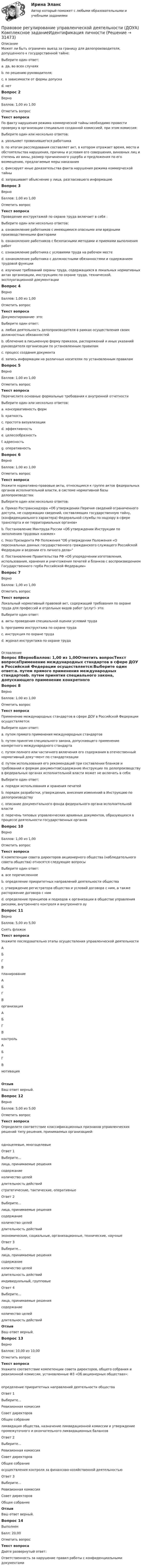     
          Описание
          Может ли быть ограничен выезд за границу для делопроизводителя, допущенного к государственной тайне:Выберите один ответ:a. да, во всех случаяхb. по решению руководителя;c. в зависимости от формы допуска d. нетВопрос 2ВерноБаллов: 1,00 из 1,00Отметить вопросТекст вопросаПо факту нарушения режима коммерческой тайны необходимо провести проверку в организации специально созданной комиссией, при этом комиссия:Выберите один или несколько ответов:a. увольняет провинившегося работникаb. по итогам расследования составляет акт, в котором отражает время, место и обстоятельства нарушения, причины и условия его совершения, виновных лиц и степень их вины, размер причиненного ущерба и предложения по его возмещению, предлагаемые меры наказания c. фиксирует иные доказательства факта нарушения режима коммерческой тайны d. запрашивает объяснение у лица, разгласившего информацию Вопрос 3ВерноБаллов: 1,00 из 1,00Отметить вопросТекст вопросаПроведение инструктажей по охране труда включает в себя :Выберите один или несколько ответов:a. ознакомление работников с имеющимися опасными или вредными производственными факторами b. ознакомление работников с безопасными методами и приемами выполнения работ c. ознакомление работника с условиями труда на рабочем местеd. ознакомление работника с должностными обязанностями и содержанием трудовой функцииe. изучение требований охраны труда, содержащихся в локальных нормативных актах организации, инструкциях по охране труда, технической, эксплуатационной документации Вопрос 4ВерноБаллов: 1,00 из 1,00Отметить вопросТекст вопросаДокументирование- это:Выберите один ответ:a. любая деятельность делопроизводителя в рамках осуществления своих должностных обязанностейb. облечение в письменную форму приказов, распоряжений и иных указаний руководителя организации по установленным правиламc. процесс создания документаd. запись информации на различных носителях по установленным правилам Вопрос 5ВерноБаллов: 1,00 из 1,00Отметить вопросТекст вопросаПеречислите основные формальные требования к внутренней отчетностиВыберите один или несколько ответов:a. консервативность формb. краткость c. простота визуализацииd. эффективность e. целесообразность f. адресность g. оперативность Вопрос 6ВерноБаллов: 1,00 из 1,00Отметить вопросТекст вопросаУкажите нормативно-правовые акты, относящиеся к группе актов федеральных органов исполнительной власти, в системе нормативной базы делопроизводства:Выберите один или несколько ответов:a. Приказ Ространснадзора «Об утверждении Перечня сведений ограниченного доступа, не содержащих сведений, составляющих государственную тайну, (конфиденциального характера) Федеральной службы по надзору в сфере транспорта и ее территориальных органов» b. Постановление Минтруда России «Об утверждении Инструкции по заполнению трудовых книжек» c. Указ Президента РФ Положения Об утверждении Положения «О персональных данных государственного гражданского служащего Российской Федерации и ведении его личного дела»d. Постановление Правительства РФ «Об упорядочении изготовления, использования, хранения и уничтожения печатей и бланков с воспроизведением Государственного герба Российской Федерации»Вопрос 7ВерноБаллов: 1,00 из 1,00Отметить вопросТекст вопросаЛокальный нормативный правовой акт, содержащий требования по охране труда для профессий и отдельных видов работ (услуг)- это:Выберите один ответ:a. акты проведения специальной оценки условий трудаb. программа инструктажа по охране трудаc. инструкция по охране труда d. журнал инструктажа по охране труда 
          Оглавление
          Вопрос 8ВерноБаллов: 1,00 из 1,00Отметить вопросТекст вопросаПрименение международных стандартов в сфере ДОУ в Российской Федерации осуществляется:Выберите один ответ:a. путем прямого применения международных стандартовb. путем принятия специального закона, допускающего применение конкретного международного стандартаc. путем полного или частичного включения его содержания в отечественный нормативный доку¬мент по стандартизации d. путем использования его рекомендаций при составлении бланков и требований к формам документовСодержание Инструкции по делопроизводству в федеральных органах исполнительной власти может не включать в себя:Выберите один ответ:a. порядок использования и хранения печатейb. порядок разработки, утверждения, внесения изменений в Инструкцию по делопроизводствуc. описание документального фонда федерального органа исполнительной властиd. перечень типовых управленческих архивных документов, образующихся в процессе деятельности государственных органов Вопрос 10ВерноБаллов: 1,00 из 1,00Отметить вопросТекст вопросаК компетенции совета директоров акционерного общества (наблюдательного совета общества) относятся следующие вопросыВыберите один ответ:a. все перечисленное b. определение приоритетных направлений деятельности обществаc. утверждение регистратора общества и условий договора с ним, а также расторжение договора с нимd. определение принципов и подходов к организации в обществе управления рисками, внутреннего контроля и внутреннего ауВопрос 11ВерноБаллов: 5,00 из 5,00Снять флажокТекст вопросаУкажите последовательно этапы осуществления управленческой деятельности   АБГВ  планирование АБГВ  организация АБГВ  контроль АБГВ  мотивацияОтзывВаш ответ верный.Вопрос 12ВерноБаллов: 5,00 из 5,00Отметить вопросТекст вопросаОпределите соответствие классификационных признаков управленческих решений типу решения, принимаемых организацией:одноцелевые, многоцелевыеОтвет 1Выберите...лица, принимаемые решениясодержаниеколичество целейдлительность действий стратегические, тактические, оперативныеОтвет 2Выберите...лица, принимаемые решениясодержаниеколичество целейдлительность действий экономические, социальные, организационные, технические, научныеОтвет 3Выберите...лица, принимаемые решениясодержаниеколичество целейдлительность действий индивидуальный, групповыеОтвет 4Выберите...лица, принимаемые решениясодержаниеколичество целейдлительность действий ОтзывВаш ответ верный.Вопрос 13ВерноБаллов: 10,00 из 10,00Отметить вопросТекст вопросаУкажите соответствие компетенции совета директоров, общего собрания и ревизионной комиссии, установленные ФЗ «Об акционерных обществах»:определение приоритетных направлений деятельности обществаОтвет 1Выберите...Ревизионная комиссияСовет директоровОбщее собрание ликвидация общества, назначение ликвидационной комиссии и утверждение промежуточного и окончательного ликвидационных балансовОтвет 2Выберите...Ревизионная комиссияСовет директоровОбщее собрание осуществления контроля за финансово-хозяйственной деятельностьюОтвет 3Выберите...Ревизионная комиссияСовет директоровОбщее собрание ОтзывВаш ответ верный.Вопрос 14ВыполненБалл: 20,00Отметить вопросТекст вопросаДайте развернутый ответ:Ответственность за нарушение правил работы с конфиденциальными документами 
            
            
            Правовое регулирование управленческой деятельности (ДОУА) Комплексное заданиеПравовое регулирование управленческой деятельности (ДОУА) Комплексное заданиеИдентификация личностиПравовое регулирование управленческой деятельности (ДОУА) Комплексное задание  НСПКПравовое регулирование управленческой деятельности (ДОУА) Комплексное задание  НСПК Правовое регулирование управленческой деятельности ДОУА НСПК Тестовые вопросы к разделу 1 Тест 1Правовое регулирование управленческой деятельности ДОУА НСПК Тестовые вопросы к разделу 2 Тест 2Правовое регулирование управленческой деятельности ДОУА НСПК Тестовые вопросы к разделу 3 Тест 3Правовое регулирование связей с общественностью и рекламы (тест с ответами Синергия/МОИ/ МТИ /МОСАП)Правовое регулирование труда отдельных категорий работников.  Практическое заданиеПравовое регулирование управления персоналомПравовое регулирование управления персоналом (только практика)Правовое регулирование управленческой деятельности (ДОУА)Правовое регулирование управленческой деятельности (ДОУА)Правовое регулирование управленческой деятельности (ДОУА) 1 тест