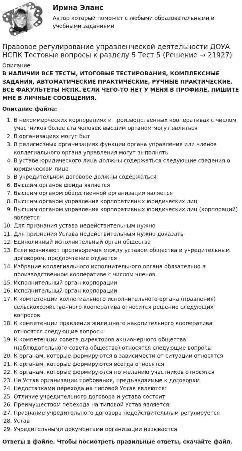      
          Описание
          В НАЛИЧИИ ВСЕ ТЕСТЫ, ИТОГОВЫЕ ТЕСТИРОВАНИЯ, КОМПЛЕКСНЫЕ ЗАДАНИЯ, АВТОМАТИЧЕСКИЕ ПРАКТИЧЕСКИЕ, РУЧНЫЕ ПРАКТИЧЕСКИЕ. ВСЕ ФАКУЛЬТЕТЫ НСПК. ЕСЛИ ЧЕГО-ТО НЕТ У МЕНЯ В ПРОФИЛЕ, ПИШИТЕ МНЕ В ЛИЧНЫЕ СООБЩЕНИЯ.Описание файла:В некоммерческих корпорациях и производственных кооперативах с числом участников более ста человек высшим органом могут являтьсяВ организациях могут бытВ религиозных организациях функции органа управления или членов коллегиального органа управления могут выполнятьВ уставе юридического лица должны содержаться следующие сведения о юридическом лицеВ учредительном договоре должны содержатьсяВысшим органов фонда являетсяВысшим органом общественной организации являетсяВысшим органом управления корпоративных юридических лицВысшим органом управления корпоративных юридических лиц (корпораций) являетсяДля признания устава недействительным нужноДля признания Устава недействительным нужно доказатьЕдиноличный исполнительный орган обществаЕсли возникают противоречия между уставом общества и учредительным договором, предпочтение отдаетсяИзбрание коллегиального исполнительного органа обязательно в производственном кооперативе с числом членовИсполнительный орган корпорацииИсполнительный орган корпорацииК компетенции коллегиального исполнительного органа (правления) сельскохозяйственного кооператива относится решение следующих вопросовК компетенции правления жилищного накопительного кооператива относятся следующие вопросыК компетенции совета директоров акционерного общества (наблюдательного совета общества) относятся следующие вопросыК органам, которые формируются в зависимости от ситуации относятсяК органам, которые формируются всегда относятсяК органам, которые формируются по желанию участников относятсяНа Устав организации требования, предъявляемые к договорамНедостатками перехода на типовой Устав являются:Отличие учредительного договора и устава состоитПреимуществом перехода на типовой Устав является:Признание учредительного договора недействительным регулируетсяУставУчредительными документами организации называетсяОтветы в файле. Чтобы посмотреть правильные ответы, скачайте файл.  
            
            
            Правовое регулирование управленческой деятельности ДОУА НСПК Тестовые вопросы к разделу 4 Тест 4Правовое регулирование управленческой деятельности ДОУА НСПК Тестовые вопросы к разделу 5 Тест 5Правовое регулирование управленческой деятельности (ДОУА) Практическое занятие 1. Задания 2, 3, 5, 8, 9Правовое регулирование управленческой деятельности (ДОУА) Практическое занятие 1. Задания 2, 3, 5, 8, 9Правовое регулирование управленческой деятельности (ДОУА) Практическое занятие 1. Задания 2, 3, 5, 8, 9Правовое регулирование управленческой деятельности (ДОУА) Практическое занятие 2 Правовое регулирование управленческой деятельности (ДОУА) тест 2Правовое регулирование управленческой деятельности (ДОУА) Комплексное заданиеПравовое регулирование управленческой деятельности (ДОУА) Комплексное заданиеПравовое регулирование управленческой деятельности (ДОУА) Комплексное заданиеИдентификация личностиПравовое регулирование управленческой деятельности (ДОУА) Комплексное задание  НСПКПравовое регулирование управленческой деятельности (ДОУА) Комплексное задание  НСПК Правовое регулирование управленческой деятельности ДОУА НСПК Тестовые вопросы к разделу 1 Тест 1Правовое регулирование управленческой деятельности ДОУА НСПК Тестовые вопросы к разделу 2 Тест 2