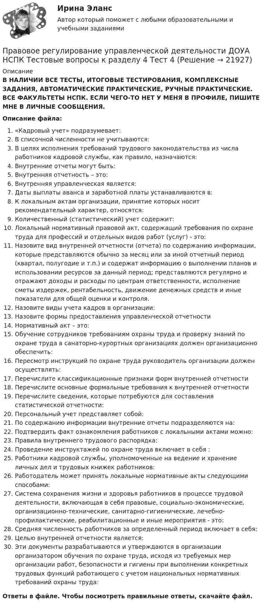      
          Описание
          В НАЛИЧИИ ВСЕ ТЕСТЫ, ИТОГОВЫЕ ТЕСТИРОВАНИЯ, КОМПЛЕКСНЫЕ ЗАДАНИЯ, АВТОМАТИЧЕСКИЕ ПРАКТИЧЕСКИЕ, РУЧНЫЕ ПРАКТИЧЕСКИЕ. ВСЕ ФАКУЛЬТЕТЫ НСПК. ЕСЛИ ЧЕГО-ТО НЕТ У МЕНЯ В ПРОФИЛЕ, ПИШИТЕ МНЕ В ЛИЧНЫЕ СООБЩЕНИЯ.Описание файла:«Кадровый учет» подразумевает:В списочной численности не учитываются:В целях исполнения требований трудового законодательства из числа работников кадровой службы, как правило, назначаются:Внутренние отчеты могут быть:Внутренняя отчетность – это:Внутренняя управленческая является:Даты выплаты аванса и заработной платы устанавливаются в:К локальным актам организации, принятие которых носит рекомендательный характер, относятся:Количественный (статистический) учет содержит:Локальный нормативный правовой акт, содержащий требования по охране труда для профессий и отдельных видов работ (услуг) - это:Назовите вид внутренней отчетности (отчета) по содержанию информации, которые представляются обычно за месяц или за иной отчетный период (квартал, полугодие и т.п.) и содержат информацию о выполнении планов и использовании ресурсов за данный период; представляются регулярно и отражают доходы и расходы по центрам ответственности, исполнение сметы издержек, рентабельность, движение денежных средств и иные показатели для общей оценки и контроля.Назовите виды учета кадров в организации:Назовите формы предоставления управленческой отчетностиНормативный акт – это:Обучение сотрудников требованиям охраны труда и проверку знаний по охране труда в санаторно-курортных организациях должен организационно обеспечить:Пересмотр инструкций по охране труда руководитель организации должен осуществлять:Перечислите классификационные признаки форм внутренней отчетностиПеречислите основные формальные требования к внутренней отчетностиПеречислите сведения, которые потребуются для составления статистической отчетности:Персональный учет представляет собой:По содержанию информации внутренние отчеты подразделяются на:Подтвердить факт ознакомления работников с локальными актами можно:Правила внутреннего трудового распорядка:Проведение инструктажей по охране труда включает в себя :Работники кадровой службы, уполномоченные на ведение и хранение личных дел и трудовых книжек работников:Работодатель может принять локальные нормативные акты следующими способами:Система сохранения жизни и здоровья работников в процессе трудовой деятельности, включающая в себя правовые, социально-экономические, организационно-технические, санитарно-гигиенические, лечебно-профилактические, реабилитационные и иные мероприятия - это:Средняя численность работников за определенный период включает в себя:Целью внутренней отчетности является:Эти документы разрабатываются и утверждаются в организации организатором обучения по охране труда, исходя из требуемых мер организации работ, безопасности и гигиены при выполнении конкретных трудовых функций работающего с учетом национальных нормативных требований охраны труда:Ответы в файле. Чтобы посмотреть правильные ответы, скачайте файл.  
            
            
            Правовое регулирование управленческой деятельности ДОУА НСПК Тестовые вопросы к разделу 3 Тест 3Правовое регулирование управленческой деятельности ДОУА НСПК Тестовые вопросы к разделу 4 Тест 4Правовое регулирование управленческой деятельности ДОУА НСПК Тестовые вопросы к разделу 5 Тест 5Правовое регулирование управленческой деятельности (ДОУА) Практическое занятие 1. Задания 2, 3, 5, 8, 9Правовое регулирование управленческой деятельности (ДОУА) Практическое занятие 1. Задания 2, 3, 5, 8, 9Правовое регулирование управленческой деятельности (ДОУА) Практическое занятие 1. Задания 2, 3, 5, 8, 9Правовое регулирование управленческой деятельности (ДОУА) Практическое занятие 2 Правовое регулирование управленческой деятельности (ДОУА) 1 тестПравовое регулирование управленческой деятельности (ДОУА) Комплексное заданиеПравовое регулирование управленческой деятельности (ДОУА) Комплексное заданиеПравовое регулирование управленческой деятельности (ДОУА) Комплексное заданиеИдентификация личностиПравовое регулирование управленческой деятельности (ДОУА) Комплексное задание  НСПКПравовое регулирование управленческой деятельности (ДОУА) Комплексное задание  НСПК Правовое регулирование управленческой деятельности ДОУА НСПК Тестовые вопросы к разделу 1 Тест 1