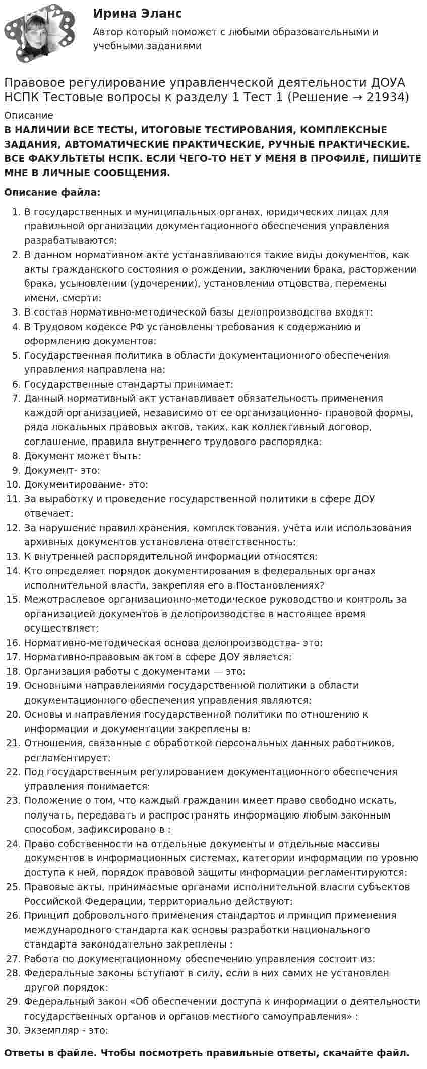      
          Описание
          В НАЛИЧИИ ВСЕ ТЕСТЫ, ИТОГОВЫЕ ТЕСТИРОВАНИЯ, КОМПЛЕКСНЫЕ ЗАДАНИЯ, АВТОМАТИЧЕСКИЕ ПРАКТИЧЕСКИЕ, РУЧНЫЕ ПРАКТИЧЕСКИЕ. ВСЕ ФАКУЛЬТЕТЫ НСПК. ЕСЛИ ЧЕГО-ТО НЕТ У МЕНЯ В ПРОФИЛЕ, ПИШИТЕ МНЕ В ЛИЧНЫЕ СООБЩЕНИЯ.Описание файла:В государственных и муниципальных органах, юридических лицах для правильной организации документационного обеспечения управления разрабатываются:В данном нормативном акте устанавливаются такие виды документов, как акты гражданского состояния о рождении, заключении брака, расторжении брака, усыновлении (удочерении), установлении отцовства, перемены имени, смерти:В состав нормативно-методической базы делопроизводства входят:В Трудовом кодексе РФ установлены требования к содержанию и оформлению документов:Государственная политика в области документационного обеспечения управления направлена на:Государственные стандарты принимает:Данный нормативный акт устанавливает обязательность применения каждой организацией, независимо от ее организационно- правовой формы, ряда локальных правовых актов, таких, как коллективный договор, соглашение, правила внутреннего трудового распорядка:Документ может быть:Документ- это:Документирование- это:За выработку и проведение государственной политики в сфере ДОУ отвечает:За нарушение правил хранения, комплектования, учёта или использования архивных документов установлена ответственность:К внутренней распорядительной информации относятся:Кто определяет порядок документирования в федеральных органах исполнительной власти, закрепляя его в Постановлениях?Межотраслевое организационно-методическое руководство и контроль за организацией документов в делопроизводстве в настоящее время осуществляет:Нормативно-методическая основа делопроизводства- это:Нормативно-правовым актом в сфере ДОУ является:Организация работы с документами — это:Основными направлениями государственной политики в области документационного обеспечения управления являются:Основы и направления государственной политики по отношению к информации и документации закреплены в:Отношения, связанные с обработкой персональных данных работников, регламентирует:Под государственным регулированием документационного обеспечения управления понимается:Положение о том, что каждый гражданин имеет право свободно искать, получать, передавать и распространять информацию любым законным способом, зафиксировано в :Право собственности на отдельные документы и отдельные массивы документов в информационных системах, категории информации по уровню доступа к ней, порядок правовой защиты информации регламентируются:Правовые акты, принимаемые органами исполнительной власти субъектов Российской Федерации, территориально действуют:Принцип добровольного применения стандартов и принцип применения международного стандарта как основы разработки национального стандарта законодательно закреплены :Работа по документационному обеспечению управления состоит из:Федеральные законы вступают в силу, если в них самих не установлен другой порядок:Федеральный закон «Об обеспечении доступа к информации о деятельности государственных органов и органов местного самоуправления» :Экземпляр - это:Ответы в файле. Чтобы посмотреть правильные ответы, скачайте файл.  
            
            
            Правовое регулирование управленческой деятельности (ДОУА) Комплексное задание  НСПК Правовое регулирование управленческой деятельности ДОУА НСПК Тестовые вопросы к разделу 1 Тест 1Правовое регулирование управленческой деятельности ДОУА НСПК Тестовые вопросы к разделу 2 Тест 2Правовое регулирование управленческой деятельности ДОУА НСПК Тестовые вопросы к разделу 3 Тест 3Правовое регулирование управленческой деятельности ДОУА НСПК Тестовые вопросы к разделу 4 Тест 4Правовое регулирование управленческой деятельности ДОУА НСПК Тестовые вопросы к разделу 5 Тест 5Правовое регулирование управленческой деятельности (ДОУА) Практическое занятие 1. Задания 2, 3, 5, 8, 9Правовое регулирование управления персоналом (только практика)Правовое регулирование управленческой деятельности (ДОУА)Правовое регулирование управленческой деятельности (ДОУА)Правовое регулирование управленческой деятельности (ДОУА) 1 тестПравовое регулирование управленческой деятельности (ДОУА) Комплексное заданиеПравовое регулирование управленческой деятельности (ДОУА) Комплексное заданиеПравовое регулирование управленческой деятельности (ДОУА) Комплексное заданиеИдентификация личности