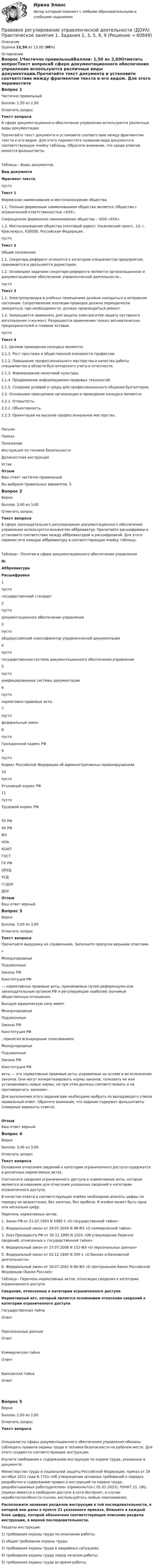      
            Описание
            Оценка 12,50 из 13,00 (96%) 
            Оглавление
            Вопрос 1Частично правильныйБаллов: 1,50 из 2,00Отметить вопросТекст вопросаВ сфере документационного обеспечения управления используются различные виды документации.Прочитайте текст документа и установите соответствие между фрагментом текста и его видом. Для этого переместите название вида документа в соответствующую ячейку таблицы. Обратите внимание, что среди ответов имеются фальшответы.Таблица – Виды документов Вид документаФрагмент текста пусто Текст 1                                          Фирменное наименование и местонахождение общества1.1. Полным фирменным  наименованием общества является: Общество с ограниченной ответственностью «ХХХ».Сокращенное фирменное наименование общества – ООО «ХХХ».1.2. Местонахождение общества (почтовый адрес): Ульяновский просп., 10, г. Красноярск, 630000, Российская Федерация. пусто Текст 2Общие положения1.1.     Секретарь-референт относится     к категории специалистов предприятия, принимается и увольняется директором.1.2.     Основными  задачами секретаря-референта являются организационное и документационное обеспечение управленческой деятельности…                           пусто Текст 31.1. Электропроводка в учебных помещениях должна находиться в исправном состоянии. Сопротивление изоляции проводов должно периодически замеряться, при необходимости, должен производиться ремонт.1.2. Запрещается применять для защиты электросетей защиту кустарного изготовления («жучки»). Разрешается применение только автоматических предохранителей и плавких вставок. пусто Текст 42.1. Целями проведения конкурса являются:2.1.1. Рост престижа и общественной значимости профессии.2.1.2. Повышение профессионального мастерства и качества работы специалистов в области бухгалтерского учета и отчетности.2.1.3. Формирование налоговой культуры.2.1.4. Продвижение информационно-правовых технологий.2.1.5. Создание условий и среды для профессионального общения бухгалтеров.2.2. Основными принципами организации и проведения конкурса являются:2.2.1. Открытость.2.2.2. Объективность.2.2.3. Ориентация на высокое профессиональное мастерство. ПисьмоПриказПоложение Инструкция по технике безопасностиДолжностная инструкцияУставОтзывВаш ответ частично правильный.Вы выбрали правильных вариантов: 3.Вопрос 2ВерноБаллов: 3,00 из 3,00Отметить вопросТекст вопросаВ сфере законодательного регулирования документационного обеспечения управления используется множество аббревиатур. Прочитайте расшифровки и установите соответствие между аббревиатурой и расшифровкой. Для этого переместите каждую аббревиатуру в соответствующую ячейку таблицы.Таблица – Понятия в сфере документационного обеспечения управления№АббревиатураРасшифровка1 пусто государственный стандарт2 пусто документационное обеспечение управления3 пусто общероссийский классификатор управленческой документации4 пусто государственная система документационного обеспечения управления5 пусто унифицированные системы документации6 пусто нормативно-правовые акты7 пусто федеральный закон8 пусто Гражданский кодекс РФ9 пусто Кодекс Российской Федерации об административных правонарушениях10 пусто Уголовный кодекс РФ11 пусто Трудовой кодекс РФ ТК РФУК РФФЗНПАКОАПГОСТГК РФОКУДУСДГСДОУДОУ ОтзывВаш ответ верный.Вопрос 3ВерноБаллов: 3,00 из 3,00Отметить вопросТекст вопросаПрочитайте выдержку из справочника. Заполните пропуски верными ответами.« МеждународныеПодзаконныеЗаконы РФКонституция РФ  — нормативные правовые акты, принимаемые путем референдума или законодательным органом РФ и регулирующие наиболее значимые общественные отношения.Высшую юридическую силу имеет  МеждународныеПодзаконныеЗаконы РФКонституция РФ , принятая всенародным голосованием. МеждународныеПодзаконныеЗаконы РФКонституция РФ  акты — это нормативные правовые акты, издаваемые на основе и во исполнение законов. Они могут конкретизировать нормы законов, толковать их или устанавливать новые нормы, но при этом должны соответствовать и не противоречить законам». Для выполнения этого задания вам необходимо выбрать из выпадающего списка правильный ответ. Обратите внимание, что задание содержит фальшответы (неверные варианты ответа).ОтзывВаш ответ верный.Вопрос 4ВерноБаллов: 3,00 из 3,00Отметить вопросТекст вопросаОснования отнесения сведений к категории ограниченного доступа содержатся в различных нормативных актах.Соотнесите сведения ограниченного доступа и нормативные акты, которые являются основанием для отнесения указанных сведений к категории ограниченного доступа. В качестве ответа в соответствующие ячейки необходимо вписать цифры по порядку их возрастания, без запятых, без пробела. В ячейке может быть одна или несколько цифр.  Перечень нормативных актов: 1. Закон РФ от 21.07.1993 N 5485-1 «О государственной тайне»2. Федеральный закон от 29.07.2004 N 98-ФЗ «О коммерческой тайне»3. Указ Президента РФ от 30.11.1995 N 1203 «Об утверждении Перечня сведений, отнесенных к государственной тайне»4. Федеральный закон от 27.07.2006 N 152-ФЗ «О персональных данных»5. Федеральный закон от 02.12.1990 N 395-1 «О банках и банковской деятельности»6. Федеральный закон от 10.07.2002 N 86-ФЗ «О Центральном банке Российской Федерации (Банке России)»  Таблица - Перечень нормативных актов, относящих сведения к категории ограниченного доступа Сведения, отнесенные к категории ограниченного доступаНормативный акт, который является основанием отнесения сведений к категории ограниченного доступа Государственная тайнаОтветПерсональные данныеОтветКоммерческая тайнаОтветБанковская тайнаОтвет Вопрос 5ВерноБаллов: 2,00 из 2,00Отметить вопросТекст вопроса Специалисты сферы документационного обеспечения управления обязаны соблюдать правила охраны труда и техники безопасности на рабочем месте. Для этого создаются соответствующие инструкции.Изучите требования к содержанию инструкции по охране труда, указанные в документе:Министерство труда и социальной защиты Российской Федерации, приказ от 29 октября 2021 года N 772н «Об утверждении основных требований к порядку разработки и содержанию правил и инструкций по охране труда, разрабатываемых работодателем» (применяется с 01.01.2023), ПУНКТ 21, URL:   (приказ имеется в свободном доступе в сети Интернет, в случае неработоспособности ссылки, воспользуйтесь любым поисковиком). Расположите названия разделов инструкции в той последовательности, в которой они даны в пункте 21 указанного приказа. Впишите в каждый блок цифру, которой обозначено соответствующее описание раздела инструкции, в верной последовательности.Разделы инструкции:1) требования охраны труда по окончании работы.2) общие требования охраны труда;3) требования охраны труда в аварийных ситуациях;4) требования охраны труда перед началом работы;5) требования охраны труда во время работы;  
            
            
            Правовое регулирование управленческой деятельности (ДОУА) Практическое занятие 1. Задания 2, 3, 5, 8, 9Правовое регулирование управленческой деятельности (ДОУА) Практическое занятие 1. Задания 2, 3, 5, 8, 9Правовое регулирование управленческой деятельности (ДОУА) Практическое занятие 2 Правовое регулирование управленческой деятельности (ДОУА) тест 2Правовое регулирование управленческой деятельности (ДОУА) тест 3Правовое регулирование управленческой деятельности (ДОУА) Тест 4Правовое регулирование управленческой деятельности (ДОУА) Тест 5Правовое регулирование управленческой деятельности (ДОУА) Комплексное задание  НСПКПравовое регулирование управленческой деятельности (ДОУА) Комплексное задание  НСПК Правовое регулирование управленческой деятельности ДОУА НСПК Тестовые вопросы к разделу 1 Тест 1Правовое регулирование управленческой деятельности ДОУА НСПК Тестовые вопросы к разделу 2 Тест 2Правовое регулирование управленческой деятельности ДОУА НСПК Тестовые вопросы к разделу 3 Тест 3Правовое регулирование управленческой деятельности ДОУА НСПК Тестовые вопросы к разделу 4 Тест 4Правовое регулирование управленческой деятельности ДОУА НСПК Тестовые вопросы к разделу 5 Тест 5