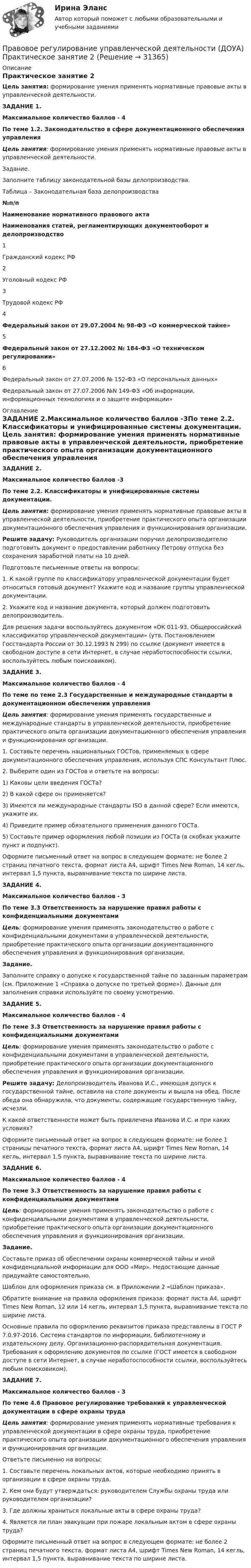      
          Описание
          Практическое занятие 2Цель занятия: формирование умения применять нормативные правовые акты в управленческой деятельности. ЗАДАНИЕ 1.Максимальное количество баллов - 4По теме 1.2. Законодательство в сфере документационного обеспечения управления Цель занятия: формирование умения применять нормативные правовые акты в управленческой деятельности.  Задание.Заполните таблицу законодательной базы делопроизводства. Таблица – Законодательная база делопроизводства №п/п Наименование нормативного правового актаНаименования статей, регламентирующих документооборот и делопроизводство1Гражданский кодекс РФ 2Уголовный кодекс РФ 3Трудовой кодекс РФ 4Федеральный закон от 29.07.2004 № 98-ФЗ «О коммерческой тайне» 5Федеральный закон от 27.12.2002 № 184-ФЗ «О техническом регулировании» 6Федеральный закон от 27.07.2006 № 152-ФЗ «О персональных данных»  Федеральный закон от 27.07.2006 №N 149-ФЗ «Об информации, информационных технологиях и о защите информации»   
          Оглавление
          ЗАДАНИЕ 2.Максимальное количество баллов -3По теме 2.2. Классификаторы и унифицированные системы документации. Цель занятия: формирование умения применять нормативные правовые акты в управленческой деятельности, приобретение практического опыта организации документационного обеспечения управления и функционирования организации. Решите задачу: Руководитель организации поручил делопроизводителю подготовить документ о предоставлении работнику Петрову отпуска без сохранения заработной платы на 10 дней. Подготовьте письменные ответы на вопросы:1. К какой группе по классификатору управленческой документации будет относиться готовый документ? Укажите код и название группы управленческой документации.2. Укажите код и название документа, который должен подготовить делопроизводитель. Для решения задачи воспользуйтесь документом «ОК 011-93. Общероссийский классификатор управленческой документации» (утв. Постановлением Госстандарта России от 30.12.1993 N 299) по ссылке  (документ имеется в свободном доступе в сети Интернет, в случае неработоспособности ссылки, воспользуйтесь любым поисковиком).  ЗАДАНИЕ 3.Максимальное количество баллов - 4По теме по теме 2.3 Государственные и международные стандарты в документационном обеспечении управления Цель занятия: формирование умения применять государственные и международные стандарты в управленческой деятельности, приобретение практического опыта организации документационного обеспечения управления и функционирования организации. 1. Составьте перечень национальных ГОСТов, применяемых в сфере документационного обеспечения управления, используя СПС Консультант Плюс.2. Выберите один из ГОСТов и ответьте на вопросы:1)      Каковы цели введения ГОСТа?2)      В какой сфере он применяется?3)      Имеются ли международные стандарты ISO в данной сфере? Если имеются, укажите их.4)      Приведите пример обязательного применения данного ГОСТа.5)      Составьте пример оформления любой позиции из ГОСТа (в скобках укажите пункт и подпункт). Оформите письменный ответ на вопрос в следующем формате: не более 2 страниц печатного текста, формат листа А4, шрифт Times New Roman, 14 кегль, интервал 1,5 пункта, выравнивание текста по ширине листа.  ЗАДАНИЕ 4.Максимальное количество баллов - 3По теме 3.3 Ответственность за нарушение правил работы с конфиденциальными документами Цель: формирование умения применять законодательство о работе с конфиденциальными документами в управленческой деятельности, приобретение практического опыта организации документационного обеспечения управления и функционирования организации. Задание.Заполните справку о допуске к государственной тайне по заданным параметрам (см. Приложение 1 «Справка о допуске по третьей форме»). Данные для заполнения справки используйте по своему усмотрению.  ЗАДАНИЕ 5.Максимальное количество баллов - 4По теме 3.3 Ответственность за нарушение правил работы с конфиденциальными документами Цель: формирование умения применять законодательство о работе с конфиденциальными документами в управленческой деятельности, приобретение практического опыта организации документационного обеспечения управления и функционирования организации. Решите задачу: Делопроизводитель Иванова И.С., имеющая допуск к государственной тайне, оставила на столе документы и вышла на обед. После обеда она обнаружила, что документы, содержащие государственную тайну, исчезли.   К какой ответственности может быть привлечена Иванова И.С. и при каких условиях?  Оформите письменный ответ на вопрос в следующем формате: не более 1 страницы печатного текста, формат листа А4, шрифт Times New Roman, 14 кегль, интервал 1,5 пункта, выравнивание текста по ширине листа.  ЗАДАНИЕ 6.Максимальное количество баллов - 4По теме 3.3 Ответственность за нарушение правил работы с конфиденциальными документами Цель: формирование умения применять законодательство о работе с конфиденциальными документами в управленческой деятельности, приобретение практического опыта организации документационного обеспечения управления и функционирования организации. Задание.Составьте приказ об обеспечении охраны коммерческой тайны и иной конфиденциальной информации для ООО «Мир». Недостающие данные придумайте самостоятельно.Шаблон для оформления приказа см. в Приложении 2 «Шаблон приказа». Обратите внимание на правила оформления приказа: формат листа А4, шрифт Times New Roman, 12 или 14 кегль, интервал 1,5 пункта, выравнивание текста по ширине листа.Основные правила по оформлению реквизитов приказа представлены в ГОСТ Р 7.0.97-2016. Система стандартов по информации, библиотечному и издательскому делу. Организационно-распорядительная документация. Требования к оформлению документов по ссылке   (ГОСТ имеется в свободном доступе в сети Интернет, в случае неработоспособности ссылки, воспользуйтесь любым поисковиком). ЗАДАНИЕ 7.Максимальное количество баллов - 3По теме 4.6 Правовое регулирование требований к управленческой документации в сфере охраны труда Цель занятия: формирование умения применять нормативные требования к управленческой документации в сфере охраны труда, приобретение практического опыта организации документационного обеспечения управления и функционирования организации.            Ответьте письменно на вопросы:1. Составьте перечень локальных актов, которые необходимо принять в организации в сфере охраны труда.2. Кем они будут утверждаться: руководителем Службы охраны труда или руководителем организации?3. Где должны храниться локальные акты в сфере охраны труда?4. Является ли план эвакуации при пожаре локальным актом в сфере охраны труда? Оформите письменный ответ на вопрос в следующем формате: не более 2 страниц печатного текста, формат листа А4, шрифт Times New Roman, 14 кегль, интервал 1,5 пункта, выравнивание текста по ширине листа.  
            
            
            Правовое регулирование управленческой деятельности (ДОУА) Практическое занятие 1. Задания 2, 3, 5, 8, 9Правовое регулирование управленческой деятельности (ДОУА) Практическое занятие 2 Правовое регулирование управленческой деятельности (ДОУА) тест 2Правовое регулирование управленческой деятельности (ДОУА) тест 3Правовое регулирование управленческой деятельности (ДОУА) Тест 4Правовое регулирование управленческой деятельности (ДОУА) Тест 5Правовое регулирование управленческой деятельности (ДОУА) Тестовые вопросы к разделу 1Правовое регулирование управленческой деятельности (ДОУА) Комплексное задание  НСПК Правовое регулирование управленческой деятельности ДОУА НСПК Тестовые вопросы к разделу 1 Тест 1Правовое регулирование управленческой деятельности ДОУА НСПК Тестовые вопросы к разделу 2 Тест 2Правовое регулирование управленческой деятельности ДОУА НСПК Тестовые вопросы к разделу 3 Тест 3Правовое регулирование управленческой деятельности ДОУА НСПК Тестовые вопросы к разделу 4 Тест 4Правовое регулирование управленческой деятельности ДОУА НСПК Тестовые вопросы к разделу 5 Тест 5Правовое регулирование управленческой деятельности (ДОУА) Практическое занятие 1. Задания 2, 3, 5, 8, 9
