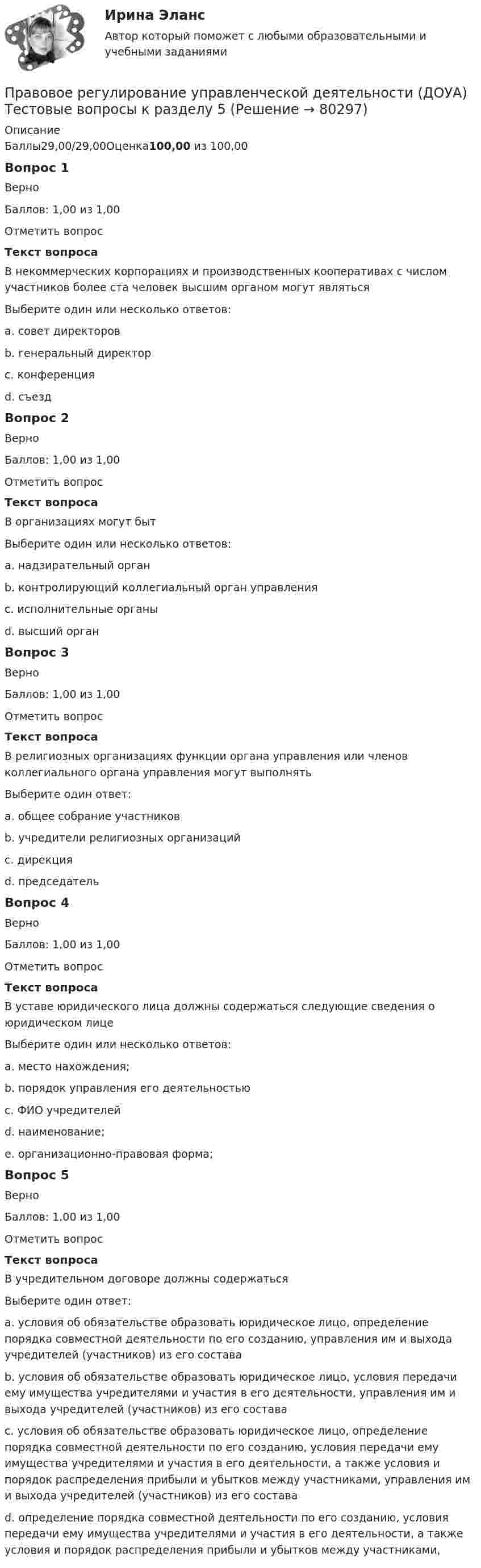     
            Описание
            Баллы29,00/29,00Оценка100,00 из 100,00Вопрос 1ВерноБаллов: 1,00 из 1,00Отметить вопросТекст вопросаВ некоммерческих корпорациях и производственных кооперативах с числом участников более ста человек высшим органом могут являтьсяВыберите один или несколько ответов:a. совет директоровb. генеральный директорc. конференция d. съезд Вопрос 2ВерноБаллов: 1,00 из 1,00Отметить вопросТекст вопросаВ организациях могут бытВыберите один или несколько ответов:a. надзирательный органb. контролирующий коллегиальный орган управления c. исполнительные органы d. высший орган Вопрос 3ВерноБаллов: 1,00 из 1,00Отметить вопросТекст вопросаВ религиозных организациях функции органа управления или членов коллегиального органа управления могут выполнятьВыберите один ответ:a. общее собрание участниковb. учредители религиозных организаций c. дирекцияd. председательВопрос 4ВерноБаллов: 1,00 из 1,00Отметить вопросТекст вопросаВ уставе юридического лица должны содержаться следующие сведения о юридическом лицеВыберите один или несколько ответов:a. место нахождения; b. порядок управления его деятельностью c. ФИО учредителейd. наименование; e. организационно-правовая форма; Вопрос 5ВерноБаллов: 1,00 из 1,00Отметить вопросТекст вопросаВ учредительном договоре должны содержатьсяВыберите один ответ:a. условия об обязательстве образовать юридическое лицо, определение порядка совместной деятельности по его созданию, управления им и выхода учредителей (участников) из его составаb. условия об обязательстве образовать юридическое лицо, условия передачи ему имущества учредителями и участия в его деятельности, управления им и выхода учредителей (участников) из его составаc. условия об обязательстве образовать юридическое лицо, определение порядка совместной деятельности по его созданию, условия передачи ему имущества учредителями и участия в его деятельности, а также условия и порядок распределения прибыли и убытков между участниками, управления им и выхода учредителей (участников) из его состава d. определение порядка совместной деятельности по его созданию, условия передачи ему имущества учредителями и участия в его деятельности, а также условия и порядок распределения прибыли и убытков между участниками,   
            
            
            Правовое регулирование управленческой деятельности (ДОУА) Тестовые вопросы к разделу 5Правовое регулирование управленческой деятельности (ДОУА) Тестовые вопросы к разделу 5Правовое регулирование управленческой деятельности КОМПЛЕКСПравовое регулирование управленческой деятельности КОМПЛЕКСПравовое регулирование управленческой деятельности  Комплексное задание  НСПКПравовое регулирование управленческой деятельности  Комплексное задание  НСПКПравовое регулирование управленческой деятельности  Комплексное задание  НСПКПравовое регулирование управленческой деятельности (ДОУА) Тест 5Правовое регулирование управленческой деятельности (ДОУА) Тестовые вопросы к разделу 1Правовое регулирование управленческой деятельности (ДОУА) Тестовые вопросы к разделу 2Правовое регулирование управленческой деятельности (ДОУА) Тестовые вопросы к разделу 2Правовое регулирование управленческой деятельности (ДОУА) Тестовые вопросы к разделу 3Правовое регулирование управленческой деятельности (ДОУА) Тестовые вопросы к разделу 3Правовое регулирование управленческой деятельности (ДОУА) Тестовые вопросы к разделу 4