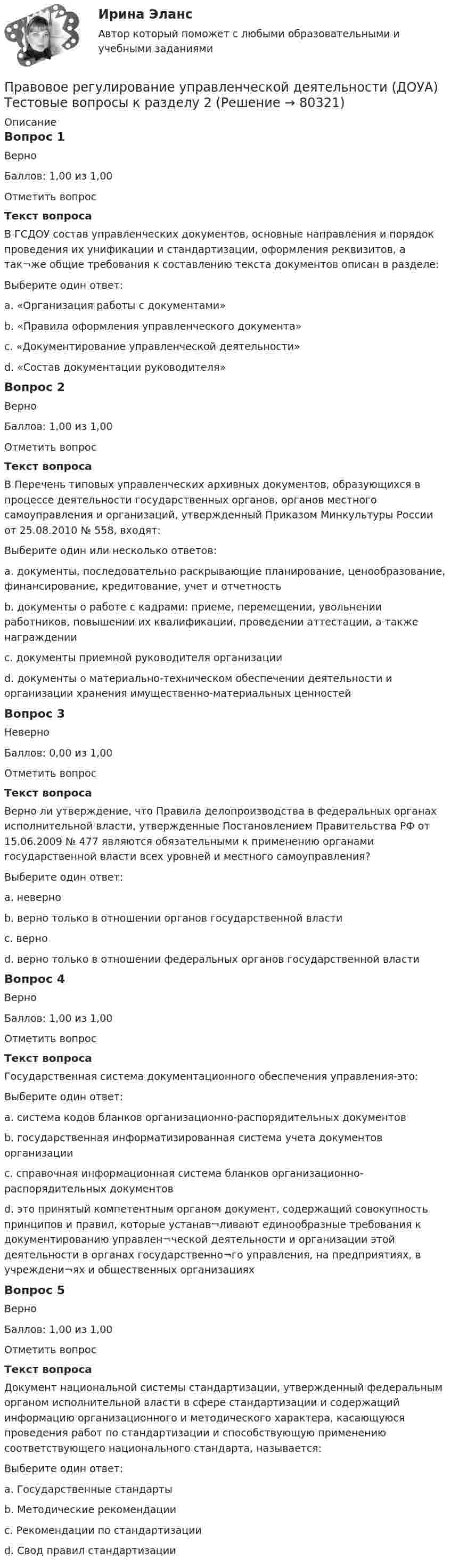     
            Описание
            Вопрос 1ВерноБаллов: 1,00 из 1,00Отметить вопросТекст вопросаВ ГСДОУ состав управленческих документов, основные направления и порядок проведения их унификации и стандартизации, оформления реквизитов, а так¬же общие требования к составлению текста документов описан в разделе:Выберите один ответ:a. «Организация работы с документами»b. «Правила оформления управленческого документа»c. «Документирование управленческой деятельности» d. «Состав документации руководителя»Вопрос 2ВерноБаллов: 1,00 из 1,00Отметить вопросТекст вопросаВ Перечень типовых управленческих архивных документов, образующихся в процессе деятельности государственных органов, органов местного самоуправления и организаций, утвержденный Приказом Минкультуры России от 25.08.2010 № 558, входят:Выберите один или несколько ответов:a. документы, последовательно раскрывающие планирование, ценообразование, финансирование, кредитование, учет и отчетность b. документы о работе с кадрами: приеме, перемещении, увольнении работников, повышении их квалификации, проведении аттестации, а также награждении c. документы приемной руководителя организацииd. документы о материально-техническом обеспечении деятельности и организации хранения имущественно-материальных ценностей Вопрос 3НеверноБаллов: 0,00 из 1,00Отметить вопросТекст вопросаВерно ли утверждение, что Правила делопроизводства в федеральных органах исполнительной власти, утвержденные Постановлением Правительства РФ от 15.06.2009 № 477 являются обязательными к применению органами государственной власти всех уровней и местного самоуправления?Выберите один ответ:a. неверно b. верно только в отношении органов государственной властиc. верноd. верно только в отношении федеральных органов государственной властиВопрос 4ВерноБаллов: 1,00 из 1,00Отметить вопросТекст вопросаГосударственная система документационного обеспечения управления-это:Выберите один ответ:a. система кодов бланков организационно-распорядительных документовb. государственная информатизированная система учета документов организацииc. справочная информационная система бланков организационно-распорядительных документовd. это принятый компетентным органом документ, содержащий совокупность принципов и правил, которые устанав¬ливают единообразные требования к документированию управлен¬ческой деятельности и организации этой деятельности в органах государственно¬го управления, на предприятиях, в учреждени¬ях и общественных организациях Вопрос 5ВерноБаллов: 1,00 из 1,00Отметить вопросТекст вопросаДокумент национальной системы стандартизации, утвержденный федеральным органом исполнительной власти в сфере стандартизации и содержащий информацию организационного и методического характера, касающуюся проведения работ по стандартизации и способствующую применению соответствующего национального стандарта, называется:Выберите один ответ:a. Государственные стандартыb. Методические рекомендацииc. Рекомендации по стандартизации d. Свод правил стандартизации   
            
            
            Правовое регулирование управленческой деятельности (ДОУА) Тестовые вопросы к разделу 1Правовое регулирование управленческой деятельности (ДОУА) Тестовые вопросы к разделу 2Правовое регулирование управленческой деятельности (ДОУА) Тестовые вопросы к разделу 2Правовое регулирование управленческой деятельности (ДОУА) Тестовые вопросы к разделу 3Правовое регулирование управленческой деятельности (ДОУА) Тестовые вопросы к разделу 3Правовое регулирование управленческой деятельности (ДОУА) Тестовые вопросы к разделу 4Правовое регулирование управленческой деятельности (ДОУА) Тестовые вопросы к разделу 4Правовое регулирование управленческой деятельности (ДОУА) Практическое занятие 1. Задания 2, 3, 5, 8, 9Правовое регулирование управленческой деятельности (ДОУА) Практическое занятие 1. Задания 2, 3, 5, 8, 9Правовое регулирование управленческой деятельности (ДОУА) Практическое занятие 1. Задания 2, 3, 5, 8, 9Правовое регулирование управленческой деятельности (ДОУА) Практическое занятие 2 Правовое регулирование управленческой деятельности (ДОУА) тест 2Правовое регулирование управленческой деятельности (ДОУА) тест 3Правовое регулирование управленческой деятельности (ДОУА) Тест 4