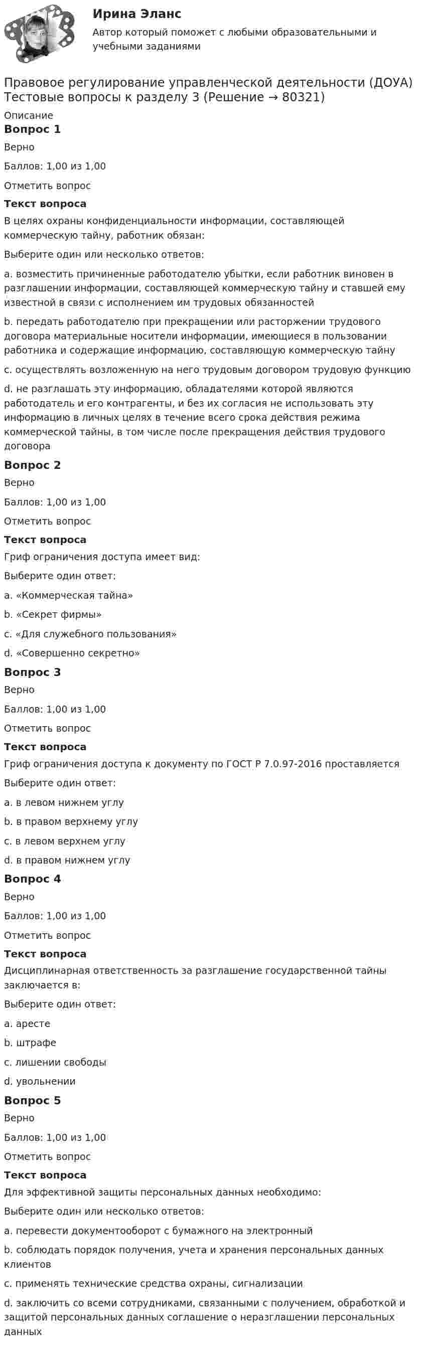     
            Описание
            Вопрос 1ВерноБаллов: 1,00 из 1,00Отметить вопросТекст вопросаВ целях охраны конфиденциальности информации, составляющей коммерческую тайну, работник обязан:Выберите один или несколько ответов:a. возместить причиненные работодателю убытки, если работник виновен в разглашении информации, составляющей коммерческую тайну и ставшей ему известной в связи с исполнением им трудовых обязанностей b. передать работодателю при прекращении или расторжении трудового договора материальные носители информации, имеющиеся в пользовании работника и содержащие информацию, составляющую коммерческую тайну c. осуществлять возложенную на него трудовым договором трудовую функциюd. не разглашать эту информацию, обладателями которой являются работодатель и его контрагенты, и без их согласия не использовать эту информацию в личных целях в течение всего срока действия режима коммерческой тайны, в том числе после прекращения действия трудового договора Вопрос 2ВерноБаллов: 1,00 из 1,00Отметить вопросТекст вопросаГриф ограничения доступа имеет вид:Выберите один ответ:a. «Коммерческая тайна» b. «Секрет фирмы»c. «Для служебного пользования»d. «Совершенно секретно»Вопрос 3ВерноБаллов: 1,00 из 1,00Отметить вопросТекст вопросаГриф ограничения доступа к документу по ГОСТ Р 7.0.97-2016 проставляетсяВыберите один ответ:a. в левом нижнем углуb. в правом верхнему углу c. в левом верхнем углуd. в правом нижнем углуВопрос 4ВерноБаллов: 1,00 из 1,00Отметить вопросТекст вопросаДисциплинарная ответственность за разглашение государственной тайны заключается в:Выберите один ответ:a. арестеb. штрафеc. лишении свободыd. увольнении Вопрос 5ВерноБаллов: 1,00 из 1,00Отметить вопросТекст вопросаДля эффективной защиты персональных данных необходимо:Выберите один или несколько ответов:a. перевести документооборот с бумажного на электронныйb. соблюдать порядок получения, учета и хранения персональных данных клиентов c. применять технические средства охраны, сигнализации d. заключить со всеми сотрудниками, связанными с получением, обработкой и защитой персональных данных соглашение о неразглашении персональных данных    
            
            
            Правовое регулирование управленческой деятельности (ДОУА) Тестовые вопросы к разделу 2Правовое регулирование управленческой деятельности (ДОУА) Тестовые вопросы к разделу 3Правовое регулирование управленческой деятельности (ДОУА) Тестовые вопросы к разделу 3Правовое регулирование управленческой деятельности (ДОУА) Тестовые вопросы к разделу 4Правовое регулирование управленческой деятельности (ДОУА) Тестовые вопросы к разделу 4Правовое регулирование управленческой деятельности (ДОУА) Тестовые вопросы к разделу 5Правовое регулирование управленческой деятельности (ДОУА) Тестовые вопросы к разделу 5Правовое регулирование управленческой деятельности (ДОУА) Практическое занятие 1. Задания 2, 3, 5, 8, 9Правовое регулирование управленческой деятельности (ДОУА) Практическое занятие 2 Правовое регулирование управленческой деятельности (ДОУА) тест 2Правовое регулирование управленческой деятельности (ДОУА) тест 3Правовое регулирование управленческой деятельности (ДОУА) Тест 4Правовое регулирование управленческой деятельности (ДОУА) Тест 5Правовое регулирование управленческой деятельности (ДОУА) Тестовые вопросы к разделу 1