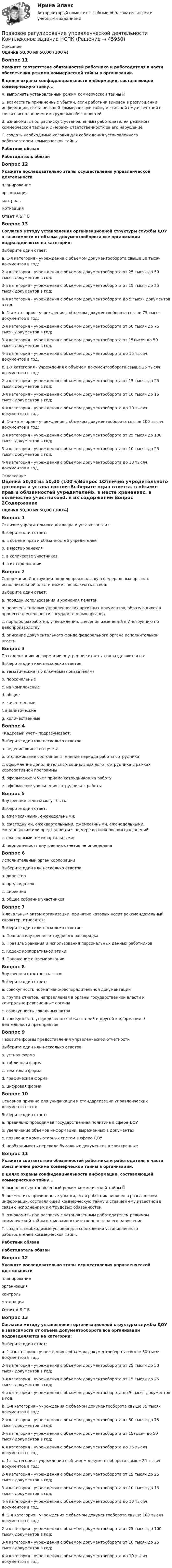     
            Описание
            Оценка 50,00 из 50,00 (100%)Вопрос 11Укажите соответствие обязанностей работника и работодателя в части обеспечения режима коммерческой тайны в организации.В целях охраны конфиденциальности информации, составляющей коммерческую тайну...А. выполнять установленный режим коммерческой тайны Б. возместить причиненные убытки, если работник виновен в разглашении информации, составляющей коммерческую тайну и ставшей ему известной в связи с исполнением им трудовых обязанностейВ. ознакомить под расписку с установленным работодателем режимом коммерческой тайны и с мерами ответственности за его нарушениеГ. создать необходимые условия для соблюдения установленного работодателем коммерческой тайныРаботник обязанРаботодатель обязанВопрос 12Укажите последовательно этапы осуществления управленческой деятельности  планированиеорганизацияконтрольмотивацияОтвет   А  Б   Г  В Вопрос 13Согласно методу установления организационной структуры службы ДОУ в зависимости от объема документооборота все организации подразделяются на категории:Выберите один ответ:a. 1-я категория - учреждения с объемом документооборота свыше 50 тысяч документов в год;2-я категория - учреждения с объемом документооборота от 25 тысяч до 50 тысяч документов в год;3-я категория - учреждения с объемом документооборота от 15 тысяч до 25 тысяч документов в год;4-я категория - учреждения с объемом документооборота до 5 тысяч документов в год.b. 1-я категория - учреждения с объемом документооборота свыше 75 тысяч документов в год;2-я категория - учреждения с объемом документооборота от 50 тысяч до 75 тысяч документов в год;3-я категория - учреждения с объемом документооборота от 15тысяч до 50 тысяч документов в год;4-я категория - учреждения с объемом документооборота до 15 тысяч документов в год.c. 1-я категория - учреждения с объемом документооборота свыше 25 тысяч документов в год;2-я категория - учреждения с объемом документооборота от 15 тысяч до 25 тысяч документов в год;3-я категория - учреждения с объемом документооборота от 10 тысяч до 15 тысяч документов в год;4-я категория - учреждения с объемом документооборота до 10 тысяч документов в год.d. 1-я категория - учреждения с объемом документооборота свыше 100 тысяч документов в год;2-я категория - учреждения с объемом документооборота от 25 тысяч до 100 тысяч документов в год;3-я категория - учреждения с объемом документооборота от 10 тысяч до 25 тысяч документов в год;4-я категория - учреждения с объемом документооборота до 10 тысяч документов в год.  
            Оглавление
            Оценка 50,00 из 50,00 (100%)Вопрос 1Отличие учредительного договора и устава состоитВыберите один ответ:a. в объеме прав и обязанностей учредителейb. в месте храненияc. в количестве участниковd. в их содержании Вопрос 2Содержание Инструкции по делопроизводству в федеральных органах исполнительной власти может не включать в себя:Выберите один ответ:a. порядок использования и хранения печатейb. перечень типовых управленческих архивных документов, образующихся в процессе деятельности государственных органов c. порядок разработки, утверждения, внесения изменений в Инструкцию по делопроизводствуd. описание документального фонда федерального органа исполнительной властиВопрос 3По содержанию информации внутренние отчеты подразделяются на:Выберите один или несколько ответов:a. тематические (по ключевым показателям) b. персональныеc. на комплексные d. общиеe. качественныеf. аналитические g. количественныеВопрос 4«Кадровый учет» подразумевает:Выберите один или несколько ответов:a. ведение воинского учетаb. отслеживание состояния в течение периода работы сотрудника c. оформление дополнительных социальных льгот сотрудника в рамках корпоративной программыd. оформление и учет приема сотрудников на работу e. оформление увольнения сотрудника с работы Вопрос 5Внутренние отчеты могут быть:Выберите один ответ:a. ежемесячными, еженедельными;b. ежегодными, ежеквартальными, ежемесячными, еженедельными, ежедневными или представляться по мере возникновения отклонений; c. ежегодными, ежеквартальными;d. периодичность внутренних отчетов не определенаВопрос 6Исполнительный орган корпорацииВыберите один или несколько ответов:a. директор b. председатель c. дирекция d. общее собрание участниковВопрос 7К локальным актам организации, принятие которых носит рекомендательный характер, относятся:Выберите один или несколько ответов:a. Правила внутреннего трудового распорядкаb. Правила хранения и использования персональных данных работниковc. Кодекс корпоративной этики d. Положение о премировании Вопрос 8Внутренняя отчетность – это:Выберите один ответ:a. совокупность нормативно-распорядительной документацииb. группа отчетов, направляемая в органы государственной власти и контрольно-ревизионные органыc. совокупность локальных актовd. совокупность упорядоченных показателей и другой информации о деятельности предприятия Вопрос 9Назовите формы предоставления управленческой отчетностиВыберите один или несколько ответов:a. устная формаb. табличная форма c. текстовая форма d. графическая форма e. цифровая формаВопрос 10Основная причина для унификации и стандартизации управленческих документов –это:Выберите один ответ:a. правильно проводимая государственная политика в сфере ДОУb. увеличение объемов информации, выраженных в документах c. появление компьютерных систем в сфере ДОУd. необходимость перевода бумажных документов в электронныеВопрос 11Укажите соответствие обязанностей работника и работодателя в части обеспечения режима коммерческой тайны в организации.В целях охраны конфиденциальности информации, составляющей коммерческую тайну...А. выполнять установленный режим коммерческой тайны Б. возместить причиненные убытки, если работник виновен в разглашении информации, составляющей коммерческую тайну и ставшей ему известной в связи с исполнением им трудовых обязанностейВ. ознакомить под расписку с установленным работодателем режимом коммерческой тайны и с мерами ответственности за его нарушениеГ. создать необходимые условия для соблюдения установленного работодателем коммерческой тайныРаботник обязанРаботодатель обязанВопрос 12Укажите последовательно этапы осуществления управленческой деятельности  планированиеорганизацияконтрольмотивацияОтвет   А  Б   Г  В Вопрос 13Согласно методу установления организационной структуры службы ДОУ в зависимости от объема документооборота все организации подразделяются на категории:Выберите один ответ:a. 1-я категория - учреждения с объемом документооборота свыше 50 тысяч документов в год;2-я категория - учреждения с объемом документооборота от 25 тысяч до 50 тысяч документов в год;3-я категория - учреждения с объемом документооборота от 15 тысяч до 25 тысяч документов в год;4-я категория - учреждения с объемом документооборота до 5 тысяч документов в год.b. 1-я категория - учреждения с объемом документооборота свыше 75 тысяч документов в год;2-я категория - учреждения с объемом документооборота от 50 тысяч до 75 тысяч документов в год;3-я категория - учреждения с объемом документооборота от 15тысяч до 50 тысяч документов в год;4-я категория - учреждения с объемом документооборота до 15 тысяч документов в год.c. 1-я категория - учреждения с объемом документооборота свыше 25 тысяч документов в год;2-я категория - учреждения с объемом документооборота от 15 тысяч до 25 тысяч документов в год;3-я категория - учреждения с объемом документооборота от 10 тысяч до 15 тысяч документов в год;4-я категория - учреждения с объемом документооборота до 10 тысяч документов в год.d. 1-я категория - учреждения с объемом документооборота свыше 100 тысяч документов в год;2-я категория - учреждения с объемом документооборота от 25 тысяч до 100 тысяч документов в год;3-я категория - учреждения с объемом документооборота от 10 тысяч до 25 тысяч документов в год;4-я категория - учреждения с объемом документооборота до 10 тысяч документов в год.  
            
            
            Правовое регулирование управленческой деятельности  Комплексное задание  НСПКПравовое регулирование управленческой деятельности  Комплексное задание  НСПКПравовое регулирование управленческой деятельности  Комплексное задание  НСПКПравовое регулирование управленческой деятельности  Комплексное задание  НСПКПравовое регулирование управленческой деятельности Комплексное задание  НСПКПравовое регулирование управленческой деятельности КОМПЛЕКС НСПКПравовое регулирование управленческой деятельности (НСПК. ДОУА). Тест 1Правовое регулирование управленческой деятельности (ДОУА) Тестовые вопросы к разделу 3Правовое регулирование управленческой деятельности (ДОУА) Тестовые вопросы к разделу 3Правовое регулирование управленческой деятельности (ДОУА) Тестовые вопросы к разделу 4Правовое регулирование управленческой деятельности (ДОУА) Тестовые вопросы к разделу 4Правовое регулирование управленческой деятельности (ДОУА) Тестовые вопросы к разделу 5Правовое регулирование управленческой деятельности (ДОУА) Тестовые вопросы к разделу 5Правовое регулирование управленческой деятельности КОМПЛЕКС