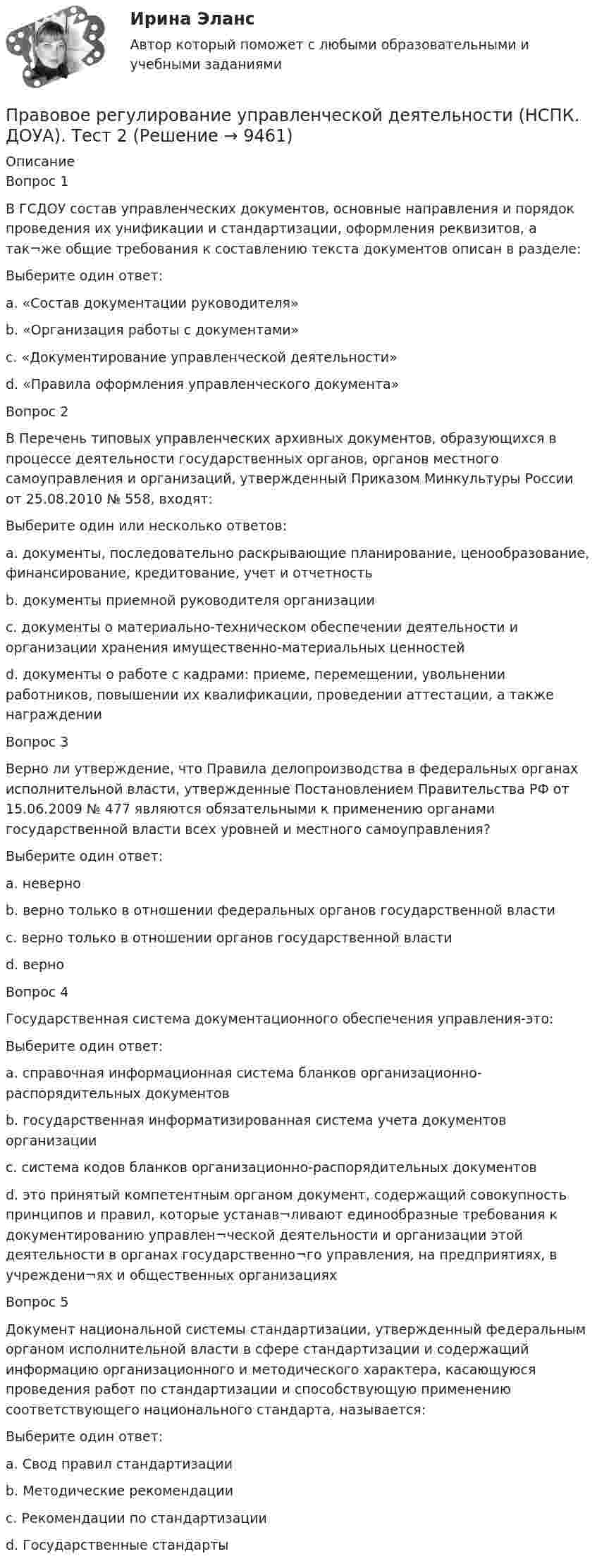      
          Описание
          Вопрос 1В ГСДОУ состав управленческих документов, основные направления и порядок проведения их унификации и стандартизации, оформления реквизитов, а так¬же общие требования к составлению текста документов описан в разделе:Выберите один ответ:a. «Состав документации руководителя»b. «Организация работы с документами»c. «Документирование управленческой деятельности» d. «Правила оформления управленческого документа»Вопрос 2В Перечень типовых управленческих архивных документов, образующихся в процессе деятельности государственных органов, органов местного самоуправления и организаций, утвержденный Приказом Минкультуры России от 25.08.2010 № 558, входят:Выберите один или несколько ответов:a. документы, последовательно раскрывающие планирование, ценообразование, финансирование, кредитование, учет и отчетность b. документы приемной руководителя организацииc. документы о материально-техническом обеспечении деятельности и организации хранения имущественно-материальных ценностей d. документы о работе с кадрами: приеме, перемещении, увольнении работников, повышении их квалификации, проведении аттестации, а также награждении Вопрос 3Верно ли утверждение, что Правила делопроизводства в федеральных органах исполнительной власти, утвержденные Постановлением Правительства РФ от 15.06.2009 № 477 являются обязательными к применению органами государственной власти всех уровней и местного самоуправления?Выберите один ответ:a. неверноb. верно только в отношении федеральных органов государственной властиc. верно только в отношении органов государственной властиd. верно Вопрос 4Государственная система документационного обеспечения управления-это:Выберите один ответ:a. справочная информационная система бланков организационно-распорядительных документовb. государственная информатизированная система учета документов организацииc. система кодов бланков организационно-распорядительных документовd. это принятый компетентным органом документ, содержащий совокупность принципов и правил, которые устанав¬ливают единообразные требования к документированию управлен¬ческой деятельности и организации этой деятельности в органах государственно¬го управления, на предприятиях, в учреждени¬ях и общественных организациях Вопрос 5Документ национальной системы стандартизации, утвержденный федеральным органом исполнительной власти в сфере стандартизации и содержащий информацию организационного и методического характера, касающуюся проведения работ по стандартизации и способствующую применению соответствующего национального стандарта, называется:Выберите один ответ:a. Свод правил стандартизацииb. Методические рекомендацииc. Рекомендации по стандартизации d. Государственные стандарты  
            
            
            Правовое регулирование управленческой деятельности (НСПК. ДОУА). Тест 1Правовое регулирование управленческой деятельности (НСПК. ДОУА). Тест 2Правовое регулирование управленческой деятельности (НСПК. ДОУА). Тест 3Правовое регулирование управленческой деятельности (НСПК. ДОУА). Тест 4Правовое регулирование управленческой деятельности (НСПК. ДОУА). Тест 5Правовое регулирование управленческой деятельности  Практическое занятие 1. Задание 1 (филворд)  НСПКПравовое регулирование управленческой деятельности Практическое занятие 1. Задание 4Правовое регулирование управленческой деятельности КОМПЛЕКСПравовое регулирование управленческой деятельности КОМПЛЕКСПравовое регулирование управленческой деятельности  Комплексное задание  НСПКПравовое регулирование управленческой деятельности  Комплексное задание  НСПКПравовое регулирование управленческой деятельности  Комплексное задание  НСПКПравовое регулирование управленческой деятельности  Комплексное задание  НСПКПравовое регулирование управленческой деятельности Комплексное задание  НСПК