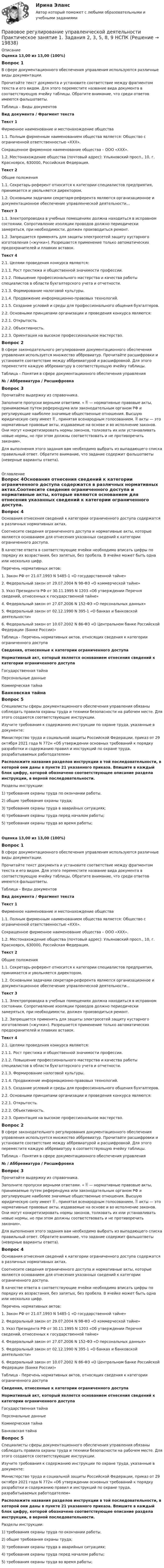      
          Описание
          Оценка 13,00 из 13,00 (100%)Вопрос 1В сфере документационного обеспечения управления используются различные виды документации.Прочитайте текст документа и установите соответствие между фрагментом текста и его видом. Для этого переместите название вида документа в соответствующую ячейку таблицы. Обратите внимание, что среди ответов имеются фальшответы.Таблица – Виды документов Вид документа / Фрагмент текстаТекст 1Фирменное наименование и местонахождение общества1.1. Полным фирменным  наименованием общества является: Общество с ограниченной ответственностью «ХХХ».Сокращенное фирменное наименование общества – ООО «ХХХ».1.2. Местонахождение общества (почтовый адрес): Ульяновский просп., 10, г. Красноярск, 630000, Российская Федерация.Текст 2Общие положения1.1.     Секретарь-референт относится     к категории специалистов предприятия, принимается и увольняется директором.1.2.     Основными  задачами секретаря-референта являются организационное и документационное обеспечение управленческой деятельности… Текст 31.1. Электропроводка в учебных помещениях должна находиться в исправном состоянии. Сопротивление изоляции проводов должно периодически замеряться, при необходимости, должен производиться ремонт.1.2. Запрещается применять для защиты электросетей защиту кустарного изготовления («жучки»). Разрешается применение только автоматических предохранителей и плавких вставок. Текст 42.1. Целями проведения конкурса являются:2.1.1. Рост престижа и общественной значимости профессии.2.1.2. Повышение профессионального мастерства и качества работы специалистов в области бухгалтерского учета и отчетности.2.1.3. Формирование налоговой культуры.2.1.4. Продвижение информационно-правовых технологий.2.1.5. Создание условий и среды для профессионального общения бухгалтеров.2.2. Основными принципами организации и проведения конкурса являются:2.2.1. Открытость.2.2.2. Объективность.2.2.3. Ориентация на высокое профессиональное мастерство.Вопрос 2В сфере законодательного регулирования документационного обеспечения управления используется множество аббревиатур. Прочитайте расшифровки и установите соответствие между аббревиатурой и расшифровкой. Для этого переместите каждую аббревиатуру в соответствующую ячейку таблицы.Таблица – Понятия в сфере документационного обеспечения управления№ / Аббревиатура / РасшифровкаВопрос 3Прочитайте выдержку из справочника. Заполните пропуски верными ответами. «  — нормативные правовые акты, принимаемые путем референдума или законодательным органом РФ и регулирующие наиболее значимые общественные отношения. Высшую юридическую силу имеет  , принятая всенародным голосованием.  акты — это нормативные правовые акты, издаваемые на основе и во исполнение законов. Они могут конкретизировать нормы законов, толковать их или устанавливать новые нормы, но при этом должны соответствовать и не противоречить законам». Для выполнения этого задания вам необходимо выбрать из выпадающего списка правильный ответ. Обратите внимание, что задание содержит фальшответы (неверные варианты ответа). 
          Оглавление
          Вопрос 4Основания отнесения сведений к категории ограниченного доступа содержатся в различных нормативных актах.Соотнесите сведения ограниченного доступа и нормативные акты, которые являются основанием для отнесения указанных сведений к категории ограниченного доступа. В качестве ответа в соответствующие ячейки необходимо вписать цифры по порядку их возрастания, без запятых, без пробела. В ячейке может быть одна или несколько цифр. Перечень нормативных актов: 1. Закон РФ от 21.07.1993 N 5485-1 «О государственной тайне»2. Федеральный закон от 29.07.2004 N 98-ФЗ «О коммерческой тайне»3. Указ Президента РФ от 30.11.1995 N 1203 «Об утверждении Перечня сведений, отнесенных к государственной тайне»4. Федеральный закон от 27.07.2006 N 152-ФЗ «О персональных данных»5. Федеральный закон от 02.12.1990 N 395-1 «О банках и банковской деятельности»6. Федеральный закон от 10.07.2002 N 86-ФЗ «О Центральном банке Российской Федерации (Банке России)» Таблица - Перечень нормативных актов, относящих сведения к категории ограниченного доступа Сведения, отнесенные к категории ограниченного доступаНормативный акт, который является основанием отнесения сведений к категории ограниченного доступаГосударственная тайна  Персональные данные Коммерческая тайна Банковская тайнаВопрос 5Специалисты сферы документационного обеспечения управления обязаны соблюдать правила охраны труда и техники безопасности на рабочем месте. Для этого создаются соответствующие инструкции.Изучите требования к содержанию инструкции по охране труда, указанные в документе:Министерство труда и социальной защиты Российской Федерации, приказ от 29 октября 2021 года N 772н «Об утверждении основных требований к порядку разработки и содержанию правил и инструкций по охране труда, разрабатываемых работодателем»  Расположите названия разделов инструкции в той последовательности, в которой они даны в пункте 21 указанного приказа. Впишите в каждый блок цифру, которой обозначено соответствующее описание раздела инструкции, в верной последовательности.Разделы инструкции:1) требования охраны труда по окончании работы.2) общие требования охраны труда;3) требования охраны труда в аварийных ситуациях;4) требования охраны труда перед началом работы;5) требования охраны труда во время работы;Оценка 13,00 из 13,00 (100%)Вопрос 1В сфере документационного обеспечения управления используются различные виды документации.Прочитайте текст документа и установите соответствие между фрагментом текста и его видом. Для этого переместите название вида документа в соответствующую ячейку таблицы. Обратите внимание, что среди ответов имеются фальшответы.Таблица – Виды документов Вид документа / Фрагмент текстаТекст 1Фирменное наименование и местонахождение общества1.1. Полным фирменным  наименованием общества является: Общество с ограниченной ответственностью «ХХХ».Сокращенное фирменное наименование общества – ООО «ХХХ».1.2. Местонахождение общества (почтовый адрес): Ульяновский просп., 10, г. Красноярск, 630000, Российская Федерация.Текст 2Общие положения1.1.     Секретарь-референт относится     к категории специалистов предприятия, принимается и увольняется директором.1.2.     Основными  задачами секретаря-референта являются организационное и документационное обеспечение управленческой деятельности… Текст 31.1. Электропроводка в учебных помещениях должна находиться в исправном состоянии. Сопротивление изоляции проводов должно периодически замеряться, при необходимости, должен производиться ремонт.1.2. Запрещается применять для защиты электросетей защиту кустарного изготовления («жучки»). Разрешается применение только автоматических предохранителей и плавких вставок. Текст 42.1. Целями проведения конкурса являются:2.1.1. Рост престижа и общественной значимости профессии.2.1.2. Повышение профессионального мастерства и качества работы специалистов в области бухгалтерского учета и отчетности.2.1.3. Формирование налоговой культуры.2.1.4. Продвижение информационно-правовых технологий.2.1.5. Создание условий и среды для профессионального общения бухгалтеров.2.2. Основными принципами организации и проведения конкурса являются:2.2.1. Открытость.2.2.2. Объективность.2.2.3. Ориентация на высокое профессиональное мастерство.Вопрос 2В сфере законодательного регулирования документационного обеспечения управления используется множество аббревиатур. Прочитайте расшифровки и установите соответствие между аббревиатурой и расшифровкой. Для этого переместите каждую аббревиатуру в соответствующую ячейку таблицы.Таблица – Понятия в сфере документационного обеспечения управления№ / Аббревиатура / РасшифровкаВопрос 3Прочитайте выдержку из справочника. Заполните пропуски верными ответами. «  — нормативные правовые акты, принимаемые путем референдума или законодательным органом РФ и регулирующие наиболее значимые общественные отношения. Высшую юридическую силу имеет  , принятая всенародным голосованием.  акты — это нормативные правовые акты, издаваемые на основе и во исполнение законов. Они могут конкретизировать нормы законов, толковать их или устанавливать новые нормы, но при этом должны соответствовать и не противоречить законам». Для выполнения этого задания вам необходимо выбрать из выпадающего списка правильный ответ. Обратите внимание, что задание содержит фальшответы (неверные варианты ответа).Вопрос 4Основания отнесения сведений к категории ограниченного доступа содержатся в различных нормативных актах.Соотнесите сведения ограниченного доступа и нормативные акты, которые являются основанием для отнесения указанных сведений к категории ограниченного доступа. В качестве ответа в соответствующие ячейки необходимо вписать цифры по порядку их возрастания, без запятых, без пробела. В ячейке может быть одна или несколько цифр. Перечень нормативных актов: 1. Закон РФ от 21.07.1993 N 5485-1 «О государственной тайне»2. Федеральный закон от 29.07.2004 N 98-ФЗ «О коммерческой тайне»3. Указ Президента РФ от 30.11.1995 N 1203 «Об утверждении Перечня сведений, отнесенных к государственной тайне»4. Федеральный закон от 27.07.2006 N 152-ФЗ «О персональных данных»5. Федеральный закон от 02.12.1990 N 395-1 «О банках и банковской деятельности»6. Федеральный закон от 10.07.2002 N 86-ФЗ «О Центральном банке Российской Федерации (Банке России)» Таблица - Перечень нормативных актов, относящих сведения к категории ограниченного доступа Сведения, отнесенные к категории ограниченного доступаНормативный акт, который является основанием отнесения сведений к категории ограниченного доступаГосударственная тайна  Персональные данные Коммерческая тайна Банковская тайнаВопрос 5Специалисты сферы документационного обеспечения управления обязаны соблюдать правила охраны труда и техники безопасности на рабочем месте. Для этого создаются соответствующие инструкции.Изучите требования к содержанию инструкции по охране труда, указанные в документе:Министерство труда и социальной защиты Российской Федерации, приказ от 29 октября 2021 года N 772н «Об утверждении основных требований к порядку разработки и содержанию правил и инструкций по охране труда, разрабатываемых работодателем»  Расположите названия разделов инструкции в той последовательности, в которой они даны в пункте 21 указанного приказа. Впишите в каждый блок цифру, которой обозначено соответствующее описание раздела инструкции, в верной последовательности.Разделы инструкции:1) требования охраны труда по окончании работы.2) общие требования охраны труда;3) требования охраны труда в аварийных ситуациях;4) требования охраны труда перед началом работы;5) требования охраны труда во время работы; 
            
            
            Правовое регулирование управленческой деятельности Практическое занятие 1. Задания 2, 3, 5, 8, 9Правовое регулирование управленческой деятельности  Практическое занятие 1. Задания 2, 3, 5, 8, 9  НСПКПравовое регулирование управленческой деятельности Практическое занятие 2Правовое регулирование управленческой деятельности  Практическое занятие 2 НСПКПравовое регулирование управленческой деятельности Практическое занятие №2 НСПКПравовое регулирование управленческой деятельности  ТЕСТ-1   НСПКПравовое регулирование управленческой деятельности  ТЕСТ-2   НСПКПравовое регулирование управленческой деятельности (НСПК. ДОУА). Тест 1Правовое регулирование управленческой деятельности (НСПК. ДОУА). Тест 2Правовое регулирование управленческой деятельности (НСПК. ДОУА). Тест 3Правовое регулирование управленческой деятельности (НСПК. ДОУА). Тест 4Правовое регулирование управленческой деятельности (НСПК. ДОУА). Тест 5Правовое регулирование управленческой деятельности  Практическое занятие 1. Задание 1 (филворд)  НСПКПравовое регулирование управленческой деятельности Практическое занятие 1. Задание 4
